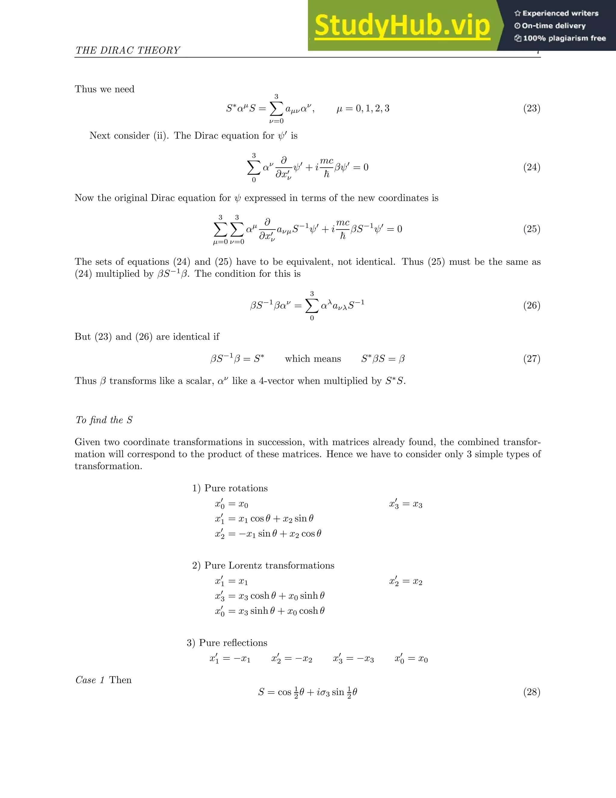 THE DIRAC THEORY 7
Thus we need
S∗
αµ
S =
3
X
ν=0
aµναν
, µ = 0, 1, 2, 3 (23)
Next consider (ii). The Dirac equation for ψ′
is
3
X
0
αν ∂
∂x′
ν
ψ′
+ i
mc
~
βψ′
= 0 (24)
Now the original Dirac equation for ψ expressed in terms of the new coordinates is
3
X
µ=0
3
X
ν=0
αµ ∂
∂x′
ν
aνµS−1
ψ′
+ i
mc
~
βS−1
ψ′
= 0 (25)
The sets of equations (24) and (25) have to be equivalent, not identical. Thus (25) must be the same as
(24) multiplied by βS−1
β. The condition for this is
βS−1
βαν
=
3
X
0
αλ
aνλS−1
(26)
But (23) and (26) are identical if
βS−1
β = S∗
which means S∗
βS = β (27)
Thus β transforms like a scalar, αν
like a 4-vector when multiplied by S∗
S.
To find the S
Given two coordinate transformations in succession, with matrices already found, the combined transfor-
mation will correspond to the product of these matrices. Hence we have to consider only 3 simple types of
transformation.
1) Pure rotations
x′
0 = x0 x′
3 = x3
x′
1 = x1 cos θ + x2 sin θ
x′
2 = −x1 sin θ + x2 cos θ
2) Pure Lorentz transformations
x′
1 = x1 x′
2 = x2
x′
3 = x3 cosh θ + x0 sinh θ
x′
0 = x3 sinh θ + x0 cosh θ
3) Pure reflections
x′
1 = −x1 x′
2 = −x2 x′
3 = −x3 x′
0 = x0
Case 1 Then
S = cos 1
2 θ + iσ3 sin 1
2 θ (28)
 