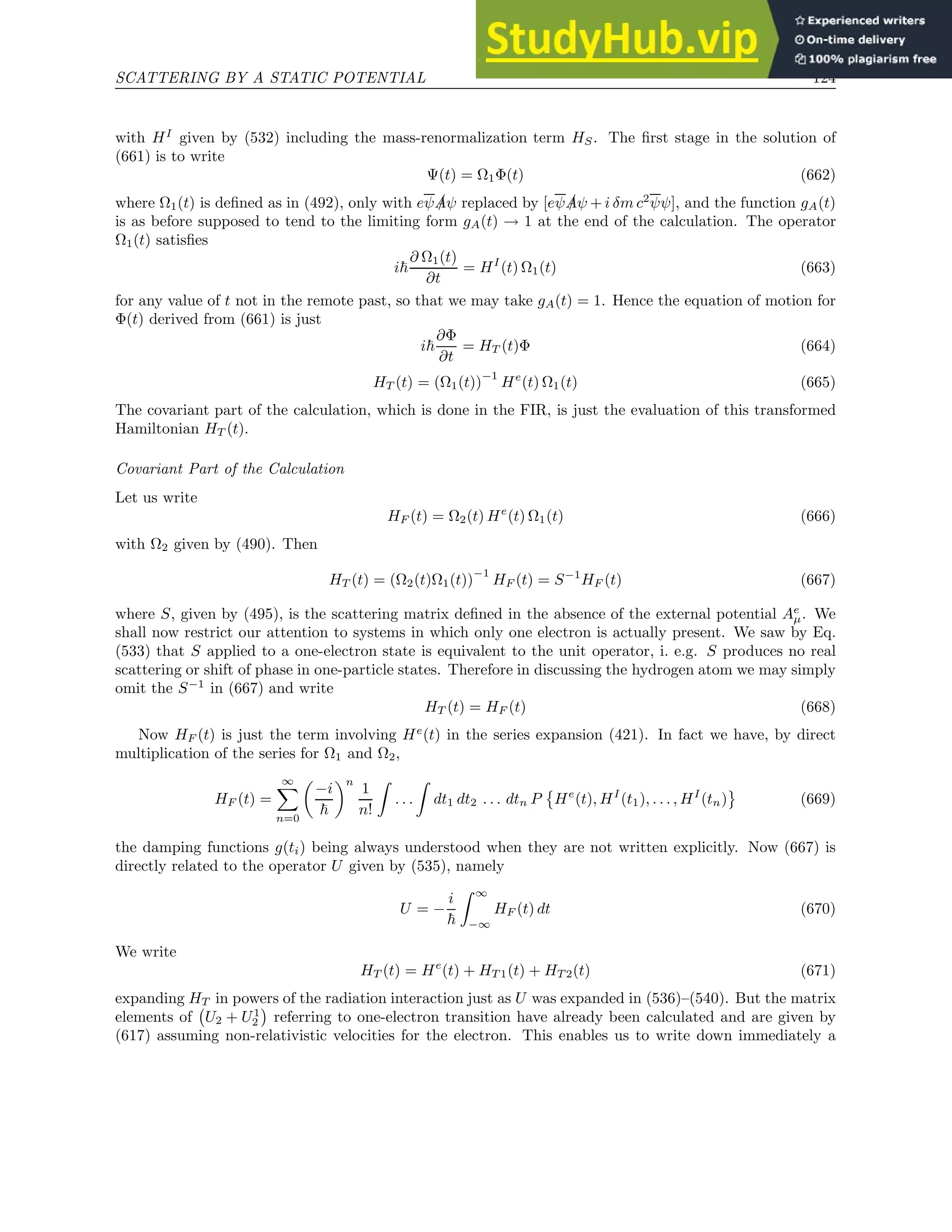 SCATTERING BY A STATIC POTENTIAL 124
with HI
given by (532) including the mass-renormalization term HS. The first stage in the solution of
(661) is to write
Ψ(t) = Ω1Φ(t) (662)
where Ω1(t) is defined as in (492), only with eψ /
Aψ replaced by [eψ /
Aψ + i δm c2
ψψ], and the function gA(t)
is as before supposed to tend to the limiting form gA(t) → 1 at the end of the calculation. The operator
Ω1(t) satisfies
i~
∂ Ω1(t)
∂t
= HI
(t) Ω1(t) (663)
for any value of t not in the remote past, so that we may take gA(t) = 1. Hence the equation of motion for
Φ(t) derived from (661) is just
i~
∂Φ
∂t
= HT (t)Φ (664)
HT (t) = (Ω1(t))
−1
He
(t) Ω1(t) (665)
The covariant part of the calculation, which is done in the FIR, is just the evaluation of this transformed
Hamiltonian HT (t).
Covariant Part of the Calculation
Let us write
HF (t) = Ω2(t) He
(t) Ω1(t) (666)
with Ω2 given by (490). Then
HT (t) = (Ω2(t)Ω1(t))
−1
HF (t) = S−1
HF (t) (667)
where S, given by (495), is the scattering matrix defined in the absence of the external potential Ae
µ. We
shall now restrict our attention to systems in which only one electron is actually present. We saw by Eq.
(533) that S applied to a one-electron state is equivalent to the unit operator, i. e.g. S produces no real
scattering or shift of phase in one-particle states. Therefore in discussing the hydrogen atom we may simply
omit the S−1
in (667) and write
HT (t) = HF (t) (668)
Now HF (t) is just the term involving He
(t) in the series expansion (421). In fact we have, by direct
multiplication of the series for Ω1 and Ω2,
HF (t) =
∞
X
n=0

−i
~
n
1
n!
Z
. . .
Z
dt1 dt2 . . . dtn P

He
(t), HI
(t1), . . . , HI
(tn) (669)
the damping functions g(ti) being always understood when they are not written explicitly. Now (667) is
directly related to the operator U given by (535), namely
U = −
i
~
Z ∞
−∞
HF (t) dt (670)
We write
HT (t) = He
(t) + HT 1(t) + HT 2(t) (671)
expanding HT in powers of the radiation interaction just as U was expanded in (536)–(540). But the matrix
elements of U2 + U1
2

referring to one-electron transition have already been calculated and are given by
(617) assuming non-relativistic velocities for the electron. This enables us to write down immediately a
 