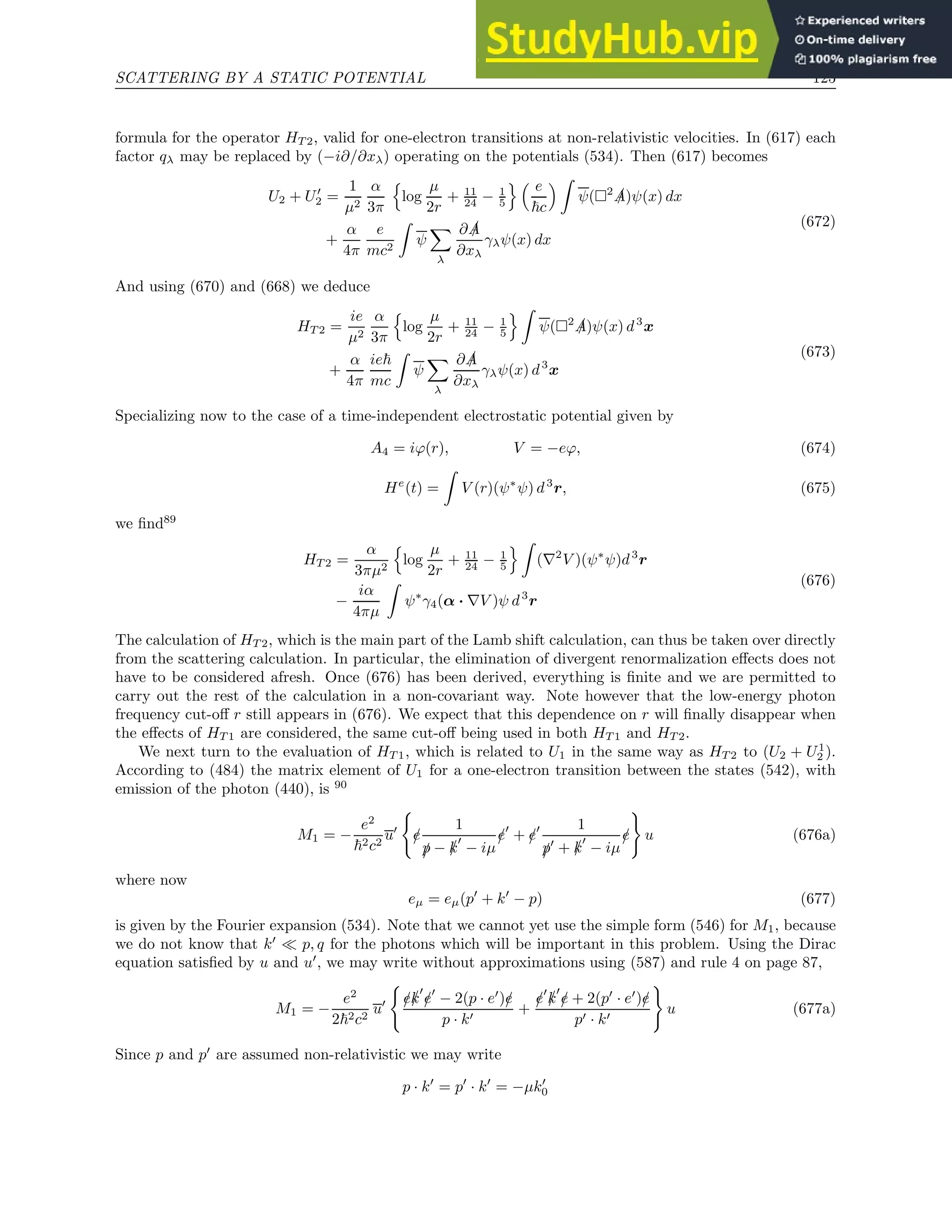 SCATTERING BY A STATIC POTENTIAL 125
formula for the operator HT 2, valid for one-electron transitions at non-relativistic velocities. In (617) each
factor qλ may be replaced by (−i∂/∂xλ) operating on the potentials (534). Then (617) becomes
U2 + U′
2 =
1
µ2
α
3π
n
log
µ
2r
+ 11
24 − 1
5
o  e
~c
 Z
ψ(2 /
A)ψ(x) dx
+
α
4π
e
mc2
Z
ψ
X
λ
∂ /
A
∂xλ
γλψ(x) dx
(672)
And using (670) and (668) we deduce
HT 2 =
ie
µ2
α
3π
n
log
µ
2r
+ 11
24 − 1
5
o Z
ψ(2 /
A)ψ(x) d3
x
+
α
4π
ie~
mc
Z
ψ
X
λ
∂ /
A
∂xλ
γλψ(x) d3
x
(673)
Specializing now to the case of a time-independent electrostatic potential given by
A4 = iϕ(r), V = −eϕ, (674)
He
(t) =
Z
V (r)(ψ∗
ψ) d3
r, (675)
we find89
HT 2 =
α
3πµ2
n
log
µ
2r
+ 11
24 − 1
5
o Z
(∇2
V )(ψ∗
ψ)d3
r
−
iα
4πµ
Z
ψ∗
γ4(α · ∇V )ψ d3
r
(676)
The calculation of HT 2, which is the main part of the Lamb shift calculation, can thus be taken over directly
from the scattering calculation. In particular, the elimination of divergent renormalization effects does not
have to be considered afresh. Once (676) has been derived, everything is finite and we are permitted to
carry out the rest of the calculation in a non-covariant way. Note however that the low-energy photon
frequency cut-off r still appears in (676). We expect that this dependence on r will finally disappear when
the effects of HT 1 are considered, the same cut-off being used in both HT 1 and HT 2.
We next turn to the evaluation of HT 1, which is related to U1 in the same way as HT 2 to (U2 + U1
2 ).
According to (484) the matrix element of U1 for a one-electron transition between the states (542), with
emission of the photon (440), is 90
M1 = −
e2
~2c2
u′
(
/
e
1
/
p − /
k
′
− iµ
/
e′
+ /
e′ 1
/
p′
+ /
k
′
− iµ
/
e
)
u (676a)
where now
eµ = eµ(p′
+ k′
− p) (677)
is given by the Fourier expansion (534). Note that we cannot yet use the simple form (546) for M1, because
we do not know that k′
≪ p, q for the photons which will be important in this problem. Using the Dirac
equation satisfied by u and u′
, we may write without approximations using (587) and rule 4 on page 87,
M1 = −
e2
2~2c2
u′
(
/
e/
k
′
/
e′
− 2(p · e′
)/
e
p · k′
+
/
e′
/
k
′
/
e + 2(p′
· e′
)/
e
p′ · k′
)
u (677a)
Since p and p′
are assumed non-relativistic we may write
p · k′
= p′
· k′
= −µk′
0
 