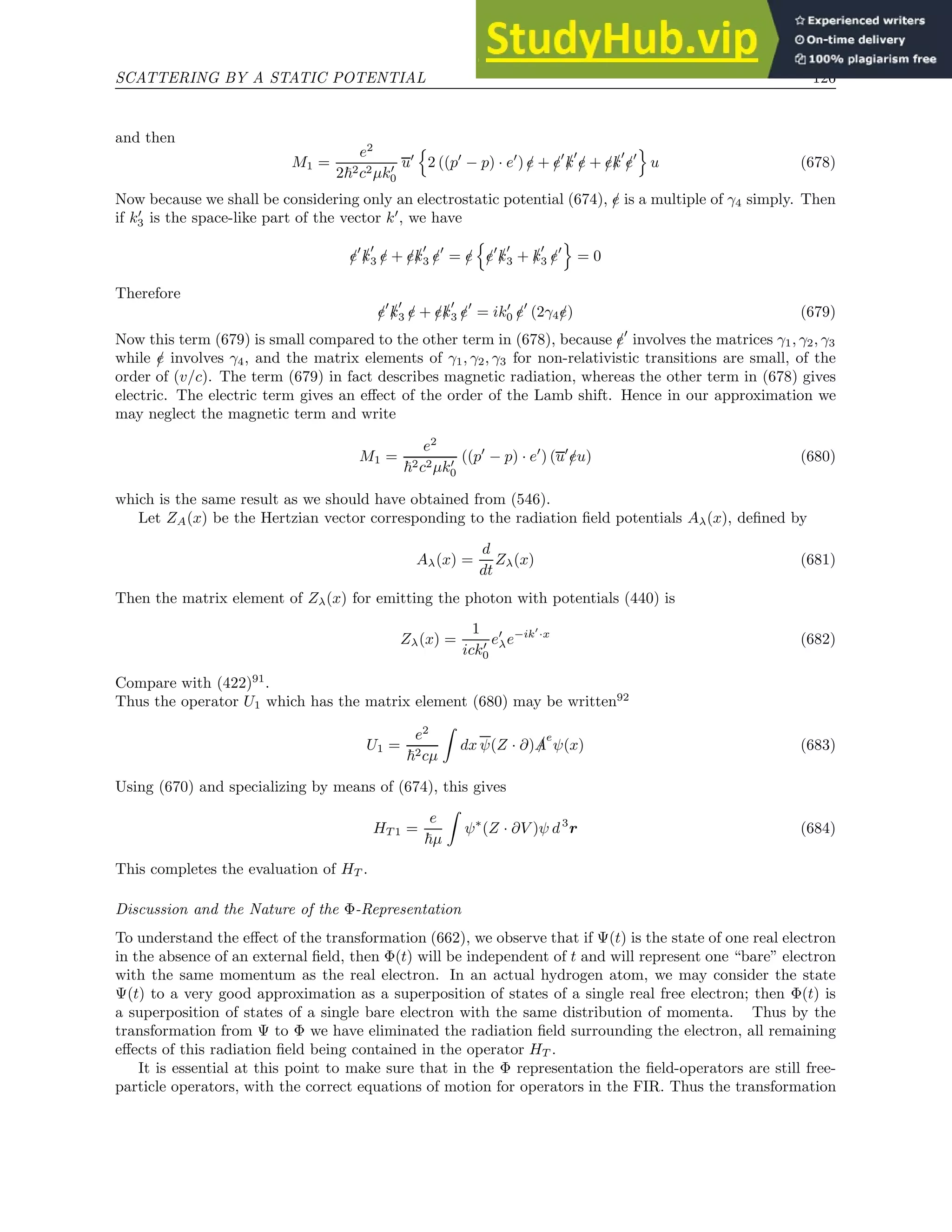 SCATTERING BY A STATIC POTENTIAL 126
and then
M1 =
e2
2~2c2µk′
0
u′
n
2 ((p′
− p) · e′
) /
e + /
e′
/
k
′
/
e + /
e/
k
′
/
e′
o
u (678)
Now because we shall be considering only an electrostatic potential (674), /
e is a multiple of γ4 simply. Then
if k′
3 is the space-like part of the vector k′
, we have
/
e′
/
k
′
3 /
e + /
e/
k
′
3 /
e′
= /
e
n
/
e′
/
k
′
3 + /
k
′
3 /
e′
o
= 0
Therefore
/
e′
/
k
′
3 /
e + /
e/
k
′
3 /
e′
= ik′
0 /
e′
(2γ4/
e) (679)
Now this term (679) is small compared to the other term in (678), because /
e′
involves the matrices γ1, γ2, γ3
while /
e involves γ4, and the matrix elements of γ1, γ2, γ3 for non-relativistic transitions are small, of the
order of (v/c). The term (679) in fact describes magnetic radiation, whereas the other term in (678) gives
electric. The electric term gives an effect of the order of the Lamb shift. Hence in our approximation we
may neglect the magnetic term and write
M1 =
e2
~2c2µk′
0
((p′
− p) · e′
) (u′
/
eu) (680)
which is the same result as we should have obtained from (546).
Let ZA(x) be the Hertzian vector corresponding to the radiation field potentials Aλ(x), defined by
Aλ(x) =
d
dt
Zλ(x) (681)
Then the matrix element of Zλ(x) for emitting the photon with potentials (440) is
Zλ(x) =
1
ick′
0
e′
λe−ik′
·x
(682)
Compare with (422)91
.
Thus the operator U1 which has the matrix element (680) may be written92
U1 =
e2
~2cµ
Z
dx ψ(Z · ∂) /
A
e
ψ(x) (683)
Using (670) and specializing by means of (674), this gives
HT 1 =
e
~µ
Z
ψ∗
(Z · ∂V )ψ d3
r (684)
This completes the evaluation of HT .
Discussion and the Nature of the Φ-Representation
To understand the effect of the transformation (662), we observe that if Ψ(t) is the state of one real electron
in the absence of an external field, then Φ(t) will be independent of t and will represent one “bare” electron
with the same momentum as the real electron. In an actual hydrogen atom, we may consider the state
Ψ(t) to a very good approximation as a superposition of states of a single real free electron; then Φ(t) is
a superposition of states of a single bare electron with the same distribution of momenta. Thus by the
transformation from Ψ to Φ we have eliminated the radiation field surrounding the electron, all remaining
effects of this radiation field being contained in the operator HT .
It is essential at this point to make sure that in the Φ representation the field-operators are still free-
particle operators, with the correct equations of motion for operators in the FIR. Thus the transformation
 