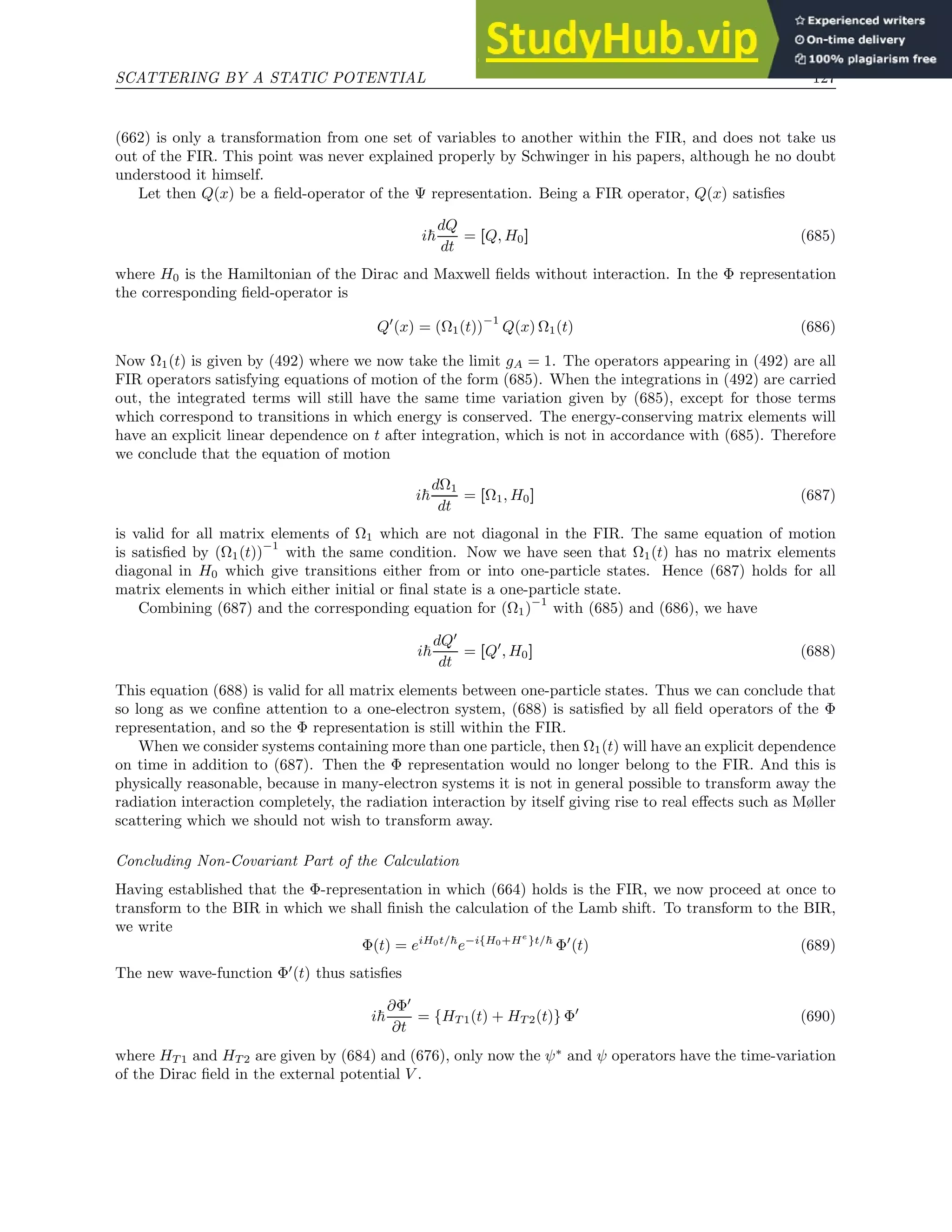 SCATTERING BY A STATIC POTENTIAL 127
(662) is only a transformation from one set of variables to another within the FIR, and does not take us
out of the FIR. This point was never explained properly by Schwinger in his papers, although he no doubt
understood it himself.
Let then Q(x) be a field-operator of the Ψ representation. Being a FIR operator, Q(x) satisfies
i~
dQ
dt
= [Q, H0] (685)
where H0 is the Hamiltonian of the Dirac and Maxwell fields without interaction. In the Φ representation
the corresponding field-operator is
Q′
(x) = (Ω1(t))
−1
Q(x) Ω1(t) (686)
Now Ω1(t) is given by (492) where we now take the limit gA = 1. The operators appearing in (492) are all
FIR operators satisfying equations of motion of the form (685). When the integrations in (492) are carried
out, the integrated terms will still have the same time variation given by (685), except for those terms
which correspond to transitions in which energy is conserved. The energy-conserving matrix elements will
have an explicit linear dependence on t after integration, which is not in accordance with (685). Therefore
we conclude that the equation of motion
i~
dΩ1
dt
= [Ω1, H0] (687)
is valid for all matrix elements of Ω1 which are not diagonal in the FIR. The same equation of motion
is satisfied by (Ω1(t))
−1
with the same condition. Now we have seen that Ω1(t) has no matrix elements
diagonal in H0 which give transitions either from or into one-particle states. Hence (687) holds for all
matrix elements in which either initial or final state is a one-particle state.
Combining (687) and the corresponding equation for (Ω1)
−1
with (685) and (686), we have
i~
dQ′
dt
= [Q′
, H0] (688)
This equation (688) is valid for all matrix elements between one-particle states. Thus we can conclude that
so long as we confine attention to a one-electron system, (688) is satisfied by all field operators of the Φ
representation, and so the Φ representation is still within the FIR.
When we consider systems containing more than one particle, then Ω1(t) will have an explicit dependence
on time in addition to (687). Then the Φ representation would no longer belong to the FIR. And this is
physically reasonable, because in many-electron systems it is not in general possible to transform away the
radiation interaction completely, the radiation interaction by itself giving rise to real effects such as Møller
scattering which we should not wish to transform away.
Concluding Non-Covariant Part of the Calculation
Having established that the Φ-representation in which (664) holds is the FIR, we now proceed at once to
transform to the BIR in which we shall finish the calculation of the Lamb shift. To transform to the BIR,
we write
Φ(t) = eiH0t/~
e−i{H0+He
}t/~
Φ′
(t) (689)
The new wave-function Φ′
(t) thus satisfies
i~
∂Φ′
∂t
= {HT 1(t) + HT 2(t)} Φ′
(690)
where HT 1 and HT 2 are given by (684) and (676), only now the ψ∗
and ψ operators have the time-variation
of the Dirac field in the external potential V .
 