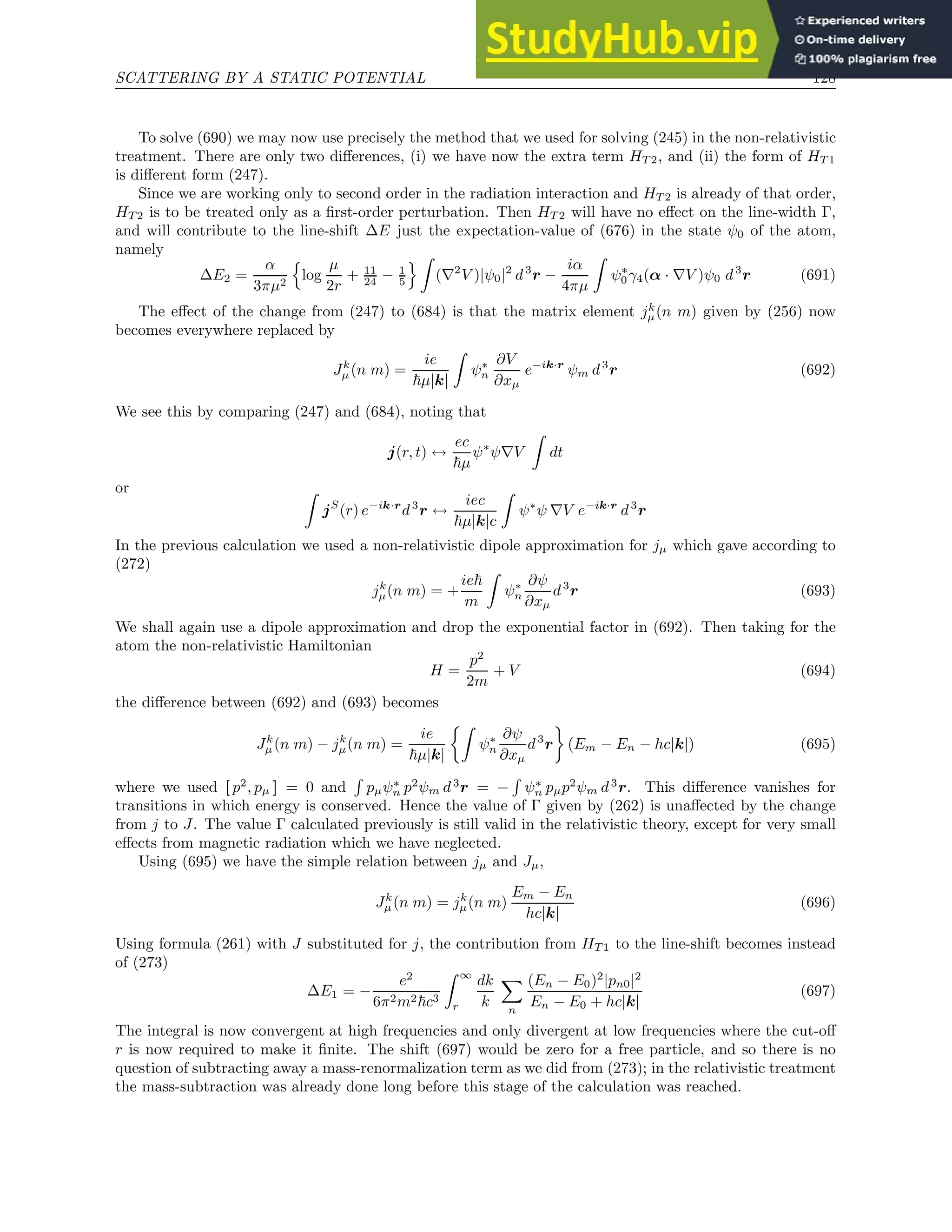 SCATTERING BY A STATIC POTENTIAL 128
To solve (690) we may now use precisely the method that we used for solving (245) in the non-relativistic
treatment. There are only two differences, (i) we have now the extra term HT 2, and (ii) the form of HT 1
is different form (247).
Since we are working only to second order in the radiation interaction and HT 2 is already of that order,
HT 2 is to be treated only as a first-order perturbation. Then HT 2 will have no effect on the line-width Γ,
and will contribute to the line-shift ∆E just the expectation-value of (676) in the state ψ0 of the atom,
namely
∆E2 =
α
3πµ2
n
log
µ
2r
+ 11
24 − 1
5
o Z
(∇2
V )|ψ0|2
d3
r −
iα
4πµ
Z
ψ∗
0γ4(α · ∇V )ψ0 d3
r (691)
The effect of the change from (247) to (684) is that the matrix element jk
µ(n m) given by (256) now
becomes everywhere replaced by
Jk
µ(n m) =
ie
~µ|k|
Z
ψ∗
n
∂V
∂xµ
e−ik·r
ψm d3
r (692)
We see this by comparing (247) and (684), noting that
j(r, t) ↔
ec
~µ
ψ∗
ψ∇V
Z
dt
or Z
jS
(r) e−ik·r
d3
r ↔
iec
~µ|k|c
Z
ψ∗
ψ ∇V e−ik·r
d3
r
In the previous calculation we used a non-relativistic dipole approximation for jµ which gave according to
(272)
jk
µ(n m) = +
ie~
m
Z
ψ∗
n
∂ψ
∂xµ
d3
r (693)
We shall again use a dipole approximation and drop the exponential factor in (692). Then taking for the
atom the non-relativistic Hamiltonian
H =
p2
2m
+ V (694)
the difference between (692) and (693) becomes
Jk
µ(n m) − jk
µ(n m) =
ie
~µ|k|
Z
ψ∗
n
∂ψ
∂xµ
d3
r

(Em − En − hc|k|) (695)
where we used [ p2
, pµ ] = 0 and
R
pµψ∗
n p2
ψm d3
r = −
R
ψ∗
n pµp2
ψm d3
r. This difference vanishes for
transitions in which energy is conserved. Hence the value of Γ given by (262) is unaffected by the change
from j to J. The value Γ calculated previously is still valid in the relativistic theory, except for very small
effects from magnetic radiation which we have neglected.
Using (695) we have the simple relation between jµ and Jµ,
Jk
µ(n m) = jk
µ(n m)
Em − En
hc|k|
(696)
Using formula (261) with J substituted for j, the contribution from HT 1 to the line-shift becomes instead
of (273)
∆E1 = −
e2
6π2m2~c3
Z ∞
r
dk
k
X
n
(En − E0)2
|pn0|2
En − E0 + hc|k|
(697)
The integral is now convergent at high frequencies and only divergent at low frequencies where the cut-off
r is now required to make it finite. The shift (697) would be zero for a free particle, and so there is no
question of subtracting away a mass-renormalization term as we did from (273); in the relativistic treatment
the mass-subtraction was already done long before this stage of the calculation was reached.
 