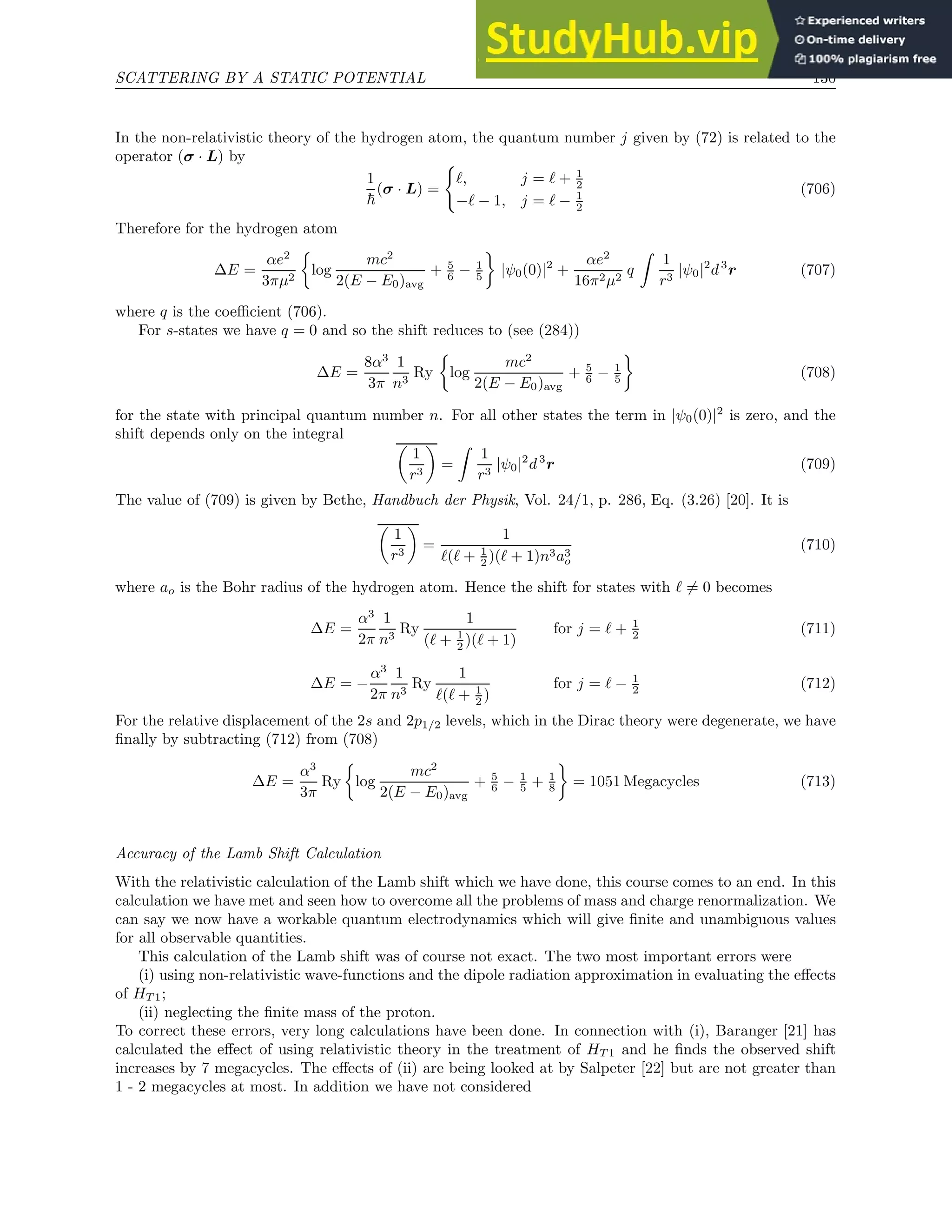 SCATTERING BY A STATIC POTENTIAL 130
In the non-relativistic theory of the hydrogen atom, the quantum number j given by (72) is related to the
operator (σ · L) by
1
~
(σ · L) =
(
ℓ, j = ℓ + 1
2
−ℓ − 1, j = ℓ − 1
2
(706)
Therefore for the hydrogen atom
∆E =
αe2
3πµ2

log
mc2
2(E − E0)avg
+ 5
6 − 1
5

|ψ0(0)|2
+
αe2
16π2µ2
q
Z
1
r3
|ψ0|2
d3
r (707)
where q is the coefficient (706).
For s-states we have q = 0 and so the shift reduces to (see (284))
∆E =
8α3
3π
1
n3
Ry

log
mc2
2(E − E0)avg
+ 5
6 − 1
5

(708)
for the state with principal quantum number n. For all other states the term in |ψ0(0)|2
is zero, and the
shift depends only on the integral

1
r3

=
Z
1
r3
|ψ0|2
d3
r (709)
The value of (709) is given by Bethe, Handbuch der Physik, Vol. 24/1, p. 286, Eq. (3.26) [20]. It is

1
r3

=
1
ℓ(ℓ + 1
2 )(ℓ + 1)n3a3
o
(710)
where ao is the Bohr radius of the hydrogen atom. Hence the shift for states with ℓ 6= 0 becomes
∆E =
α3
2π
1
n3
Ry
1
(ℓ + 1
2 )(ℓ + 1)
for j = ℓ + 1
2 (711)
∆E = −
α3
2π
1
n3
Ry
1
ℓ(ℓ + 1
2 )
for j = ℓ − 1
2 (712)
For the relative displacement of the 2s and 2p1/2 levels, which in the Dirac theory were degenerate, we have
finally by subtracting (712) from (708)
∆E =
α3
3π
Ry

log
mc2
2(E − E0)avg
+ 5
6 − 1
5 + 1
8

= 1051 Megacycles (713)
Accuracy of the Lamb Shift Calculation
With the relativistic calculation of the Lamb shift which we have done, this course comes to an end. In this
calculation we have met and seen how to overcome all the problems of mass and charge renormalization. We
can say we now have a workable quantum electrodynamics which will give finite and unambiguous values
for all observable quantities.
This calculation of the Lamb shift was of course not exact. The two most important errors were
(i) using non-relativistic wave-functions and the dipole radiation approximation in evaluating the effects
of HT 1;
(ii) neglecting the finite mass of the proton.
To correct these errors, very long calculations have been done. In connection with (i), Baranger [21] has
calculated the effect of using relativistic theory in the treatment of HT 1 and he finds the observed shift
increases by 7 megacycles. The effects of (ii) are being looked at by Salpeter [22] but are not greater than
1 - 2 megacycles at most. In addition we have not considered
 