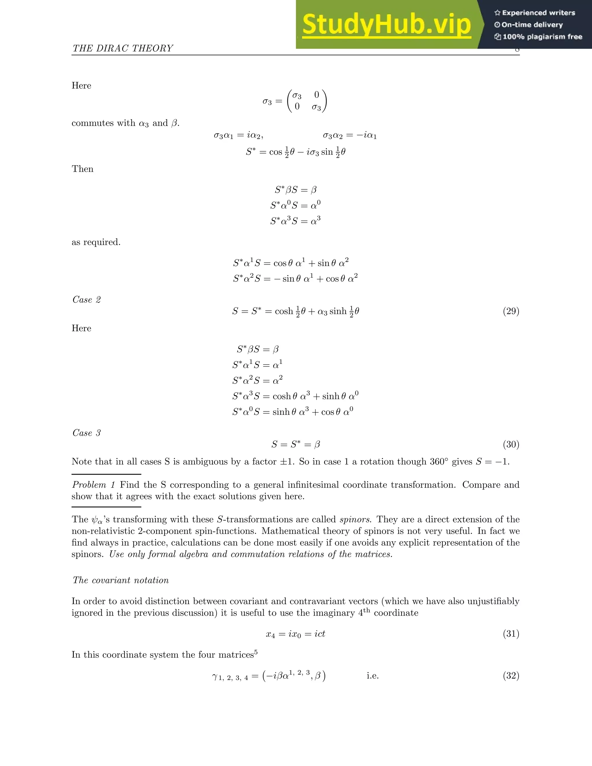 THE DIRAC THEORY 8
Here
σ3 =

σ3 0
0 σ3

commutes with α3 and β.
σ3α1 = iα2, σ3α2 = −iα1
S∗
= cos 1
2 θ − iσ3 sin 1
2 θ
Then
S∗
βS = β
S∗
α0
S = α0
S∗
α3
S = α3
as required.
S∗
α1
S = cos θ α1
+ sin θ α2
S∗
α2
S = − sin θ α1
+ cos θ α2
Case 2
S = S∗
= cosh 1
2 θ + α3 sinh 1
2 θ (29)
Here
S∗
βS = β
S∗
α1
S = α1
S∗
α2
S = α2
S∗
α3
S = cosh θ α3
+ sinh θ α0
S∗
α0
S = sinh θ α3
+ cos θ α0
Case 3
S = S∗
= β (30)
Note that in all cases S is ambiguous by a factor ±1. So in case 1 a rotation though 360◦
gives S = −1.
Problem 1 Find the S corresponding to a general infinitesimal coordinate transformation. Compare and
show that it agrees with the exact solutions given here.
The ψα’s transforming with these S-transformations are called spinors. They are a direct extension of the
non-relativistic 2-component spin-functions. Mathematical theory of spinors is not very useful. In fact we
find always in practice, calculations can be done most easily if one avoids any explicit representation of the
spinors. Use only formal algebra and commutation relations of the matrices.
The covariant notation
In order to avoid distinction between covariant and contravariant vectors (which we have also unjustifiably
ignored in the previous discussion) it is useful to use the imaginary 4th
coordinate
x4 = ix0 = ict (31)
In this coordinate system the four matrices5
γ1, 2, 3, 4 = −iβα1, 2, 3
, β

i.e. (32)
 