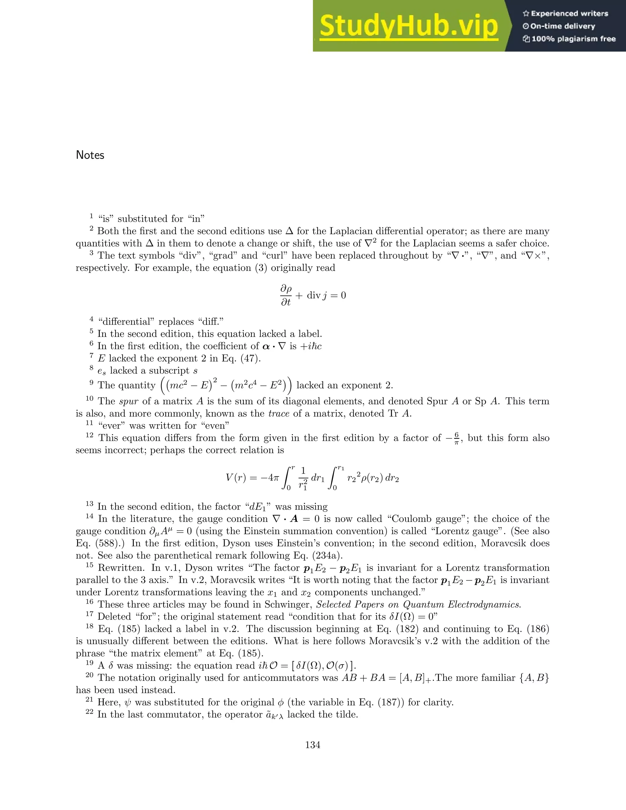 Notes
1
“is” substituted for “in”
2
Both the first and the second editions use ∆ for the Laplacian differential operator; as there are many
quantities with ∆ in them to denote a change or shift, the use of ∇2
for the Laplacian seems a safer choice.
3
The text symbols “div”, “grad” and “curl” have been replaced throughout by “∇ ·”, “∇”, and “∇×”,
respectively. For example, the equation (3) originally read
∂ρ
∂t
+ div j = 0
4
“differential” replaces “diff.”
5
In the second edition, this equation lacked a label.
6
In the first edition, the coefficient of α · ∇ is +i~c
7
E lacked the exponent 2 in Eq. (47).
8
es lacked a subscript s
9
The quantity

mc2
− E
2
− m2
c4
− E2

lacked an exponent 2.
10
The spur of a matrix A is the sum of its diagonal elements, and denoted Spur A or Sp A. This term
is also, and more commonly, known as the trace of a matrix, denoted Tr A.
11
“ever” was written for “even”
12
This equation differs from the form given in the first edition by a factor of − 6
π , but this form also
seems incorrect; perhaps the correct relation is
V (r) = −4π
Z r
0
1
r2
1
dr1
Z r1
0
r2
2
ρ(r2) dr2
13
In the second edition, the factor “dE1” was missing
14
In the literature, the gauge condition ∇ · A = 0 is now called “Coulomb gauge”; the choice of the
gauge condition ∂µAµ
= 0 (using the Einstein summation convention) is called “Lorentz gauge”. (See also
Eq. (588).) In the first edition, Dyson uses Einstein’s convention; in the second edition, Moravcsik does
not. See also the parenthetical remark following Eq. (234a).
15
Rewritten. In v.1, Dyson writes “The factor p1E2 − p2E1 is invariant for a Lorentz transformation
parallel to the 3 axis.” In v.2, Moravcsik writes “It is worth noting that the factor p1E2 −p2E1 is invariant
under Lorentz transformations leaving the x1 and x2 components unchanged.”
16
These three articles may be found in Schwinger, Selected Papers on Quantum Electrodynamics.
17
Deleted “for”; the original statement read “condition that for its δI(Ω) = 0”
18
Eq. (185) lacked a label in v.2. The discussion beginning at Eq. (182) and continuing to Eq. (186)
is unusually different between the editions. What is here follows Moravcsik’s v.2 with the addition of the
phrase “the matrix element” at Eq. (185).
19
A δ was missing: the equation read i~ O = [ δI(Ω), O(σ) ].
20
The notation originally used for anticommutators was AB + BA = [A, B]+.The more familiar {A, B}
has been used instead.
21
Here, ψ was substituted for the original φ (the variable in Eq. (187)) for clarity.
22
In the last commutator, the operator ãk′λ lacked the tilde.
134
 