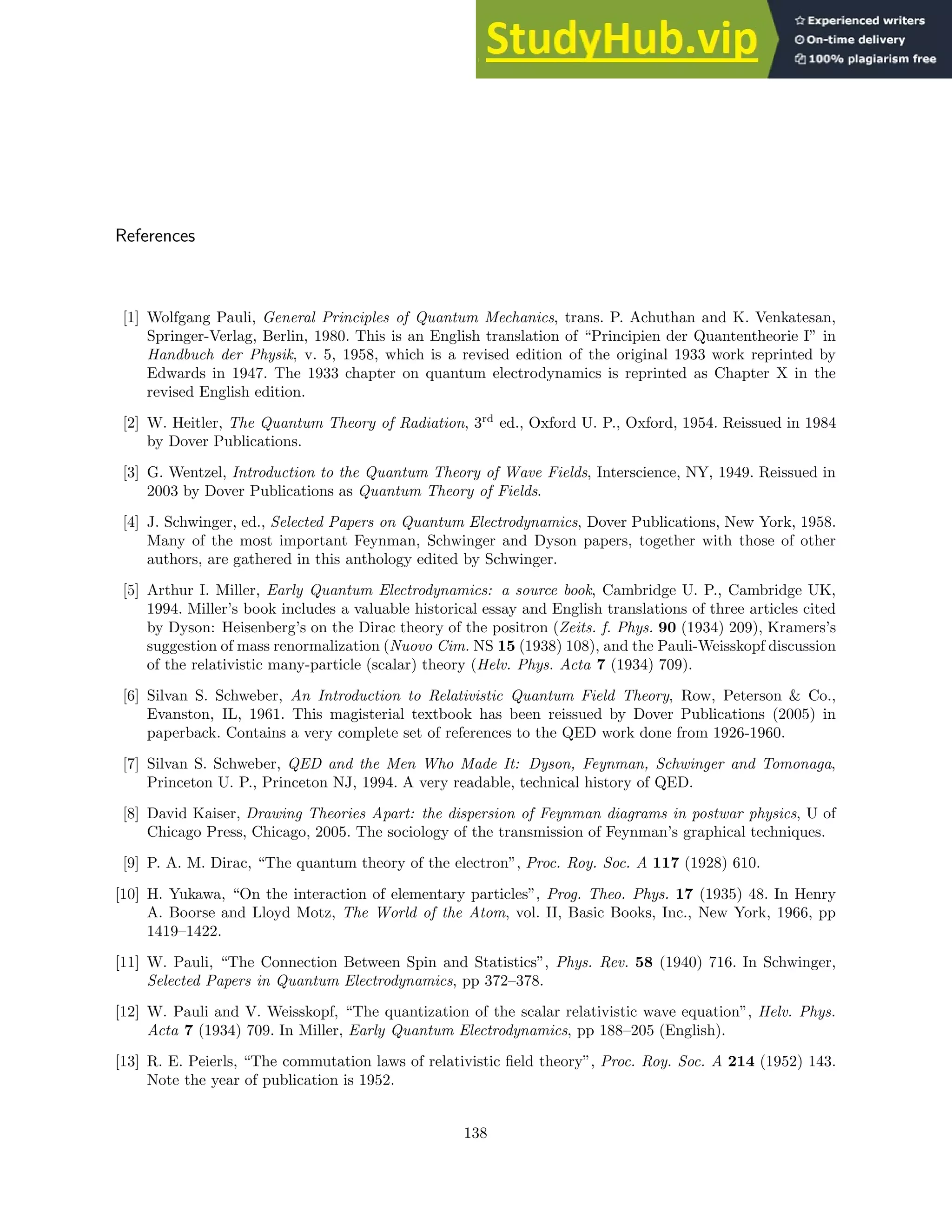References
[1] Wolfgang Pauli, General Principles of Quantum Mechanics, trans. P. Achuthan and K. Venkatesan,
Springer-Verlag, Berlin, 1980. This is an English translation of “Principien der Quantentheorie I” in
Handbuch der Physik, v. 5, 1958, which is a revised edition of the original 1933 work reprinted by
Edwards in 1947. The 1933 chapter on quantum electrodynamics is reprinted as Chapter X in the
revised English edition.
[2] W. Heitler, The Quantum Theory of Radiation, 3rd
ed., Oxford U. P., Oxford, 1954. Reissued in 1984
by Dover Publications.
[3] G. Wentzel, Introduction to the Quantum Theory of Wave Fields, Interscience, NY, 1949. Reissued in
2003 by Dover Publications as Quantum Theory of Fields.
[4] J. Schwinger, ed., Selected Papers on Quantum Electrodynamics, Dover Publications, New York, 1958.
Many of the most important Feynman, Schwinger and Dyson papers, together with those of other
authors, are gathered in this anthology edited by Schwinger.
[5] Arthur I. Miller, Early Quantum Electrodynamics: a source book, Cambridge U. P., Cambridge UK,
1994. Miller’s book includes a valuable historical essay and English translations of three articles cited
by Dyson: Heisenberg’s on the Dirac theory of the positron (Zeits. f. Phys. 90 (1934) 209), Kramers’s
suggestion of mass renormalization (Nuovo Cim. NS 15 (1938) 108), and the Pauli-Weisskopf discussion
of the relativistic many-particle (scalar) theory (Helv. Phys. Acta 7 (1934) 709).
[6] Silvan S. Schweber, An Introduction to Relativistic Quantum Field Theory, Row, Peterson  Co.,
Evanston, IL, 1961. This magisterial textbook has been reissued by Dover Publications (2005) in
paperback. Contains a very complete set of references to the QED work done from 1926-1960.
[7] Silvan S. Schweber, QED and the Men Who Made It: Dyson, Feynman, Schwinger and Tomonaga,
Princeton U. P., Princeton NJ, 1994. A very readable, technical history of QED.
[8] David Kaiser, Drawing Theories Apart: the dispersion of Feynman diagrams in postwar physics, U of
Chicago Press, Chicago, 2005. The sociology of the transmission of Feynman’s graphical techniques.
[9] P. A. M. Dirac, “The quantum theory of the electron”, Proc. Roy. Soc. A 117 (1928) 610.
[10] H. Yukawa, “On the interaction of elementary particles”, Prog. Theo. Phys. 17 (1935) 48. In Henry
A. Boorse and Lloyd Motz, The World of the Atom, vol. II, Basic Books, Inc., New York, 1966, pp
1419–1422.
[11] W. Pauli, “The Connection Between Spin and Statistics”, Phys. Rev. 58 (1940) 716. In Schwinger,
Selected Papers in Quantum Electrodynamics, pp 372–378.
[12] W. Pauli and V. Weisskopf, “The quantization of the scalar relativistic wave equation”, Helv. Phys.
Acta 7 (1934) 709. In Miller, Early Quantum Electrodynamics, pp 188–205 (English).
[13] R. E. Peierls, “The commutation laws of relativistic field theory”, Proc. Roy. Soc. A 214 (1952) 143.
Note the year of publication is 1952.
138
 