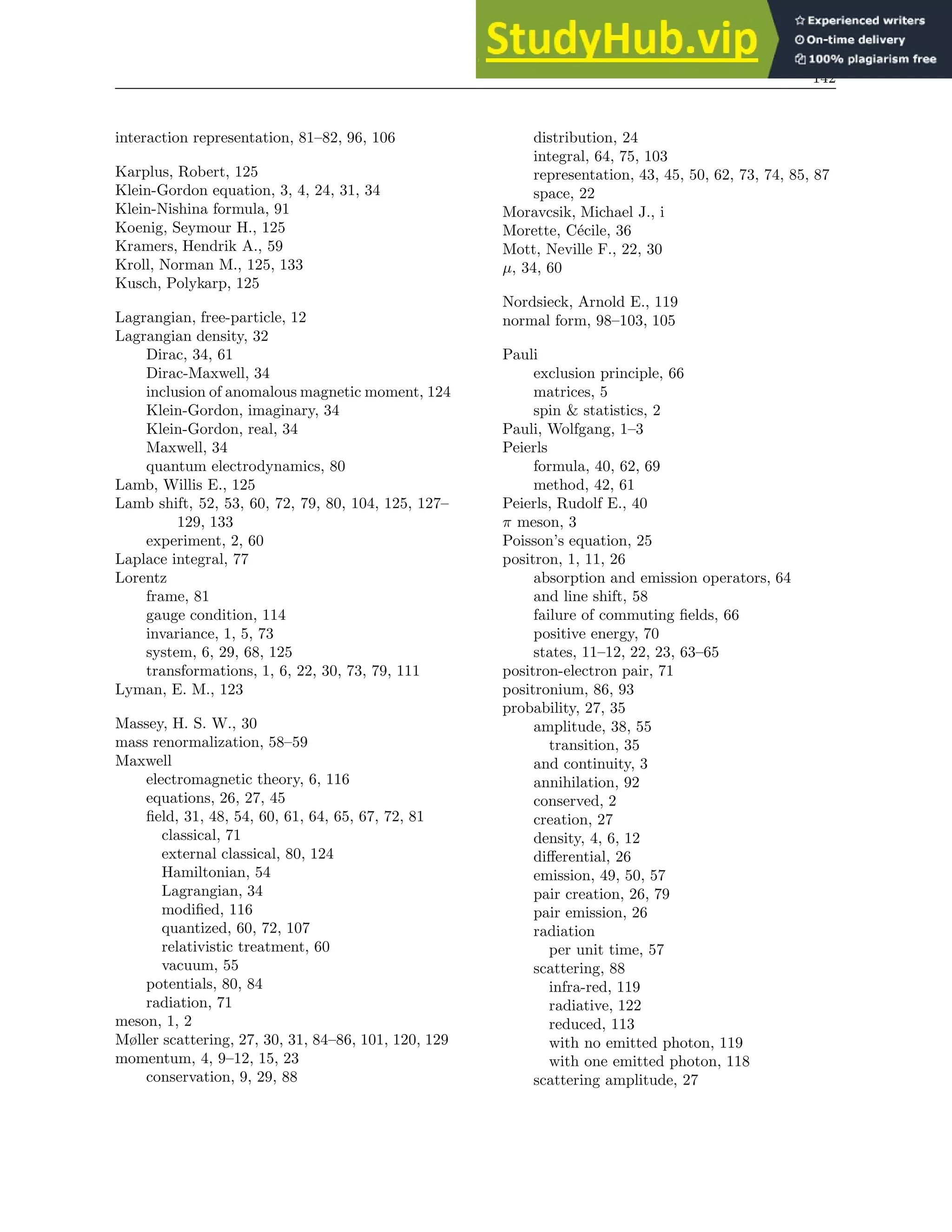 142
interaction representation, 81–82, 96, 106
Karplus, Robert, 125
Klein-Gordon equation, 3, 4, 24, 31, 34
Klein-Nishina formula, 91
Koenig, Seymour H., 125
Kramers, Hendrik A., 59
Kroll, Norman M., 125, 133
Kusch, Polykarp, 125
Lagrangian, free-particle, 12
Lagrangian density, 32
Dirac, 34, 61
Dirac-Maxwell, 34
inclusion of anomalous magnetic moment, 124
Klein-Gordon, imaginary, 34
Klein-Gordon, real, 34
Maxwell, 34
quantum electrodynamics, 80
Lamb, Willis E., 125
Lamb shift, 52, 53, 60, 72, 79, 80, 104, 125, 127–
129, 133
experiment, 2, 60
Laplace integral, 77
Lorentz
frame, 81
gauge condition, 114
invariance, 1, 5, 73
system, 6, 29, 68, 125
transformations, 1, 6, 22, 30, 73, 79, 111
Lyman, E. M., 123
Massey, H. S. W., 30
mass renormalization, 58–59
Maxwell
electromagnetic theory, 6, 116
equations, 26, 27, 45
field, 31, 48, 54, 60, 61, 64, 65, 67, 72, 81
classical, 71
external classical, 80, 124
Hamiltonian, 54
Lagrangian, 34
modified, 116
quantized, 60, 72, 107
relativistic treatment, 60
vacuum, 55
potentials, 80, 84
radiation, 71
meson, 1, 2
Møller scattering, 27, 30, 31, 84–86, 101, 120, 129
momentum, 4, 9–12, 15, 23
conservation, 9, 29, 88
distribution, 24
integral, 64, 75, 103
representation, 43, 45, 50, 62, 73, 74, 85, 87
space, 22
Moravcsik, Michael J., i
Morette, Cécile, 36
Mott, Neville F., 22, 30
µ, 34, 60
Nordsieck, Arnold E., 119
normal form, 98–103, 105
Pauli
exclusion principle, 66
matrices, 5
spin  statistics, 2
Pauli, Wolfgang, 1–3
Peierls
formula, 40, 62, 69
method, 42, 61
Peierls, Rudolf E., 40
π meson, 3
Poisson’s equation, 25
positron, 1, 11, 26
absorption and emission operators, 64
and line shift, 58
failure of commuting fields, 66
positive energy, 70
states, 11–12, 22, 23, 63–65
positron-electron pair, 71
positronium, 86, 93
probability, 27, 35
amplitude, 38, 55
transition, 35
and continuity, 3
annihilation, 92
conserved, 2
creation, 27
density, 4, 6, 12
differential, 26
emission, 49, 50, 57
pair creation, 26, 79
pair emission, 26
radiation
per unit time, 57
scattering, 88
infra-red, 119
radiative, 122
reduced, 113
with no emitted photon, 119
with one emitted photon, 118
scattering amplitude, 27
 