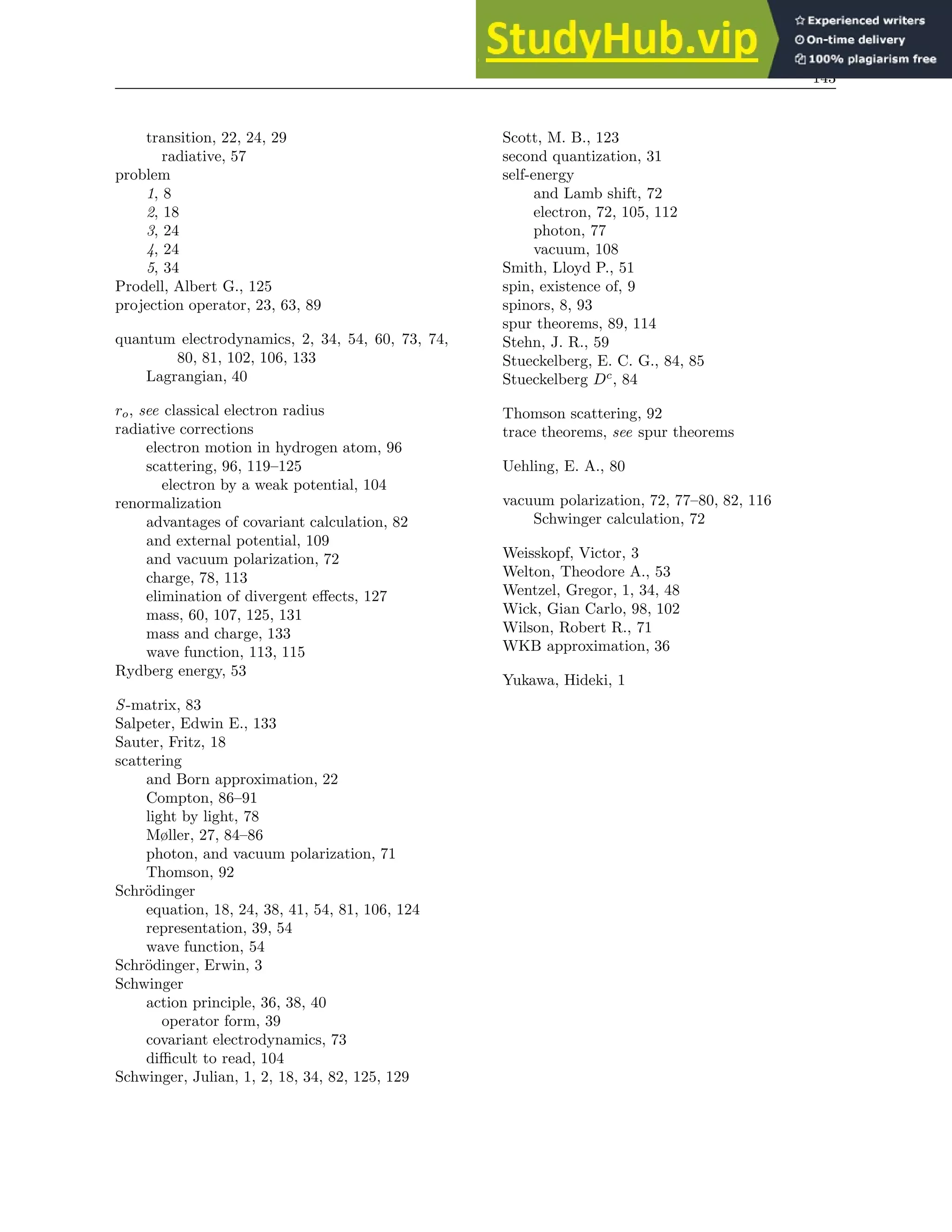 143
transition, 22, 24, 29
radiative, 57
problem
1, 8
2, 18
3, 24
4, 24
5, 34
Prodell, Albert G., 125
projection operator, 23, 63, 89
quantum electrodynamics, 2, 34, 54, 60, 73, 74,
80, 81, 102, 106, 133
Lagrangian, 40
ro, see classical electron radius
radiative corrections
electron motion in hydrogen atom, 96
scattering, 96, 119–125
electron by a weak potential, 104
renormalization
advantages of covariant calculation, 82
and external potential, 109
and vacuum polarization, 72
charge, 78, 113
elimination of divergent effects, 127
mass, 60, 107, 125, 131
mass and charge, 133
wave function, 113, 115
Rydberg energy, 53
S-matrix, 83
Salpeter, Edwin E., 133
Sauter, Fritz, 18
scattering
and Born approximation, 22
Compton, 86–91
light by light, 78
Møller, 27, 84–86
photon, and vacuum polarization, 71
Thomson, 92
Schrödinger
equation, 18, 24, 38, 41, 54, 81, 106, 124
representation, 39, 54
wave function, 54
Schrödinger, Erwin, 3
Schwinger
action principle, 36, 38, 40
operator form, 39
covariant electrodynamics, 73
difficult to read, 104
Schwinger, Julian, 1, 2, 18, 34, 82, 125, 129
Scott, M. B., 123
second quantization, 31
self-energy
and Lamb shift, 72
electron, 72, 105, 112
photon, 77
vacuum, 108
Smith, Lloyd P., 51
spin, existence of, 9
spinors, 8, 93
spur theorems, 89, 114
Stehn, J. R., 59
Stueckelberg, E. C. G., 84, 85
Stueckelberg Dc
, 84
Thomson scattering, 92
trace theorems, see spur theorems
Uehling, E. A., 80
vacuum polarization, 72, 77–80, 82, 116
Schwinger calculation, 72
Weisskopf, Victor, 3
Welton, Theodore A., 53
Wentzel, Gregor, 1, 34, 48
Wick, Gian Carlo, 98, 102
Wilson, Robert R., 71
WKB approximation, 36
Yukawa, Hideki, 1
 