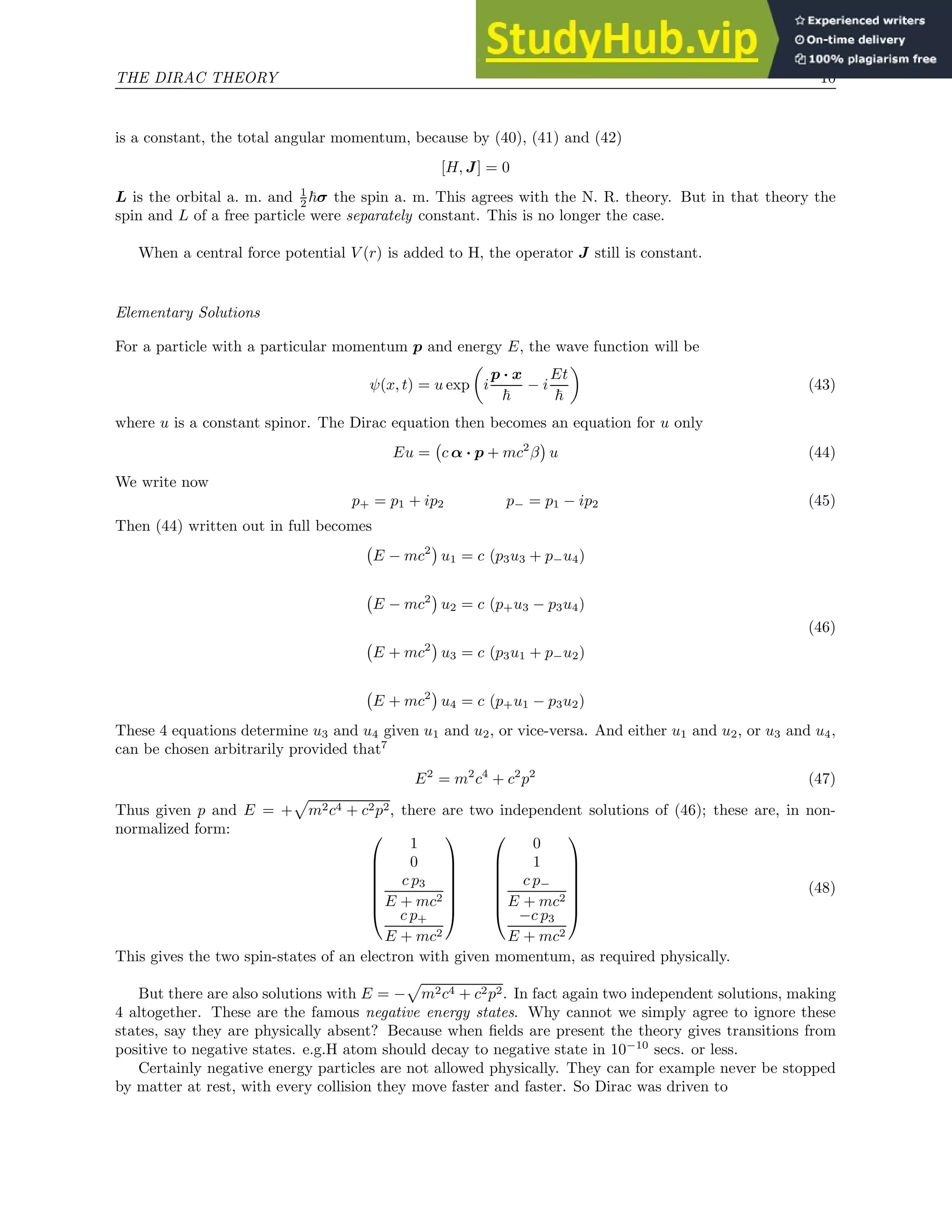 THE DIRAC THEORY 10
is a constant, the total angular momentum, because by (40), (41) and (42)
[H, J] = 0
L is the orbital a. m. and 1
2 ~σ the spin a. m. This agrees with the N. R. theory. But in that theory the
spin and L of a free particle were separately constant. This is no longer the case.
When a central force potential V (r) is added to H, the operator J still is constant.
Elementary Solutions
For a particle with a particular momentum p and energy E, the wave function will be
ψ(x, t) = u exp

i
p · x
~
− i
Et
~

(43)
where u is a constant spinor. The Dirac equation then becomes an equation for u only
Eu = c α · p + mc2
β

u (44)
We write now
p+ = p1 + ip2 p− = p1 − ip2 (45)
Then (44) written out in full becomes
E − mc2

u1 = c (p3u3 + p−u4)
E − mc2

u2 = c (p+u3 − p3u4)
(46)
E + mc2

u3 = c (p3u1 + p−u2)
E + mc2

u4 = c (p+u1 − p3u2)
These 4 equations determine u3 and u4 given u1 and u2, or vice-versa. And either u1 and u2, or u3 and u4,
can be chosen arbitrarily provided that7
E2
= m2
c4
+ c2
p2
(47)
Thus given p and E = +
p
m2c4 + c2p2, there are two independent solutions of (46); these are, in non-
normalized form: 






1
0
c p3
E + mc2
c p+
E + mc2














0
1
c p−
E + mc2
−c p3
E + mc2







(48)
This gives the two spin-states of an electron with given momentum, as required physically.
But there are also solutions with E = −
p
m2c4 + c2p2. In fact again two independent solutions, making
4 altogether. These are the famous negative energy states. Why cannot we simply agree to ignore these
states, say they are physically absent? Because when fields are present the theory gives transitions from
positive to negative states. e.g.H atom should decay to negative state in 10−10
secs. or less.
Certainly negative energy particles are not allowed physically. They can for example never be stopped
by matter at rest, with every collision they move faster and faster. So Dirac was driven to
 