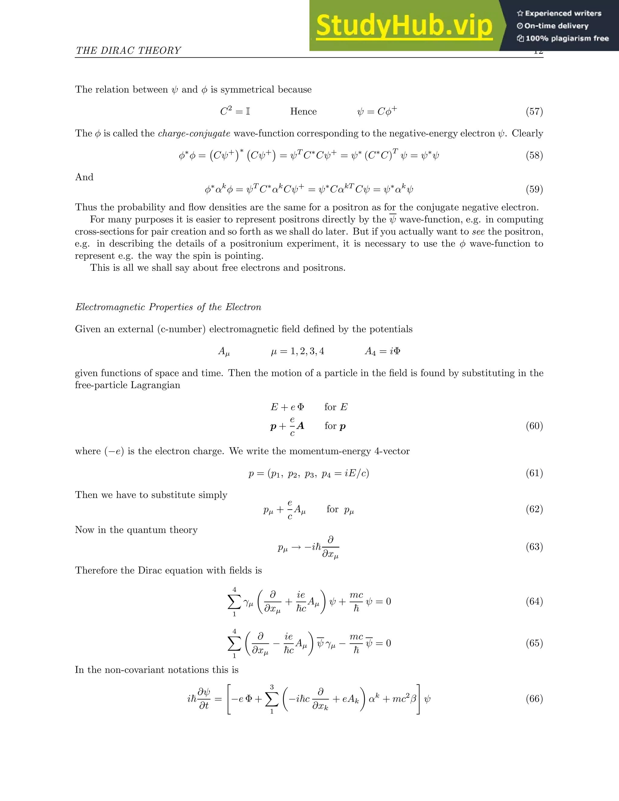 THE DIRAC THEORY 12
The relation between ψ and φ is symmetrical because
C2
= I Hence ψ = Cφ+
(57)
The φ is called the charge-conjugate wave-function corresponding to the negative-energy electron ψ. Clearly
φ∗
φ = Cψ+
∗
Cψ+

= ψT
C∗
Cψ+
= ψ∗
(C∗
C)
T
ψ = ψ∗
ψ (58)
And
φ∗
αk
φ = ψT
C∗
αk
Cψ+
= ψ∗
CαkT
Cψ = ψ∗
αk
ψ (59)
Thus the probability and flow densities are the same for a positron as for the conjugate negative electron.
For many purposes it is easier to represent positrons directly by the ψ wave-function, e.g. in computing
cross-sections for pair creation and so forth as we shall do later. But if you actually want to see the positron,
e.g. in describing the details of a positronium experiment, it is necessary to use the φ wave-function to
represent e.g. the way the spin is pointing.
This is all we shall say about free electrons and positrons.
Electromagnetic Properties of the Electron
Given an external (c-number) electromagnetic field defined by the potentials
Aµ µ = 1, 2, 3, 4 A4 = iΦ
given functions of space and time. Then the motion of a particle in the field is found by substituting in the
free-particle Lagrangian
E + e Φ for E
p +
e
c
A for p (60)
where (−e) is the electron charge. We write the momentum-energy 4-vector
p = (p1, p2, p3, p4 = iE/c) (61)
Then we have to substitute simply
pµ +
e
c
Aµ for pµ (62)
Now in the quantum theory
pµ → −i~
∂
∂xµ
(63)
Therefore the Dirac equation with fields is
4
X
1
γµ

∂
∂xµ
+
ie
~c
Aµ

ψ +
mc
~
ψ = 0 (64)
4
X
1

∂
∂xµ
−
ie
~c
Aµ

ψ γµ −
mc
~
ψ = 0 (65)
In the non-covariant notations this is
i~
∂ψ
∂t
=

−e Φ +
3
X
1

−i~c
∂
∂xk
+ eAk

αk
+ mc2
β
#
ψ (66)
 