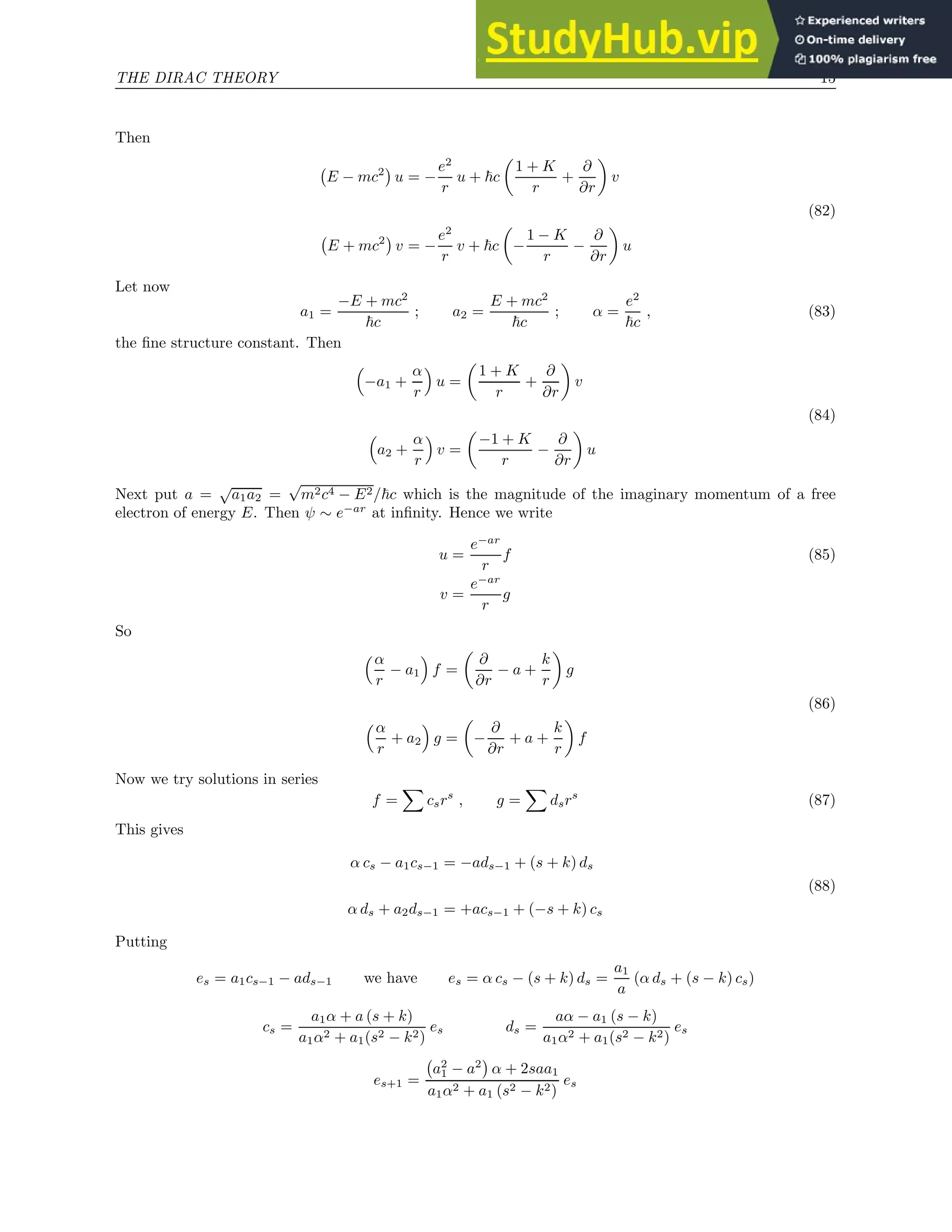THE DIRAC THEORY 15
Then
E − mc2

u = −
e2
r
u + ~c

1 + K
r
+
∂
∂r

v
(82)
E + mc2

v = −
e2
r
v + ~c

−
1 − K
r
−
∂
∂r

u
Let now
a1 =
−E + mc2
~c
; a2 =
E + mc2
~c
; α =
e2
~c
, (83)
the fine structure constant. Then

−a1 +
α
r

u =

1 + K
r
+
∂
∂r

v
(84)

a2 +
α
r

v =

−1 + K
r
−
∂
∂r

u
Next put a =
√
a1a2 =
√
m2c4 − E2/~c which is the magnitude of the imaginary momentum of a free
electron of energy E. Then ψ ∼ e−ar
at infinity. Hence we write
u =
e−ar
r
f (85)
v =
e−ar
r
g
So
α
r
− a1

f =

∂
∂r
− a +
k
r

g
(86)
α
r
+ a2

g =

−
∂
∂r
+ a +
k
r

f
Now we try solutions in series
f =
X
csrs
, g =
X
dsrs
(87)
This gives
α cs − a1cs−1 = −ads−1 + (s + k) ds
(88)
α ds + a2ds−1 = +acs−1 + (−s + k) cs
Putting
es = a1cs−1 − ads−1 we have es = α cs − (s + k) ds =
a1
a
(α ds + (s − k) cs)
cs =
a1α + a (s + k)
a1α2 + a1(s2 − k2)
es ds =
aα − a1 (s − k)
a1α2 + a1(s2 − k2)
es
es+1 =
a2
1 − a2

α + 2saa1
a1α2 + a1 (s2 − k2)
es
 