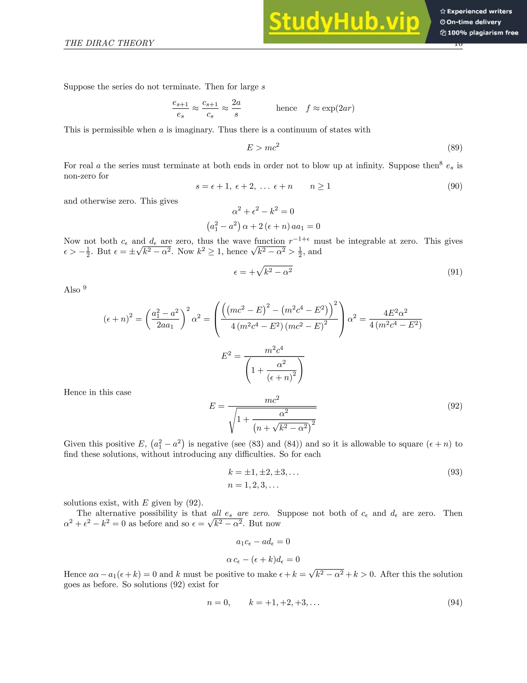 THE DIRAC THEORY 16
Suppose the series do not terminate. Then for large s
es+1
es
≈
cs+1
cs
≈
2a
s
hence f ≈ exp(2ar)
This is permissible when a is imaginary. Thus there is a continuum of states with
E  mc2
(89)
For real a the series must terminate at both ends in order not to blow up at infinity. Suppose then8
es is
non-zero for
s = ǫ + 1, ǫ + 2, . . . ǫ + n n ≥ 1 (90)
and otherwise zero. This gives
α2
+ ǫ2
− k2
= 0
a2
1 − a2

α + 2 (ǫ + n) aa1 = 0
Now not both cǫ and dǫ are zero, thus the wave function r−1+ǫ
must be integrable at zero. This gives
ǫ  −1
2 . But ǫ = ±
√
k2 − α2. Now k2
≥ 1, hence
√
k2 − α2  1
2 , and
ǫ = +
p
k2 − α2 (91)
Also 9
(ǫ + n)
2
=

a2
1 − a2
2aa1
2
α2
=




mc2
− E
2
− m2
c4
− E2
2
4 (m2c4 − E2) (mc2 − E)
2


 α2
=
4E2
α2
4 (m2c4 − E2)
E2
=
m2
c4
1 +
α2
(ǫ + n)
2
!
Hence in this case
E =
mc2
s
1 +
α2
n +
√
k2 − α2
2
(92)
Given this positive E, a2
1 − a2

is negative (see (83) and (84)) and so it is allowable to square (ǫ + n) to
find these solutions, without introducing any difficulties. So for each
k = ±1, ±2, ±3, . . . (93)
n = 1, 2, 3, . . .
solutions exist, with E given by (92).
The alternative possibility is that all es are zero. Suppose not both of cǫ and dǫ are zero. Then
α2
+ ǫ2
− k2
= 0 as before and so ǫ =
√
k2 − α2. But now
a1cǫ − adǫ = 0
α cǫ − (ǫ + k)dǫ = 0
Hence aα − a1(ǫ + k) = 0 and k must be positive to make ǫ + k =
√
k2 − α2 + k  0. After this the solution
goes as before. So solutions (92) exist for
n = 0, k = +1, +2, +3, . . . (94)
 