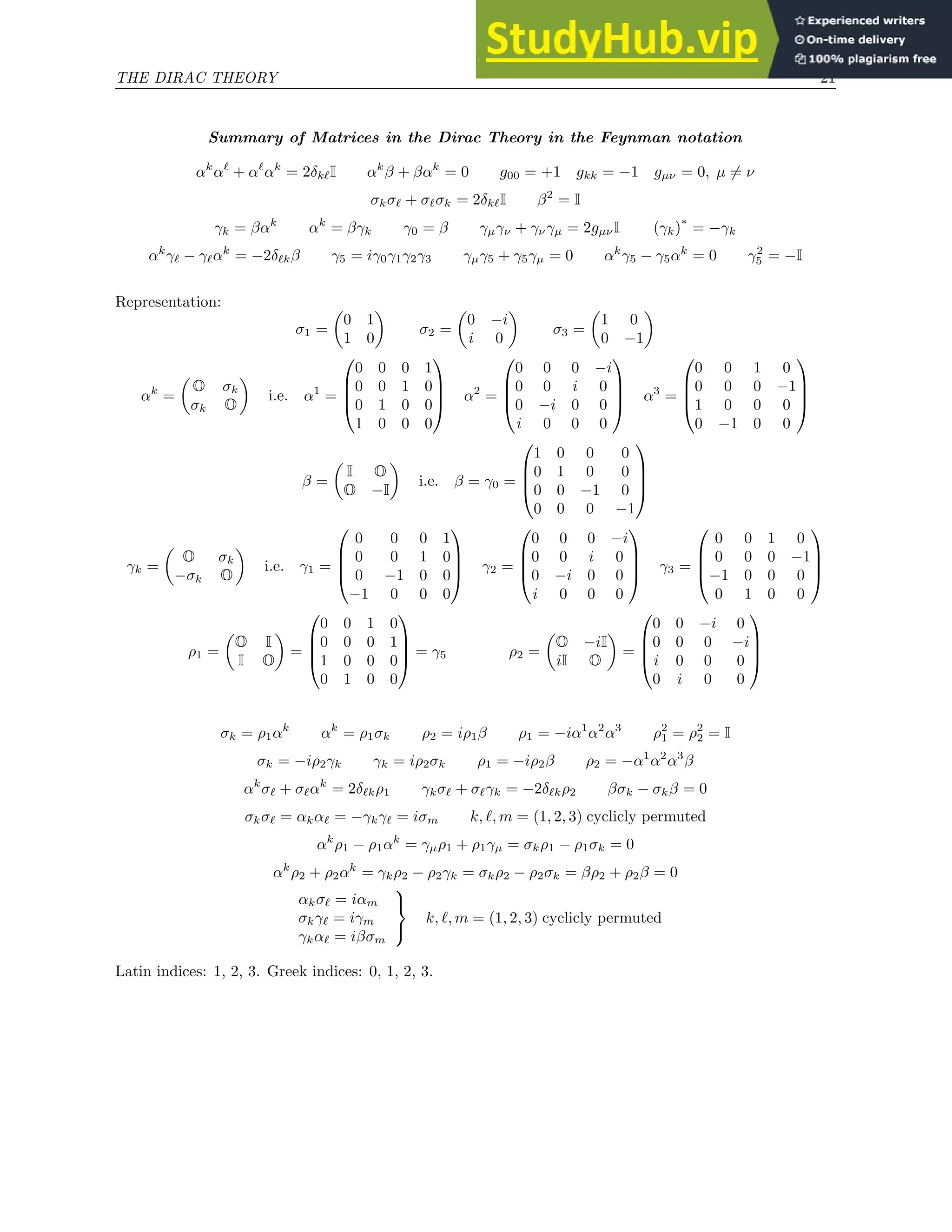 THE DIRAC THEORY 21
Summary of Matrices in the Dirac Theory in the Feynman notation
αk
αℓ
+ αℓ
αk
= 2δkℓI αk
β + βαk
= 0 g00 = +1 gkk = −1 gµν = 0, µ 6= ν
σkσℓ + σℓσk = 2δkℓI β2
= I
γk = βαk
αk
= βγk γ0 = β γµγν + γνγµ = 2gµνI (γk)
∗
= −γk
αk
γℓ − γℓαk
= −2δℓkβ γ5 = iγ0γ1γ2γ3 γµγ5 + γ5γµ = 0 αk
γ5 − γ5αk
= 0 γ2
5 = −I
Representation:
σ1 =

0 1
1 0

σ2 =

0 −i
i 0

σ3 =

1 0
0 −1

αk
=

O σk
σk O

i.e. α1
=




0 0 0 1
0 0 1 0
0 1 0 0
1 0 0 0



 α2
=




0 0 0 −i
0 0 i 0
0 −i 0 0
i 0 0 0



 α3
=




0 0 1 0
0 0 0 −1
1 0 0 0
0 −1 0 0




β =

I O
O −I

i.e. β = γ0 =




1 0 0 0
0 1 0 0
0 0 −1 0
0 0 0 −1




γk =

O σk
−σk O

i.e. γ1 =




0 0 0 1
0 0 1 0
0 −1 0 0
−1 0 0 0



 γ2 =




0 0 0 −i
0 0 i 0
0 −i 0 0
i 0 0 0



 γ3 =




0 0 1 0
0 0 0 −1
−1 0 0 0
0 1 0 0




ρ1 =

O I
I O

=




0 0 1 0
0 0 0 1
1 0 0 0
0 1 0 0



 = γ5 ρ2 =

O −iI
iI O

=




0 0 −i 0
0 0 0 −i
i 0 0 0
0 i 0 0




σk = ρ1αk
αk
= ρ1σk ρ2 = iρ1β ρ1 = −iα1
α2
α3
ρ2
1 = ρ2
2 = I
σk = −iρ2γk γk = iρ2σk ρ1 = −iρ2β ρ2 = −α1
α2
α3
β
αk
σℓ + σℓαk
= 2δℓkρ1 γkσℓ + σℓγk = −2δℓkρ2 βσk − σkβ = 0
σkσℓ = αkαℓ = −γkγℓ = iσm k, ℓ, m = (1, 2, 3) cyclicly permuted
αk
ρ1 − ρ1αk
= γµρ1 + ρ1γµ = σkρ1 − ρ1σk = 0
αk
ρ2 + ρ2αk
= γkρ2 − ρ2γk = σkρ2 − ρ2σk = βρ2 + ρ2β = 0
αkσℓ = iαm
σkγℓ = iγm
γkαℓ = iβσm



k, ℓ, m = (1, 2, 3) cyclicly permuted
Latin indices: 1, 2, 3. Greek indices: 0, 1, 2, 3.
 