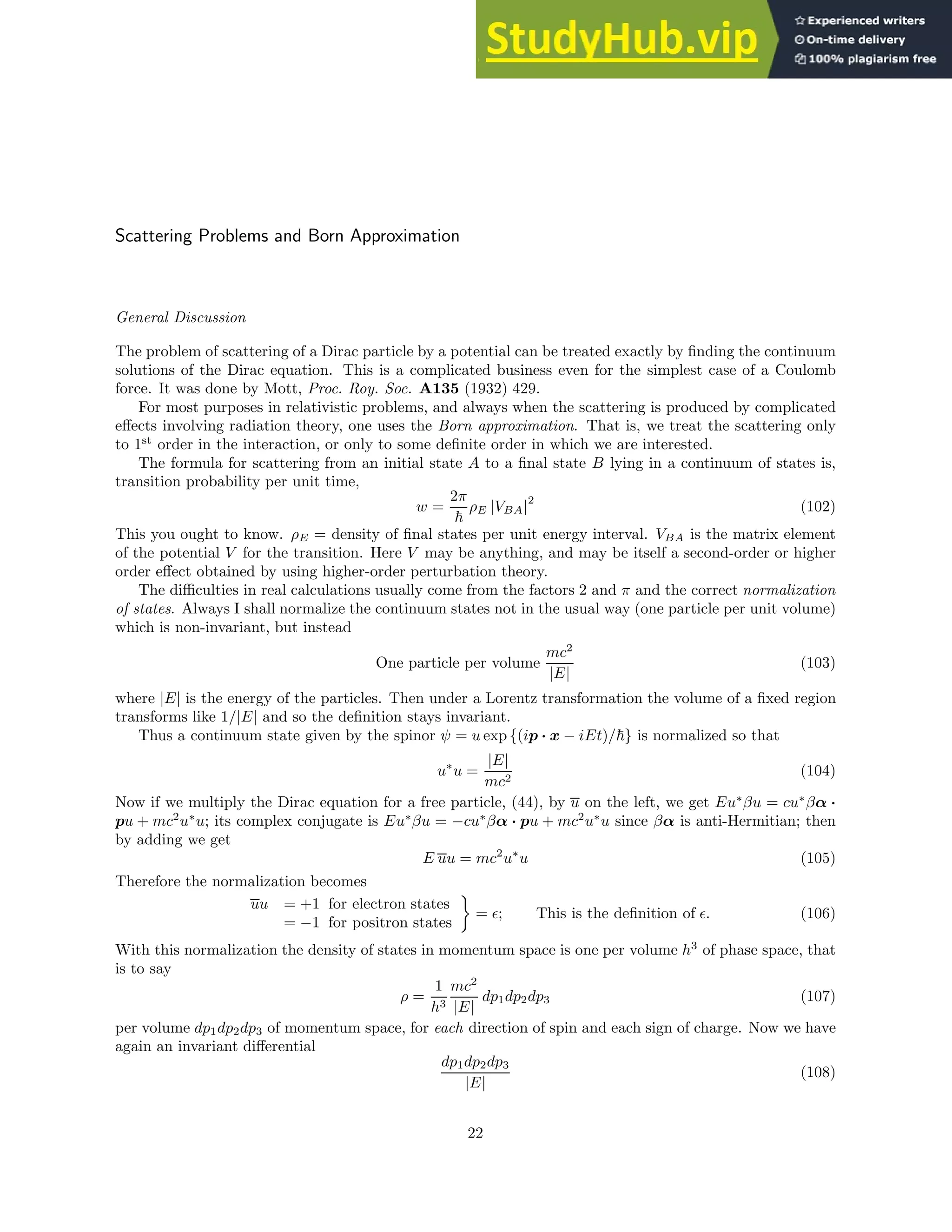 Scattering Problems and Born Approximation
General Discussion
The problem of scattering of a Dirac particle by a potential can be treated exactly by finding the continuum
solutions of the Dirac equation. This is a complicated business even for the simplest case of a Coulomb
force. It was done by Mott, Proc. Roy. Soc. A135 (1932) 429.
For most purposes in relativistic problems, and always when the scattering is produced by complicated
effects involving radiation theory, one uses the Born approximation. That is, we treat the scattering only
to 1st
order in the interaction, or only to some definite order in which we are interested.
The formula for scattering from an initial state A to a final state B lying in a continuum of states is,
transition probability per unit time,
w =
2π
~
ρE |VBA|2
(102)
This you ought to know. ρE = density of final states per unit energy interval. VBA is the matrix element
of the potential V for the transition. Here V may be anything, and may be itself a second-order or higher
order effect obtained by using higher-order perturbation theory.
The difficulties in real calculations usually come from the factors 2 and π and the correct normalization
of states. Always I shall normalize the continuum states not in the usual way (one particle per unit volume)
which is non-invariant, but instead
One particle per volume
mc2
|E|
(103)
where |E| is the energy of the particles. Then under a Lorentz transformation the volume of a fixed region
transforms like 1/|E| and so the definition stays invariant.
Thus a continuum state given by the spinor ψ = u exp {(ip · x − iEt)/~} is normalized so that
u∗
u =
|E|
mc2
(104)
Now if we multiply the Dirac equation for a free particle, (44), by u on the left, we get Eu∗
βu = cu∗
βα ·
pu + mc2
u∗
u; its complex conjugate is Eu∗
βu = −cu∗
βα · pu + mc2
u∗
u since βα is anti-Hermitian; then
by adding we get
E uu = mc2
u∗
u (105)
Therefore the normalization becomes
uu = +1 for electron states
= −1 for positron states

= ǫ; This is the definition of ǫ. (106)
With this normalization the density of states in momentum space is one per volume h3
of phase space, that
is to say
ρ =
1
h3
mc2
|E|
dp1dp2dp3 (107)
per volume dp1dp2dp3 of momentum space, for each direction of spin and each sign of charge. Now we have
again an invariant differential
dp1dp2dp3
|E|
(108)
22
 