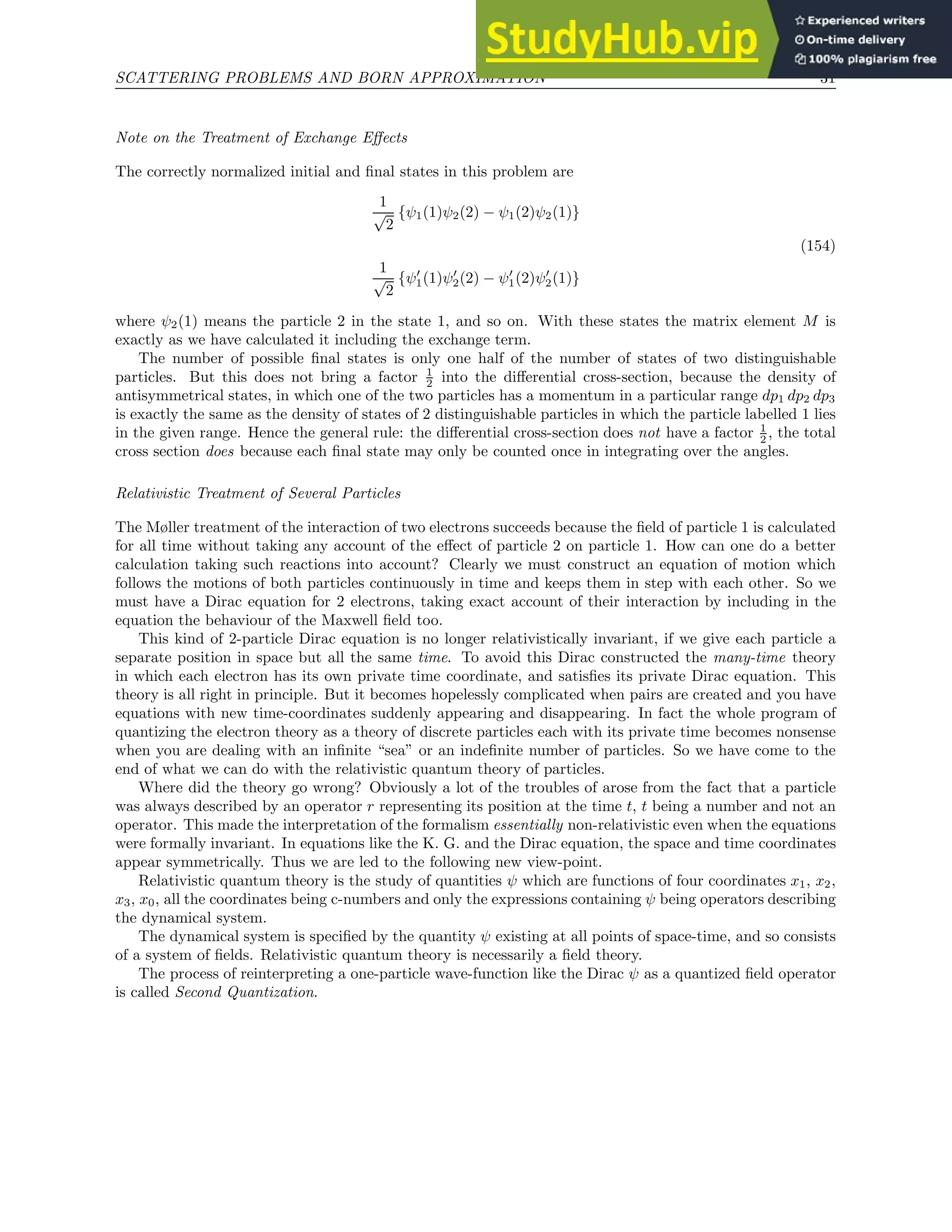 SCATTERING PROBLEMS AND BORN APPROXIMATION 31
Note on the Treatment of Exchange Effects
The correctly normalized initial and final states in this problem are
1
√
2
{ψ1(1)ψ2(2) − ψ1(2)ψ2(1)}
(154)
1
√
2
{ψ′
1(1)ψ′
2(2) − ψ′
1(2)ψ′
2(1)}
where ψ2(1) means the particle 2 in the state 1, and so on. With these states the matrix element M is
exactly as we have calculated it including the exchange term.
The number of possible final states is only one half of the number of states of two distinguishable
particles. But this does not bring a factor 1
2 into the differential cross-section, because the density of
antisymmetrical states, in which one of the two particles has a momentum in a particular range dp1 dp2 dp3
is exactly the same as the density of states of 2 distinguishable particles in which the particle labelled 1 lies
in the given range. Hence the general rule: the differential cross-section does not have a factor 1
2 , the total
cross section does because each final state may only be counted once in integrating over the angles.
Relativistic Treatment of Several Particles
The Møller treatment of the interaction of two electrons succeeds because the field of particle 1 is calculated
for all time without taking any account of the effect of particle 2 on particle 1. How can one do a better
calculation taking such reactions into account? Clearly we must construct an equation of motion which
follows the motions of both particles continuously in time and keeps them in step with each other. So we
must have a Dirac equation for 2 electrons, taking exact account of their interaction by including in the
equation the behaviour of the Maxwell field too.
This kind of 2-particle Dirac equation is no longer relativistically invariant, if we give each particle a
separate position in space but all the same time. To avoid this Dirac constructed the many-time theory
in which each electron has its own private time coordinate, and satisfies its private Dirac equation. This
theory is all right in principle. But it becomes hopelessly complicated when pairs are created and you have
equations with new time-coordinates suddenly appearing and disappearing. In fact the whole program of
quantizing the electron theory as a theory of discrete particles each with its private time becomes nonsense
when you are dealing with an infinite “sea” or an indefinite number of particles. So we have come to the
end of what we can do with the relativistic quantum theory of particles.
Where did the theory go wrong? Obviously a lot of the troubles of arose from the fact that a particle
was always described by an operator r representing its position at the time t, t being a number and not an
operator. This made the interpretation of the formalism essentially non-relativistic even when the equations
were formally invariant. In equations like the K. G. and the Dirac equation, the space and time coordinates
appear symmetrically. Thus we are led to the following new view-point.
Relativistic quantum theory is the study of quantities ψ which are functions of four coordinates x1, x2,
x3, x0, all the coordinates being c-numbers and only the expressions containing ψ being operators describing
the dynamical system.
The dynamical system is specified by the quantity ψ existing at all points of space-time, and so consists
of a system of fields. Relativistic quantum theory is necessarily a field theory.
The process of reinterpreting a one-particle wave-function like the Dirac ψ as a quantized field operator
is called Second Quantization.
 