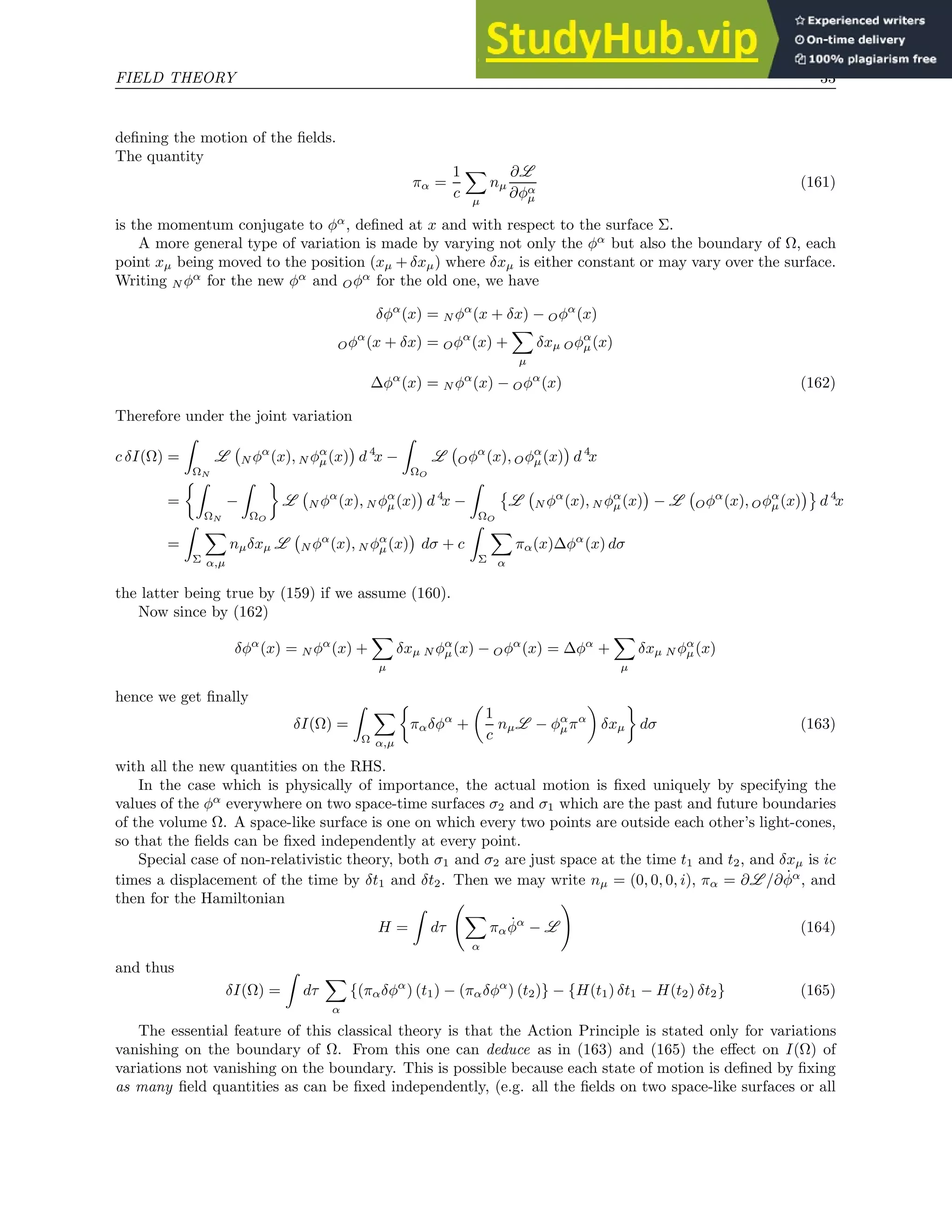 FIELD THEORY 33
defining the motion of the fields.
The quantity
πα =
1
c
X
µ
nµ
∂L
∂φα
µ
(161)
is the momentum conjugate to φα
, defined at x and with respect to the surface Σ.
A more general type of variation is made by varying not only the φα
but also the boundary of Ω, each
point xµ being moved to the position (xµ + δxµ) where δxµ is either constant or may vary over the surface.
Writing N φα
for the new φα
and Oφα
for the old one, we have
δφα
(x) = N φα
(x + δx) − Oφα
(x)
Oφα
(x + δx) = Oφα
(x) +
X
µ
δxµ Oφα
µ(x)
∆φα
(x) = N φα
(x) − Oφα
(x) (162)
Therefore under the joint variation
c δI(Ω) =
Z
ΩN
L N φα
(x), N φα
µ(x)

d 4
x −
Z
ΩO
L Oφα
(x), Oφα
µ(x)

d 4
x
=
Z
ΩN
−
Z
ΩO

L N φα
(x), N φα
µ(x)

d 4
x −
Z
ΩO

L N φα
(x), N φα
µ(x)

− L Oφα
(x), Oφα
µ(x)

d 4
x
=
Z
Σ
X
α,µ
nµδxµ L N φα
(x), N φα
µ(x)

dσ + c
Z
Σ
X
α
πα(x)∆φα
(x) dσ
the latter being true by (159) if we assume (160).
Now since by (162)
δφα
(x) = N φα
(x) +
X
µ
δxµ N φα
µ(x) − Oφα
(x) = ∆φα
+
X
µ
δxµ N φα
µ(x)
hence we get finally
δI(Ω) =
Z
Ω
X
α,µ

παδφα
+

1
c
nµL − φα
µπα

δxµ

dσ (163)
with all the new quantities on the RHS.
In the case which is physically of importance, the actual motion is fixed uniquely by specifying the
values of the φα
everywhere on two space-time surfaces σ2 and σ1 which are the past and future boundaries
of the volume Ω. A space-like surface is one on which every two points are outside each other’s light-cones,
so that the fields can be fixed independently at every point.
Special case of non-relativistic theory, both σ1 and σ2 are just space at the time t1 and t2, and δxµ is ic
times a displacement of the time by δt1 and δt2. Then we may write nµ = (0, 0, 0, i), πα = ∂L /∂φ̇α
, and
then for the Hamiltonian
H =
Z
dτ
X
α
παφ̇α
− L
!
(164)
and thus
δI(Ω) =
Z
dτ
X
α
{(παδφα
) (t1) − (παδφα
) (t2)} − {H(t1) δt1 − H(t2) δt2} (165)
The essential feature of this classical theory is that the Action Principle is stated only for variations
vanishing on the boundary of Ω. From this one can deduce as in (163) and (165) the effect on I(Ω) of
variations not vanishing on the boundary. This is possible because each state of motion is defined by fixing
as many field quantities as can be fixed independently, (e.g. all the fields on two space-like surfaces or all
 