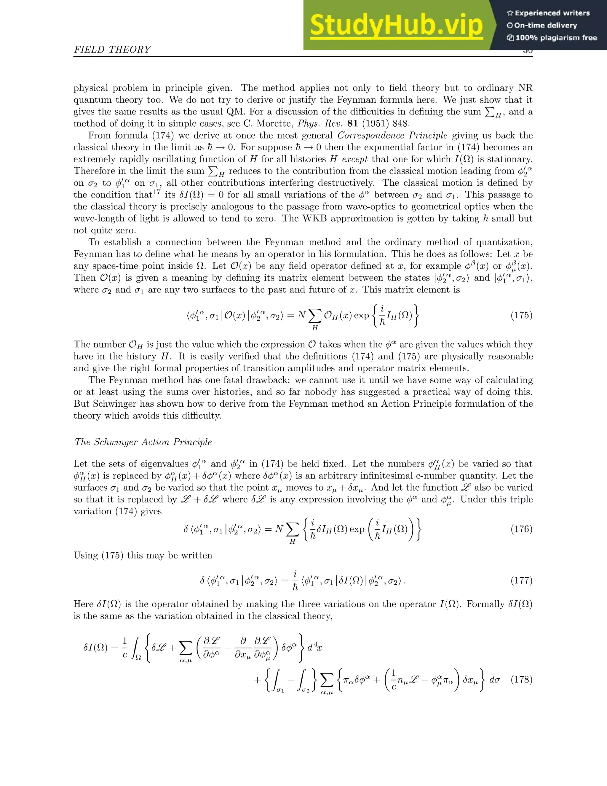 FIELD THEORY 36
physical problem in principle given. The method applies not only to field theory but to ordinary NR
quantum theory too. We do not try to derive or justify the Feynman formula here. We just show that it
gives the same results as the usual QM. For a discussion of the difficulties in defining the sum
P
H, and a
method of doing it in simple cases, see C. Morette, Phys. Rev. 81 (1951) 848.
From formula (174) we derive at once the most general Correspondence Principle giving us back the
classical theory in the limit as ~ → 0. For suppose ~ → 0 then the exponential factor in (174) becomes an
extremely rapidly oscillating function of H for all histories H except that one for which I(Ω) is stationary.
Therefore in the limit the sum
P
H reduces to the contribution from the classical motion leading from φ′ α
2
on σ2 to φ′ α
1 on σ1, all other contributions interfering destructively. The classical motion is defined by
the condition that17
its δI(Ω) = 0 for all small variations of the φα
between σ2 and σ1. This passage to
the classical theory is precisely analogous to the passage from wave-optics to geometrical optics when the
wave-length of light is allowed to tend to zero. The WKB approximation is gotten by taking ~ small but
not quite zero.
To establish a connection between the Feynman method and the ordinary method of quantization,
Feynman has to define what he means by an operator in his formulation. This he does as follows: Let x be
any space-time point inside Ω. Let O(x) be any field operator defined at x, for example φβ
(x) or φβ
µ(x).
Then O(x) is given a meaning by defining its matrix element between the states |φ′ α
2 , σ2i and |φ′ α
1 , σ1i,
where σ2 and σ1 are any two surfaces to the past and future of x. This matrix element is
hφ′ α
1 , σ1 O(x) φ′ α
2 , σ2i = N
X
H
OH(x) exp

i
~
IH(Ω)

(175)
The number OH is just the value which the expression O takes when the φα
are given the values which they
have in the history H. It is easily verified that the definitions (174) and (175) are physically reasonable
and give the right formal properties of transition amplitudes and operator matrix elements.
The Feynman method has one fatal drawback: we cannot use it until we have some way of calculating
or at least using the sums over histories, and so far nobody has suggested a practical way of doing this.
But Schwinger has shown how to derive from the Feynman method an Action Principle formulation of the
theory which avoids this difficulty.
The Schwinger Action Principle
Let the sets of eigenvalues φ′ α
1 and φ′ α
2 in (174) be held fixed. Let the numbers φα
H(x) be varied so that
φα
H(x) is replaced by φα
H(x) + δφα
(x) where δφα
(x) is an arbitrary infinitesimal c-number quantity. Let the
surfaces σ1 and σ2 be varied so that the point xµ moves to xµ +δxµ. And let the function L also be varied
so that it is replaced by L + δL where δL is any expression involving the φα
and φα
µ. Under this triple
variation (174) gives
δ hφ′ α
1 , σ1 φ′ α
2 , σ2i = N
X
H

i
~
δIH(Ω) exp

i
~
IH (Ω)

(176)
Using (175) this may be written
δ hφ′ α
1 , σ1 φ′ α
2 , σ2i =
i
~
hφ′ α
1 , σ1 δI(Ω) φ′ α
2 , σ2i . (177)
Here δI(Ω) is the operator obtained by making the three variations on the operator I(Ω). Formally δI(Ω)
is the same as the variation obtained in the classical theory,
δI(Ω) =
1
c
Z
Ω
(
δL +
X
α,µ

∂L
∂φα
−
∂
∂xµ
∂L
∂φα
µ

δφα
)
d4
x
+
Z
σ1
−
Z
σ2
 X
α,µ

παδφα
+

1
c
nµL − φα
µπα

δxµ

dσ (178)
 