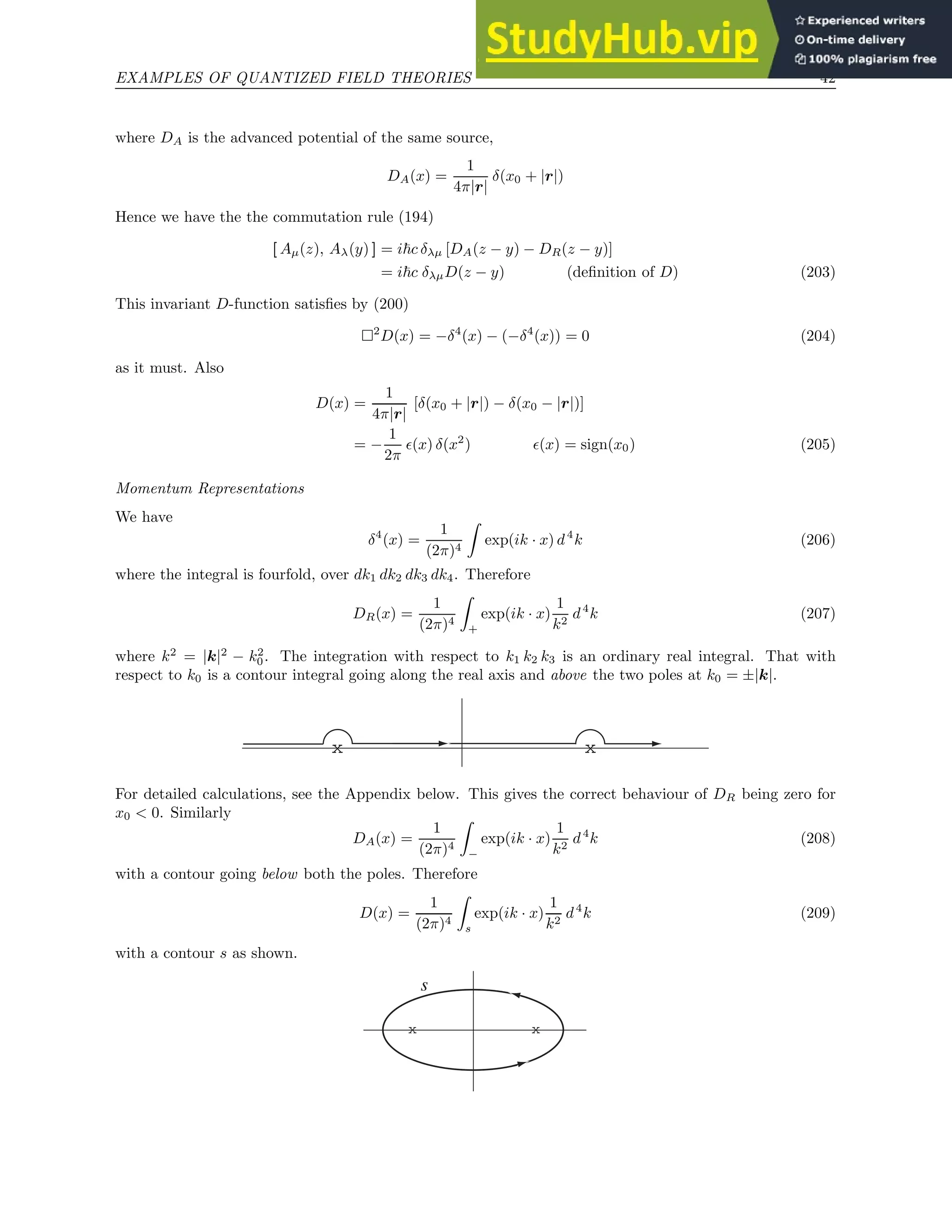 EXAMPLES OF QUANTIZED FIELD THEORIES 42
where DA is the advanced potential of the same source,
DA(x) =
1
4π|r|
δ(x0 + |r|)
Hence we have the the commutation rule (194)
[ Aµ(z), Aλ(y) ] = i~c δλµ [DA(z − y) − DR(z − y)]
= i~c δλµD(z − y) (definition of D) (203)
This invariant D-function satisfies by (200)
2
D(x) = −δ4
(x) − (−δ4
(x)) = 0 (204)
as it must. Also
D(x) =
1
4π|r|
[δ(x0 + |r|) − δ(x0 − |r|)]
= −
1
2π
ǫ(x) δ(x2
) ǫ(x) = sign(x0) (205)
Momentum Representations
We have
δ4
(x) =
1
(2π)4
Z
exp(ik · x) d4
k (206)
where the integral is fourfold, over dk1 dk2 dk3 dk4. Therefore
DR(x) =
1
(2π)4
Z
+
exp(ik · x)
1
k2
d4
k (207)
where k2
= |k|2
− k2
0. The integration with respect to k1 k2 k3 is an ordinary real integral. That with
respect to k0 is a contour integral going along the real axis and above the two poles at k0 = ±|k|.
x x
For detailed calculations, see the Appendix below. This gives the correct behaviour of DR being zero for
x0  0. Similarly
DA(x) =
1
(2π)4
Z
−
exp(ik · x)
1
k2
d4
k (208)
with a contour going below both the poles. Therefore
D(x) =
1
(2π)4
Z
s
exp(ik · x)
1
k2
d4
k (209)
with a contour s as shown.
x x
s
 
