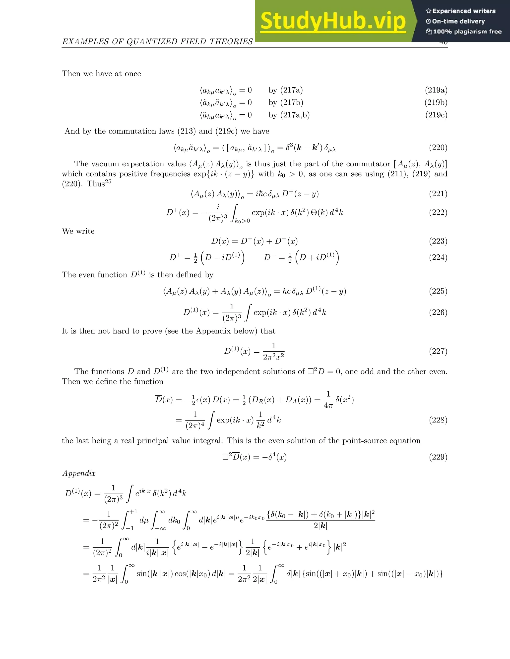 EXAMPLES OF QUANTIZED FIELD THEORIES 46
Then we have at once
hakµak′λio = 0 by (217a) (219a)
hãkµãk′λio = 0 by (217b) (219b)
hãkµak′λio = 0 by (217a,b) (219c)
And by the commutation laws (213) and (219c) we have
hakµãk′λio = h [ akµ, ãk′λ ] io = δ3
(k − k′
) δµλ (220)
The vacuum expectation value hAµ(z) Aλ(y)io is thus just the part of the commutator [ Aµ(z), Aλ(y)]
which contains positive frequencies exp{ik · (z − y)} with k0  0, as one can see using (211), (219) and
(220). Thus25
hAµ(z) Aλ(y)io = i~c δµλ D+
(z − y) (221)
D+
(x) = −
i
(2π)3
Z
k00
exp(ik · x) δ(k2
) Θ(k) d4
k (222)
We write
D(x) = D+
(x) + D−
(x) (223)
D+
= 1
2

D − iD(1)

D−
= 1
2

D + iD(1)

(224)
The even function D(1)
is then defined by
hAµ(z) Aλ(y) + Aλ(y) Aµ(z)io = ~c δµλ D(1)
(z − y) (225)
D(1)
(x) =
1
(2π)3
Z
exp(ik · x) δ(k2
) d4
k (226)
It is then not hard to prove (see the Appendix below) that
D(1)
(x) =
1
2π2x2
(227)
The functions D and D(1)
are the two independent solutions of 2
D = 0, one odd and the other even.
Then we define the function
D(x) = −1
2 ǫ(x) D(x) = 1
2 (DR(x) + DA(x)) =
1
4π
δ(x2
)
=
1
(2π)4
Z
exp(ik · x)
1
k2
d4
k (228)
the last being a real principal value integral: This is the even solution of the point-source equation
2
D(x) = −δ4
(x) (229)
Appendix
D(1)
(x) =
1
(2π)3
Z
eik·x
δ(k2
) d4
k
= −
1
(2π)2
Z +1
−1
dµ
Z ∞
−∞
dk0
Z ∞
0
d|k|ei|k||x|µ
e−ik0x0
{δ(k0 − |k|) + δ(k0 + |k|)}|k|2
2|k|
=
1
(2π)2
Z ∞
0
d|k|
1
i|k||x|
n
ei|k||x|
− e−i|k||x|
o 1
2|k|
n
e−i|k|x0
+ ei|k|x0
o
|k|2
=
1
2π2
1
|x|
Z ∞
0
sin(|k||x|) cos(|k|x0) d|k| =
1
2π2
1
2|x|
Z ∞
0
d|k| {sin((|x| + x0)|k|) + sin((|x| − x0)|k|)}
 