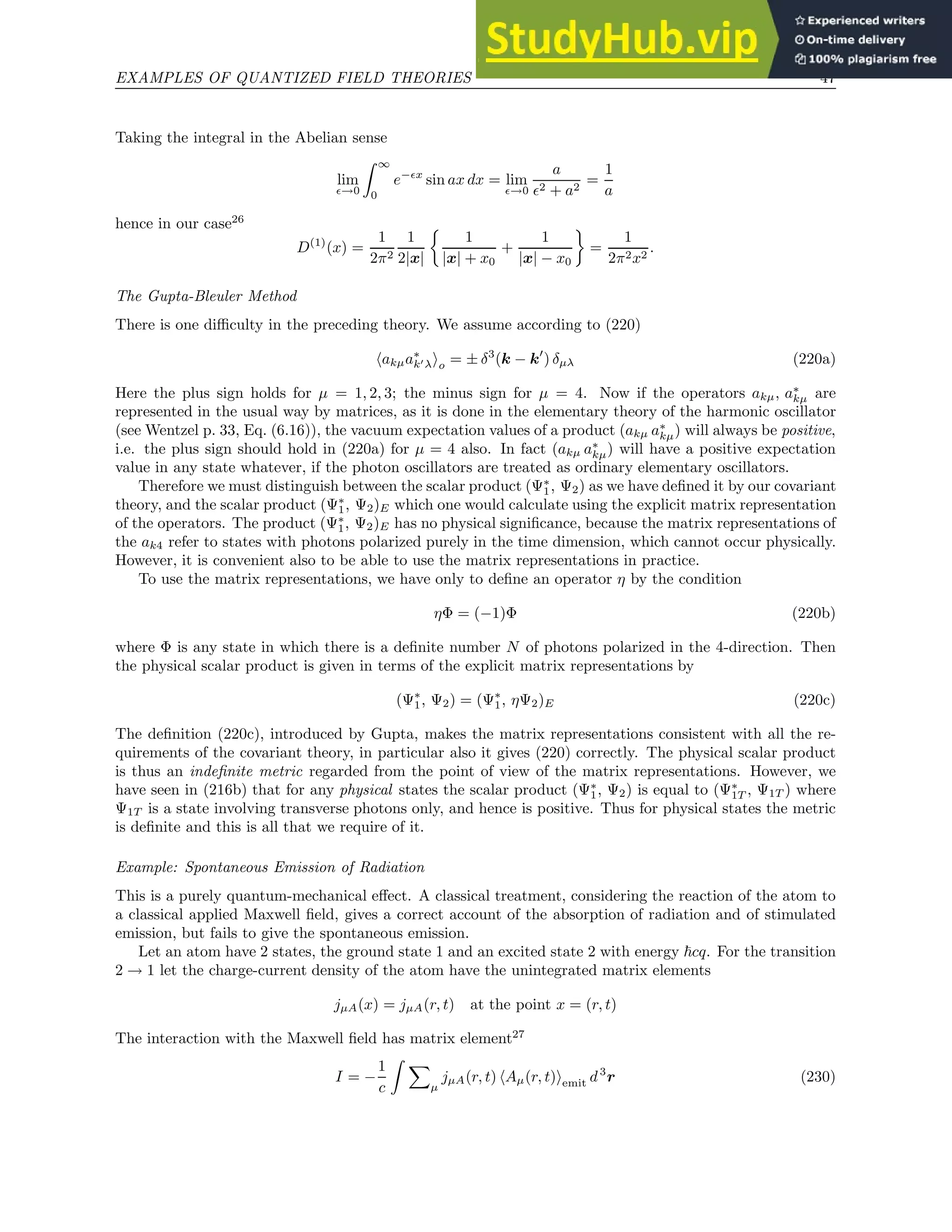 EXAMPLES OF QUANTIZED FIELD THEORIES 47
Taking the integral in the Abelian sense
lim
ǫ→0
Z ∞
0
e−ǫx
sin ax dx = lim
ǫ→0
a
ǫ2 + a2
=
1
a
hence in our case26
D(1)
(x) =
1
2π2
1
2|x|

1
|x| + x0
+
1
|x| − x0

=
1
2π2x2
.
The Gupta-Bleuler Method
There is one difficulty in the preceding theory. We assume according to (220)
hakµa∗
k′λio = ± δ3
(k − k′
) δµλ (220a)
Here the plus sign holds for µ = 1, 2, 3; the minus sign for µ = 4. Now if the operators akµ, a∗
kµ are
represented in the usual way by matrices, as it is done in the elementary theory of the harmonic oscillator
(see Wentzel p. 33, Eq. (6.16)), the vacuum expectation values of a product (akµ a∗
kµ) will always be positive,
i.e. the plus sign should hold in (220a) for µ = 4 also. In fact (akµ a∗
kµ) will have a positive expectation
value in any state whatever, if the photon oscillators are treated as ordinary elementary oscillators.
Therefore we must distinguish between the scalar product (Ψ∗
1, Ψ2) as we have defined it by our covariant
theory, and the scalar product (Ψ∗
1, Ψ2)E which one would calculate using the explicit matrix representation
of the operators. The product (Ψ∗
1, Ψ2)E has no physical significance, because the matrix representations of
the ak4 refer to states with photons polarized purely in the time dimension, which cannot occur physically.
However, it is convenient also to be able to use the matrix representations in practice.
To use the matrix representations, we have only to define an operator η by the condition
ηΦ = (−1)Φ (220b)
where Φ is any state in which there is a definite number N of photons polarized in the 4-direction. Then
the physical scalar product is given in terms of the explicit matrix representations by
(Ψ∗
1, Ψ2) = (Ψ∗
1, ηΨ2)E (220c)
The definition (220c), introduced by Gupta, makes the matrix representations consistent with all the re-
quirements of the covariant theory, in particular also it gives (220) correctly. The physical scalar product
is thus an indefinite metric regarded from the point of view of the matrix representations. However, we
have seen in (216b) that for any physical states the scalar product (Ψ∗
1, Ψ2) is equal to (Ψ∗
1T , Ψ1T ) where
Ψ1T is a state involving transverse photons only, and hence is positive. Thus for physical states the metric
is definite and this is all that we require of it.
Example: Spontaneous Emission of Radiation
This is a purely quantum-mechanical effect. A classical treatment, considering the reaction of the atom to
a classical applied Maxwell field, gives a correct account of the absorption of radiation and of stimulated
emission, but fails to give the spontaneous emission.
Let an atom have 2 states, the ground state 1 and an excited state 2 with energy ~cq. For the transition
2 → 1 let the charge-current density of the atom have the unintegrated matrix elements
jµA(x) = jµA(r, t) at the point x = (r, t)
The interaction with the Maxwell field has matrix element27
I = −
1
c
Z X
µ
jµA(r, t) hAµ(r, t)iemit d3
r (230)
 