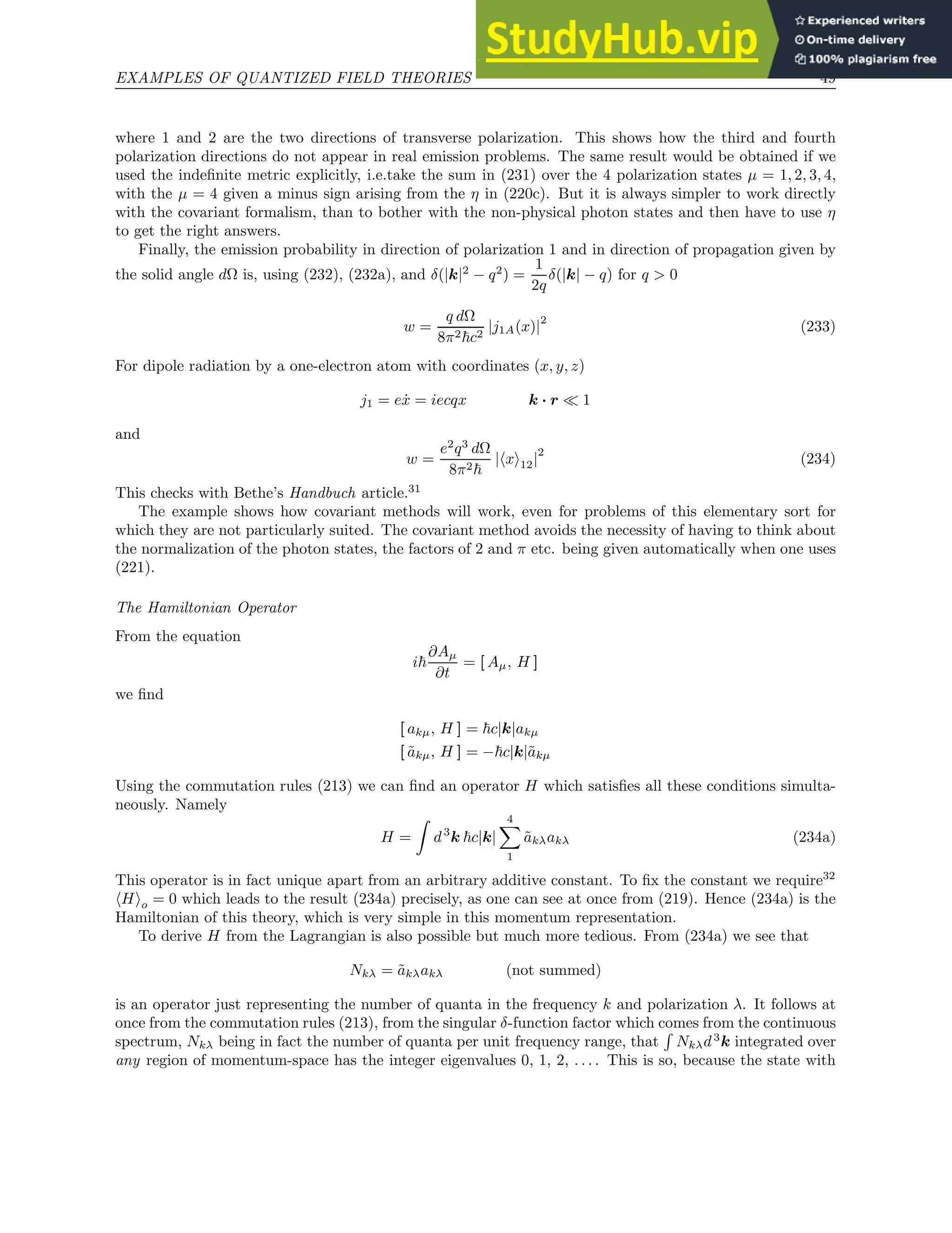 EXAMPLES OF QUANTIZED FIELD THEORIES 49
where 1 and 2 are the two directions of transverse polarization. This shows how the third and fourth
polarization directions do not appear in real emission problems. The same result would be obtained if we
used the indefinite metric explicitly, i.e.take the sum in (231) over the 4 polarization states µ = 1, 2, 3, 4,
with the µ = 4 given a minus sign arising from the η in (220c). But it is always simpler to work directly
with the covariant formalism, than to bother with the non-physical photon states and then have to use η
to get the right answers.
Finally, the emission probability in direction of polarization 1 and in direction of propagation given by
the solid angle dΩ is, using (232), (232a), and δ(|k|2
− q2
) =
1
2q
δ(|k| − q) for q  0
w =
q dΩ
8π2~c2
|j1A(x)|
2
(233)
For dipole radiation by a one-electron atom with coordinates (x, y, z)
j1 = eẋ = iecqx k · r ≪ 1
and
w =
e2
q3
dΩ
8π2~
|hxi12|
2
(234)
This checks with Bethe’s Handbuch article.31
The example shows how covariant methods will work, even for problems of this elementary sort for
which they are not particularly suited. The covariant method avoids the necessity of having to think about
the normalization of the photon states, the factors of 2 and π etc. being given automatically when one uses
(221).
The Hamiltonian Operator
From the equation
i~
∂Aµ
∂t
= [ Aµ, H ]
we find
[ akµ, H ] = ~c|k|akµ
[ ãkµ, H ] = −~c|k|ãkµ
Using the commutation rules (213) we can find an operator H which satisfies all these conditions simulta-
neously. Namely
H =
Z
d3
k ~c|k|
4
X
1
ãkλakλ (234a)
This operator is in fact unique apart from an arbitrary additive constant. To fix the constant we require32
hHio = 0 which leads to the result (234a) precisely, as one can see at once from (219). Hence (234a) is the
Hamiltonian of this theory, which is very simple in this momentum representation.
To derive H from the Lagrangian is also possible but much more tedious. From (234a) we see that
Nkλ = ãkλakλ (not summed)
is an operator just representing the number of quanta in the frequency k and polarization λ. It follows at
once from the commutation rules (213), from the singular δ-function factor which comes from the continuous
spectrum, Nkλ being in fact the number of quanta per unit frequency range, that
R
Nkλd3
k integrated over
any region of momentum-space has the integer eigenvalues 0, 1, 2, . . . . This is so, because the state with
 