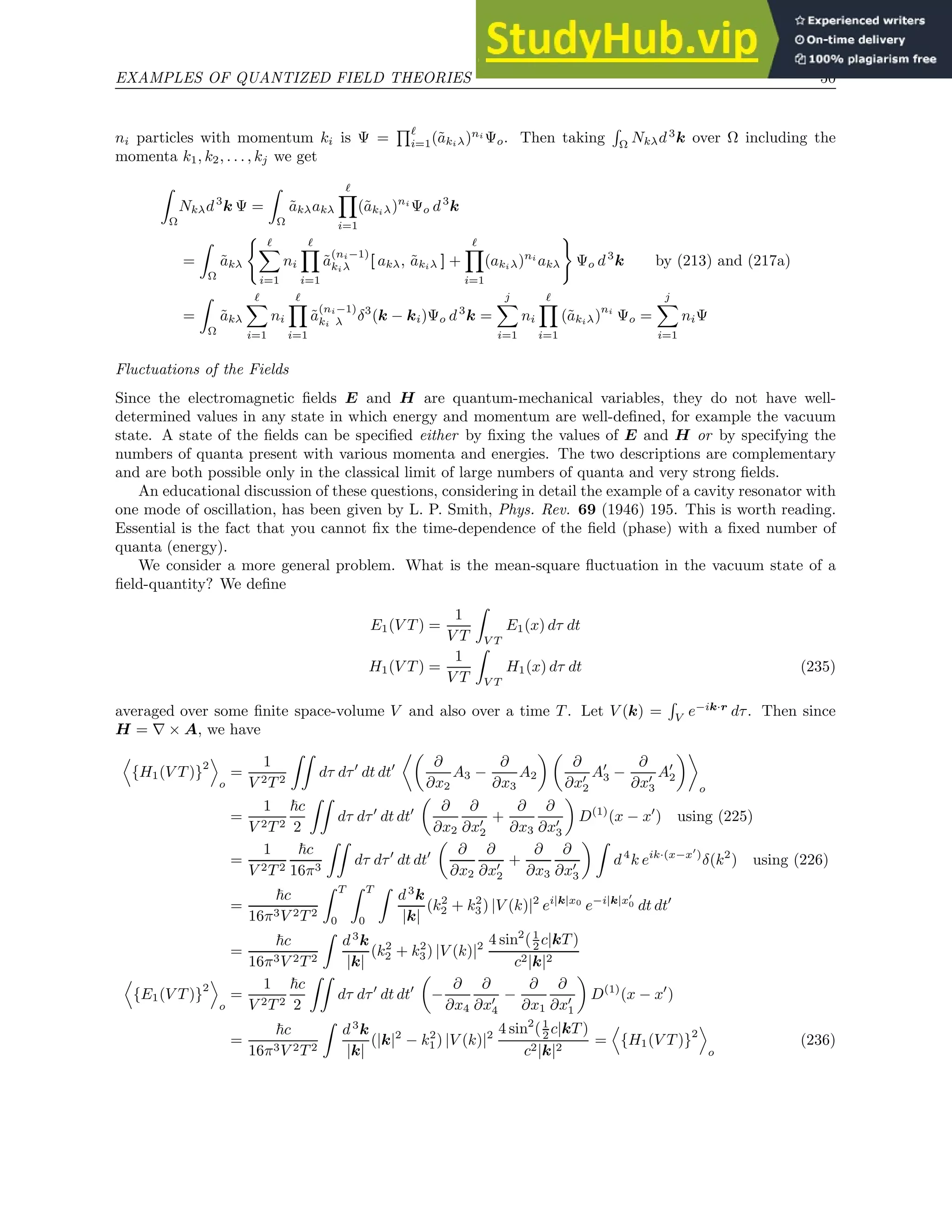 EXAMPLES OF QUANTIZED FIELD THEORIES 50
ni particles with momentum ki is Ψ =
Qℓ
i=1(ãkiλ)ni
Ψo. Then taking
R
Ω
Nkλd3
k over Ω including the
momenta k1, k2, . . . , kj we get
Z
Ω
Nkλd3
k Ψ =
Z
Ω
ãkλakλ
ℓ
Y
i=1
(ãkiλ)ni
Ψo d3
k
=
Z
Ω
ãkλ
( ℓ
X
i=1
ni
ℓ
Y
i=1
ã
(ni−1)
kiλ [ akλ, ãkiλ ] +
ℓ
Y
i=1
(akiλ)ni
akλ
)
Ψo d3
k by (213) and (217a)
=
Z
Ω
ãkλ
ℓ
X
i=1
ni
ℓ
Y
i=1
ã
(ni−1)
ki λ δ3
(k − ki)Ψo d3
k =
j
X
i=1
ni
ℓ
Y
i=1
(ãkiλ)
ni
Ψo =
j
X
i=1
niΨ
Fluctuations of the Fields
Since the electromagnetic fields E and H are quantum-mechanical variables, they do not have well-
determined values in any state in which energy and momentum are well-defined, for example the vacuum
state. A state of the fields can be specified either by fixing the values of E and H or by specifying the
numbers of quanta present with various momenta and energies. The two descriptions are complementary
and are both possible only in the classical limit of large numbers of quanta and very strong fields.
An educational discussion of these questions, considering in detail the example of a cavity resonator with
one mode of oscillation, has been given by L. P. Smith, Phys. Rev. 69 (1946) 195. This is worth reading.
Essential is the fact that you cannot fix the time-dependence of the field (phase) with a fixed number of
quanta (energy).
We consider a more general problem. What is the mean-square fluctuation in the vacuum state of a
field-quantity? We define
E1(V T ) =
1
V T
Z
V T
E1(x) dτ dt
H1(V T ) =
1
V T
Z
V T
H1(x) dτ dt (235)
averaged over some finite space-volume V and also over a time T . Let V (k) =
R
V e−ik·r
dτ. Then since
H = ∇ × A, we have
D
{H1(V T )}
2
E
o
=
1
V 2T 2
ZZ
dτ dτ′
dt dt′

∂
∂x2
A3 −
∂
∂x3
A2
 
∂
∂x′
2
A′
3 −
∂
∂x′
3
A′
2

o
=
1
V 2T 2
~c
2
ZZ
dτ dτ′
dt dt′

∂
∂x2
∂
∂x′
2
+
∂
∂x3
∂
∂x′
3

D(1)
(x − x′
) using (225)
=
1
V 2T 2
~c
16π3
ZZ
dτ dτ′
dt dt′

∂
∂x2
∂
∂x′
2
+
∂
∂x3
∂
∂x′
3
 Z
d4
k eik·(x−x′
)
δ(k2
) using (226)
=
~c
16π3V 2T 2
Z T
0
Z T
0
Z
d3
k
|k|
(k2
2 + k2
3) |V (k)|2
ei|k|x0
e−i|k|x′
0 dt dt′
=
~c
16π3V 2T 2
Z
d3
k
|k|
(k2
2 + k2
3) |V (k)|2 4 sin2
(1
2 c|kT )
c2|k|2
D
{E1(V T )}
2
E
o
=
1
V 2T 2
~c
2
ZZ
dτ dτ′
dt dt′

−
∂
∂x4
∂
∂x′
4
−
∂
∂x1
∂
∂x′
1

D(1)
(x − x′
)
=
~c
16π3V 2T 2
Z
d3
k
|k|
(|k|2
− k2
1) |V (k)|2 4 sin2
(1
2 c|kT )
c2|k|2
=
D
{H1(V T )}2
E
o
(236)
 