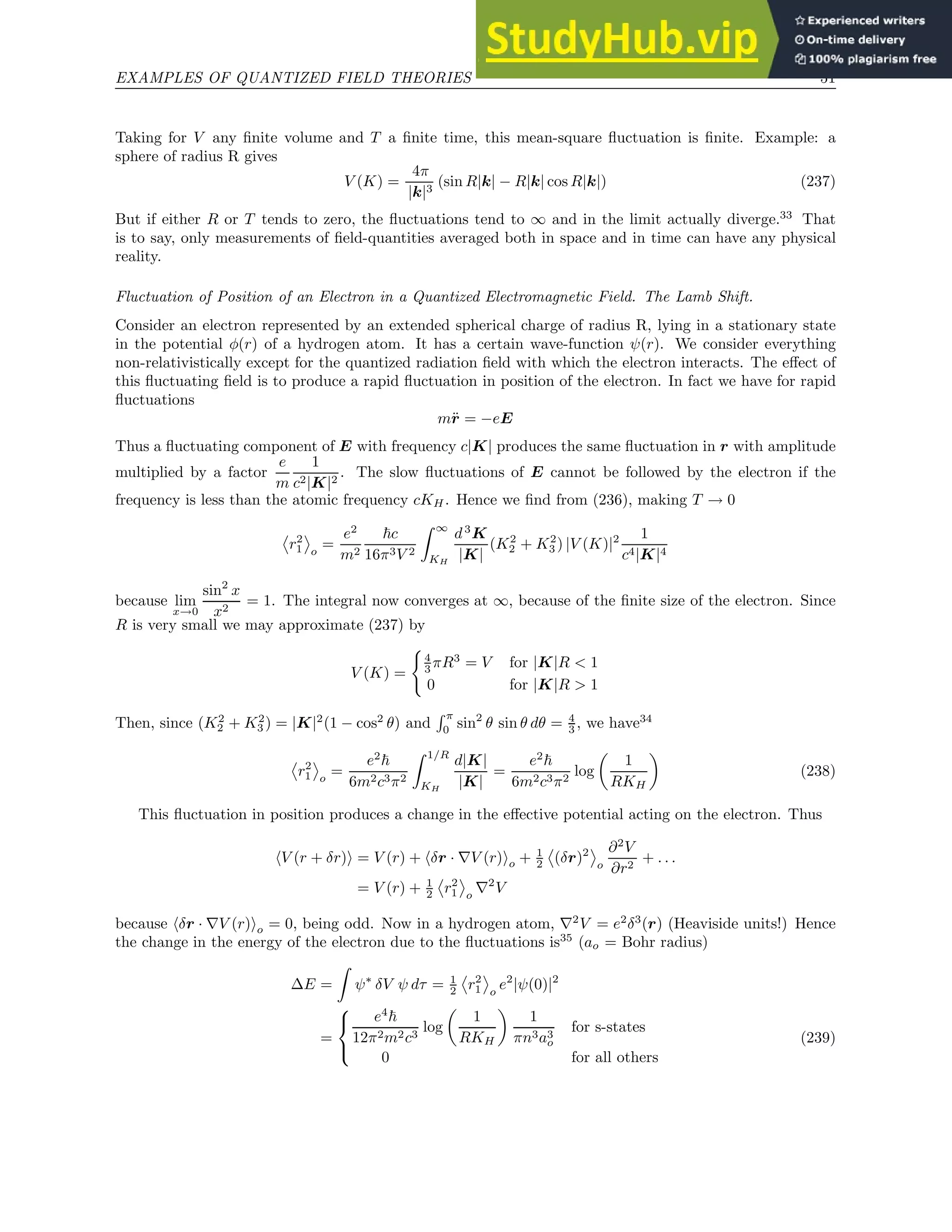 EXAMPLES OF QUANTIZED FIELD THEORIES 51
Taking for V any finite volume and T a finite time, this mean-square fluctuation is finite. Example: a
sphere of radius R gives
V (K) =
4π
|k|3
(sin R|k| − R|k| cos R|k|) (237)
But if either R or T tends to zero, the fluctuations tend to ∞ and in the limit actually diverge.33
That
is to say, only measurements of field-quantities averaged both in space and in time can have any physical
reality.
Fluctuation of Position of an Electron in a Quantized Electromagnetic Field. The Lamb Shift.
Consider an electron represented by an extended spherical charge of radius R, lying in a stationary state
in the potential φ(r) of a hydrogen atom. It has a certain wave-function ψ(r). We consider everything
non-relativistically except for the quantized radiation field with which the electron interacts. The effect of
this fluctuating field is to produce a rapid fluctuation in position of the electron. In fact we have for rapid
fluctuations
mr̈ = −eE
Thus a fluctuating component of E with frequency c|K| produces the same fluctuation in r with amplitude
multiplied by a factor
e
m
1
c2|K|2
. The slow fluctuations of E cannot be followed by the electron if the
frequency is less than the atomic frequency cKH. Hence we find from (236), making T → 0
r2
1 o
=
e2
m2
~c
16π3V 2
Z ∞
KH
d3
K
|K|
(K2
2 + K2
3 ) |V (K)|2 1
c4|K|4
because lim
x→0
sin2
x
x2
= 1. The integral now converges at ∞, because of the finite size of the electron. Since
R is very small we may approximate (237) by
V (K) =
(
4
3 πR3
= V for |K|R  1
0 for |K|R  1
Then, since (K2
2 + K2
3 ) = |K|2
(1 − cos2
θ) and
R π
0 sin2
θ sin θ dθ = 4
3 , we have34
r2
1 o
=
e2
~
6m2c3π2
Z 1/R
KH
d|K|
|K|
=
e2
~
6m2c3π2
log

1
RKH

(238)
This fluctuation in position produces a change in the effective potential acting on the electron. Thus
hV (r + δr)i = V (r) + hδr · ∇V (r)io + 1
2 (δr)2
o
∂2
V
∂r2
+ . . .
= V (r) + 1
2 r2
1 o
∇2
V
because hδr · ∇V (r)io = 0, being odd. Now in a hydrogen atom, ∇2
V = e2
δ3
(r) (Heaviside units!) Hence
the change in the energy of the electron due to the fluctuations is35
(ao = Bohr radius)
∆E =
Z
ψ∗
δV ψ dτ = 1
2 r2
1 o
e2
|ψ(0)|2
=



e4
~
12π2m2c3
log

1
RKH

1
πn3a3
o
for s-states
0 for all others
(239)
 