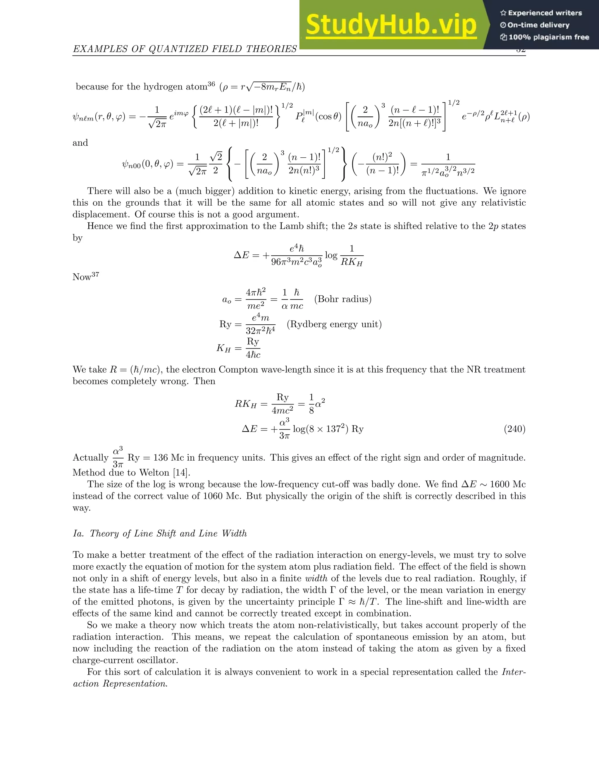 EXAMPLES OF QUANTIZED FIELD THEORIES 52
because for the hydrogen atom36
(ρ = r
√
−8mrEn/~)
ψnℓm(r, θ, ϕ) = −
1
√
2π
eimϕ

(2ℓ + 1)(ℓ − |m|)!
2(ℓ + |m|)!
1/2
P
|m|
ℓ (cos θ)

2
nao
3
(n − ℓ − 1)!
2n[(n + ℓ)!]3
#1/2
e−ρ/2
ρℓ
L2ℓ+1
n+ℓ (ρ)
and
ψn00(0, θ, ϕ) =
1
√
2π
√
2
2



−

2
nao
3
(n − 1)!
2n(n!)3
#1/2




−
(n!)2
(n − 1)!

=
1
π1/2a
3/2
o n3/2
There will also be a (much bigger) addition to kinetic energy, arising from the fluctuations. We ignore
this on the grounds that it will be the same for all atomic states and so will not give any relativistic
displacement. Of course this is not a good argument.
Hence we find the first approximation to the Lamb shift; the 2s state is shifted relative to the 2p states
by
∆E = +
e4
~
96π3m2c3a3
o
log
1
RKH
Now37
ao =
4π~2
me2
=
1
α
~
mc
(Bohr radius)
Ry =
e4
m
32π2~4
(Rydberg energy unit)
KH =
Ry
4~c
We take R = (~/mc), the electron Compton wave-length since it is at this frequency that the NR treatment
becomes completely wrong. Then
RKH =
Ry
4mc2
=
1
8
α2
∆E = +
α3
3π
log(8 × 1372
) Ry (240)
Actually
α3
3π
Ry = 136 Mc in frequency units. This gives an effect of the right sign and order of magnitude.
Method due to Welton [14].
The size of the log is wrong because the low-frequency cut-off was badly done. We find ∆E ∼ 1600 Mc
instead of the correct value of 1060 Mc. But physically the origin of the shift is correctly described in this
way.
Ia. Theory of Line Shift and Line Width
To make a better treatment of the effect of the radiation interaction on energy-levels, we must try to solve
more exactly the equation of motion for the system atom plus radiation field. The effect of the field is shown
not only in a shift of energy levels, but also in a finite width of the levels due to real radiation. Roughly, if
the state has a life-time T for decay by radiation, the width Γ of the level, or the mean variation in energy
of the emitted photons, is given by the uncertainty principle Γ ≈ ~/T . The line-shift and line-width are
effects of the same kind and cannot be correctly treated except in combination.
So we make a theory now which treats the atom non-relativistically, but takes account properly of the
radiation interaction. This means, we repeat the calculation of spontaneous emission by an atom, but
now including the reaction of the radiation on the atom instead of taking the atom as given by a fixed
charge-current oscillator.
For this sort of calculation it is always convenient to work in a special representation called the Inter-
action Representation.
 
