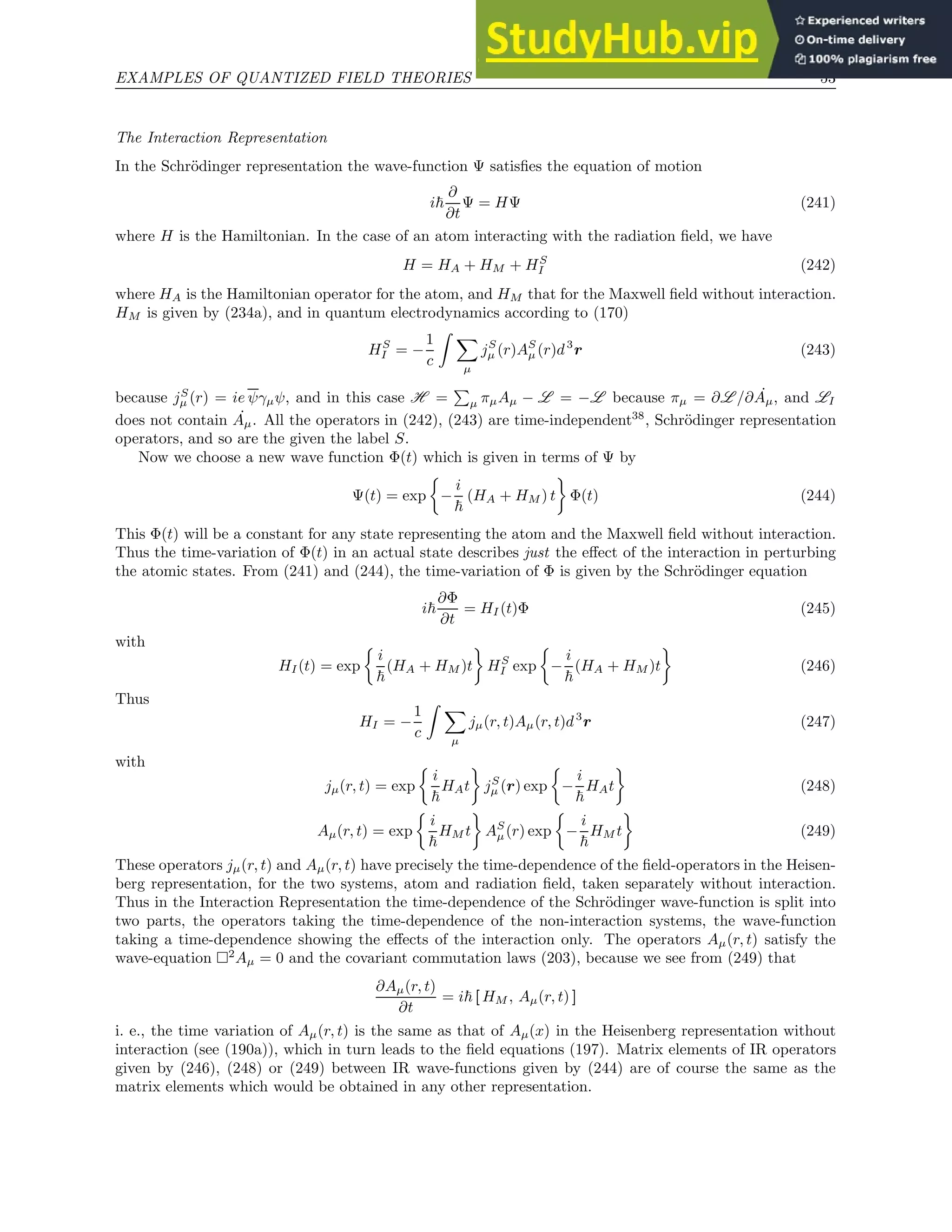 EXAMPLES OF QUANTIZED FIELD THEORIES 53
The Interaction Representation
In the Schrödinger representation the wave-function Ψ satisfies the equation of motion
i~
∂
∂t
Ψ = HΨ (241)
where H is the Hamiltonian. In the case of an atom interacting with the radiation field, we have
H = HA + HM + HS
I (242)
where HA is the Hamiltonian operator for the atom, and HM that for the Maxwell field without interaction.
HM is given by (234a), and in quantum electrodynamics according to (170)
HS
I = −
1
c
Z X
µ
jS
µ (r)AS
µ (r)d3
r (243)
because jS
µ (r) = ie ψγµψ, and in this case H =
P
µ πµAµ − L = −L because πµ = ∂L /∂ ˙
Aµ, and LI
does not contain ˙
Aµ. All the operators in (242), (243) are time-independent38
, Schrödinger representation
operators, and so are the given the label S.
Now we choose a new wave function Φ(t) which is given in terms of Ψ by
Ψ(t) = exp

−
i
~
(HA + HM ) t

Φ(t) (244)
This Φ(t) will be a constant for any state representing the atom and the Maxwell field without interaction.
Thus the time-variation of Φ(t) in an actual state describes just the effect of the interaction in perturbing
the atomic states. From (241) and (244), the time-variation of Φ is given by the Schrödinger equation
i~
∂Φ
∂t
= HI (t)Φ (245)
with
HI(t) = exp

i
~
(HA + HM )t

HS
I exp

−
i
~
(HA + HM )t

(246)
Thus
HI = −
1
c
Z X
µ
jµ(r, t)Aµ(r, t)d3
r (247)
with
jµ(r, t) = exp

i
~
HAt

jS
µ (r) exp

−
i
~
HAt

(248)
Aµ(r, t) = exp

i
~
HM t

AS
µ(r) exp

−
i
~
HM t

(249)
These operators jµ(r, t) and Aµ(r, t) have precisely the time-dependence of the field-operators in the Heisen-
berg representation, for the two systems, atom and radiation field, taken separately without interaction.
Thus in the Interaction Representation the time-dependence of the Schrödinger wave-function is split into
two parts, the operators taking the time-dependence of the non-interaction systems, the wave-function
taking a time-dependence showing the effects of the interaction only. The operators Aµ(r, t) satisfy the
wave-equation 2
Aµ = 0 and the covariant commutation laws (203), because we see from (249) that
∂Aµ(r, t)
∂t
= i~ [ HM , Aµ(r, t) ]
i. e., the time variation of Aµ(r, t) is the same as that of Aµ(x) in the Heisenberg representation without
interaction (see (190a)), which in turn leads to the field equations (197). Matrix elements of IR operators
given by (246), (248) or (249) between IR wave-functions given by (244) are of course the same as the
matrix elements which would be obtained in any other representation.
 