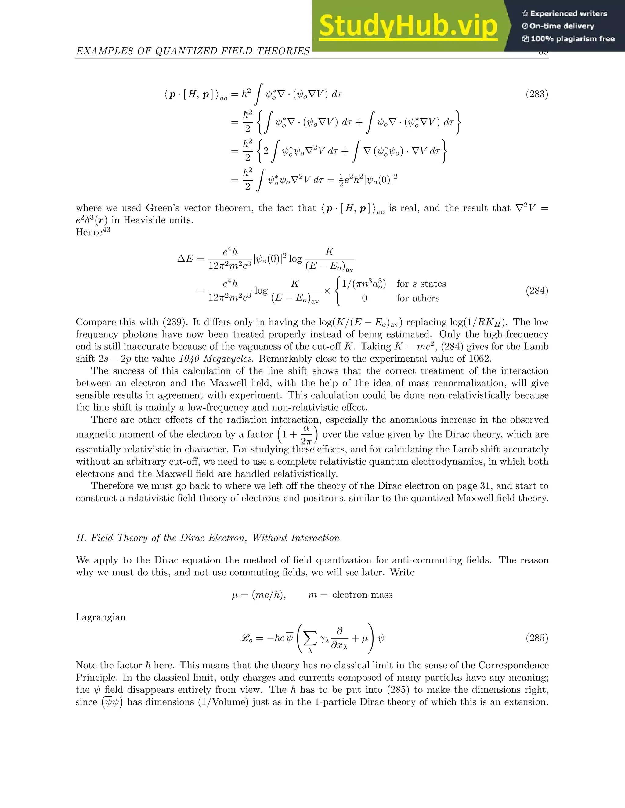 EXAMPLES OF QUANTIZED FIELD THEORIES 59
h p · [ H, p ] ioo = ~2
Z
ψ∗
o∇ · (ψo∇V ) dτ (283)
=
~2
2
Z
ψ∗
o∇ · (ψo∇V ) dτ +
Z
ψo∇ · (ψ∗
o∇V ) dτ

=
~2
2

2
Z
ψ∗
oψo∇2
V dτ +
Z
∇ (ψ∗
oψo) · ∇V dτ

=
~2
2
Z
ψ∗
oψo∇2
V dτ = 1
2 e2
~2
|ψo(0)|2
where we used Green’s vector theorem, the fact that h p · [ H, p ] ioo is real, and the result that ∇2
V =
e2
δ3
(r) in Heaviside units.
Hence43
∆E =
e4
~
12π2m2c3
|ψo(0)|2
log
K
(E − Eo)av
=
e4
~
12π2m2c3
log
K
(E − Eo)av
×
(
1/(πn3
a3
o) for s states
0 for others
(284)
Compare this with (239). It differs only in having the log(K/(E − Eo)av) replacing log(1/RKH). The low
frequency photons have now been treated properly instead of being estimated. Only the high-frequency
end is still inaccurate because of the vagueness of the cut-off K. Taking K = mc2
, (284) gives for the Lamb
shift 2s − 2p the value 1040 Megacycles. Remarkably close to the experimental value of 1062.
The success of this calculation of the line shift shows that the correct treatment of the interaction
between an electron and the Maxwell field, with the help of the idea of mass renormalization, will give
sensible results in agreement with experiment. This calculation could be done non-relativistically because
the line shift is mainly a low-frequency and non-relativistic effect.
There are other effects of the radiation interaction, especially the anomalous increase in the observed
magnetic moment of the electron by a factor

1 +
α
2π

over the value given by the Dirac theory, which are
essentially relativistic in character. For studying these effects, and for calculating the Lamb shift accurately
without an arbitrary cut-off, we need to use a complete relativistic quantum electrodynamics, in which both
electrons and the Maxwell field are handled relativistically.
Therefore we must go back to where we left off the theory of the Dirac electron on page 31, and start to
construct a relativistic field theory of electrons and positrons, similar to the quantized Maxwell field theory.
II. Field Theory of the Dirac Electron, Without Interaction
We apply to the Dirac equation the method of field quantization for anti-commuting fields. The reason
why we must do this, and not use commuting fields, we will see later. Write
µ = (mc/~), m = electron mass
Lagrangian
Lo = −~c ψ
X
λ
γλ
∂
∂xλ
+ µ
!
ψ (285)
Note the factor ~ here. This means that the theory has no classical limit in the sense of the Correspondence
Principle. In the classical limit, only charges and currents composed of many particles have any meaning;
the ψ field disappears entirely from view. The ~ has to be put into (285) to make the dimensions right,
since ψψ

has dimensions (1/Volume) just as in the 1-particle Dirac theory of which this is an extension.
 