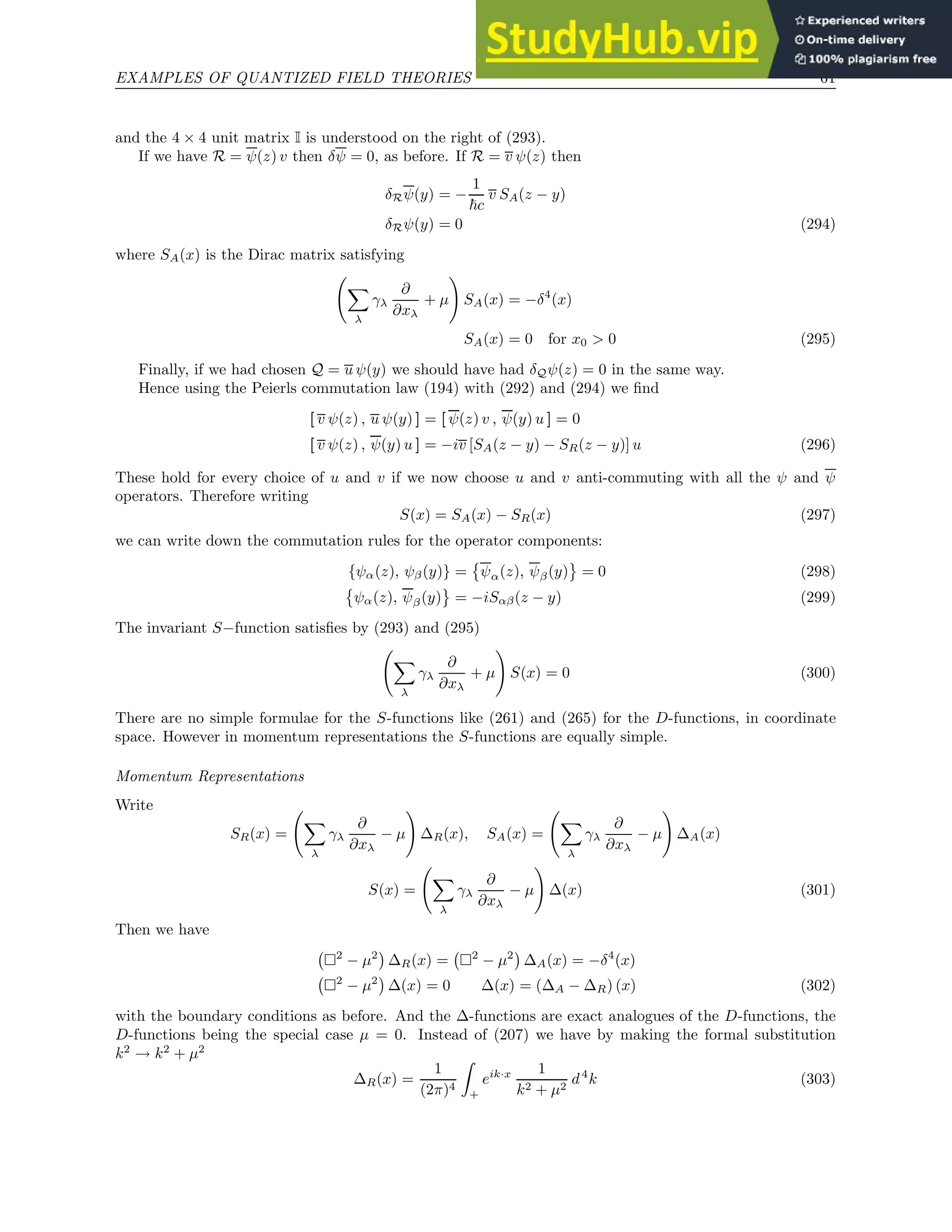 EXAMPLES OF QUANTIZED FIELD THEORIES 61
and the 4 × 4 unit matrix I is understood on the right of (293).
If we have R = ψ(z) v then δψ = 0, as before. If R = v ψ(z) then
δRψ(y) = −
1
~c
v SA(z − y)
δRψ(y) = 0 (294)
where SA(x) is the Dirac matrix satisfying
X
λ
γλ
∂
∂xλ
+ µ
!
SA(x) = −δ4
(x)
SA(x) = 0 for x0  0 (295)
Finally, if we had chosen Q = u ψ(y) we should have had δQψ(z) = 0 in the same way.
Hence using the Peierls commutation law (194) with (292) and (294) we find
[ v ψ(z) , u ψ(y) ] = [ ψ(z) v , ψ(y) u ] = 0
[ v ψ(z) , ψ(y) u ] = −iv [SA(z − y) − SR(z − y)] u (296)
These hold for every choice of u and v if we now choose u and v anti-commuting with all the ψ and ψ
operators. Therefore writing
S(x) = SA(x) − SR(x) (297)
we can write down the commutation rules for the operator components:
{ψα(z), ψβ(y)} =

ψα(z), ψβ(y) = 0 (298)

ψα(z), ψβ(y) = −iSαβ(z − y) (299)
The invariant S−function satisfies by (293) and (295)
X
λ
γλ
∂
∂xλ
+ µ
!
S(x) = 0 (300)
There are no simple formulae for the S-functions like (261) and (265) for the D-functions, in coordinate
space. However in momentum representations the S-functions are equally simple.
Momentum Representations
Write
SR(x) =
X
λ
γλ
∂
∂xλ
− µ
!
∆R(x), SA(x) =
X
λ
γλ
∂
∂xλ
− µ
!
∆A(x)
S(x) =
X
λ
γλ
∂
∂xλ
− µ
!
∆(x) (301)
Then we have
2
− µ2

∆R(x) = 2
− µ2

∆A(x) = −δ4
(x)
2
− µ2

∆(x) = 0 ∆(x) = (∆A − ∆R) (x) (302)
with the boundary conditions as before. And the ∆-functions are exact analogues of the D-functions, the
D-functions being the special case µ = 0. Instead of (207) we have by making the formal substitution
k2
→ k2
+ µ2
∆R(x) =
1
(2π)4
Z
+
eik·x 1
k2 + µ2
d4
k (303)
 