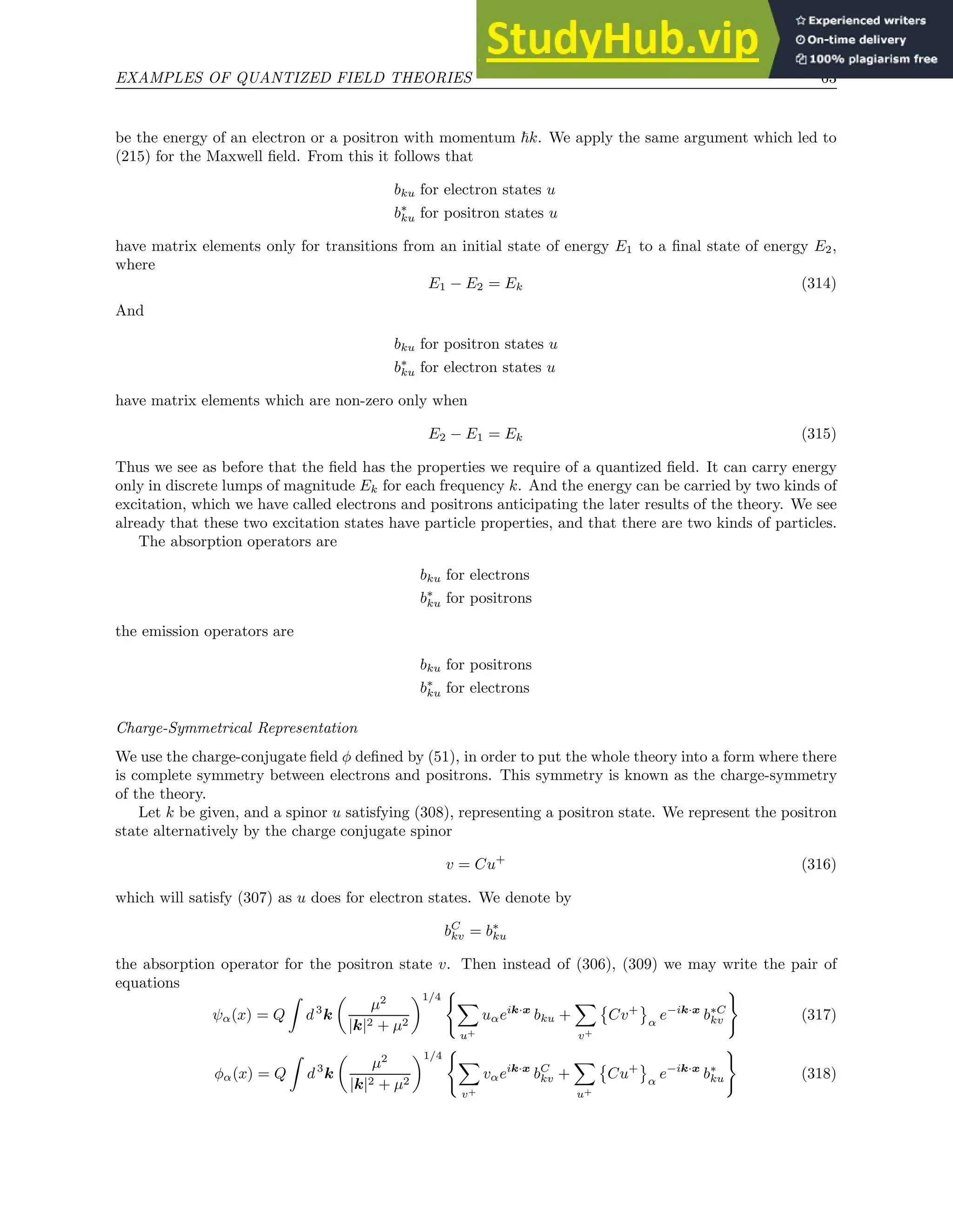 EXAMPLES OF QUANTIZED FIELD THEORIES 63
be the energy of an electron or a positron with momentum ~k. We apply the same argument which led to
(215) for the Maxwell field. From this it follows that
bku for electron states u
b∗
ku for positron states u
have matrix elements only for transitions from an initial state of energy E1 to a final state of energy E2,
where
E1 − E2 = Ek (314)
And
bku for positron states u
b∗
ku for electron states u
have matrix elements which are non-zero only when
E2 − E1 = Ek (315)
Thus we see as before that the field has the properties we require of a quantized field. It can carry energy
only in discrete lumps of magnitude Ek for each frequency k. And the energy can be carried by two kinds of
excitation, which we have called electrons and positrons anticipating the later results of the theory. We see
already that these two excitation states have particle properties, and that there are two kinds of particles.
The absorption operators are
bku for electrons
b∗
ku for positrons
the emission operators are
bku for positrons
b∗
ku for electrons
Charge-Symmetrical Representation
We use the charge-conjugate field φ defined by (51), in order to put the whole theory into a form where there
is complete symmetry between electrons and positrons. This symmetry is known as the charge-symmetry
of the theory.
Let k be given, and a spinor u satisfying (308), representing a positron state. We represent the positron
state alternatively by the charge conjugate spinor
v = Cu+
(316)
which will satisfy (307) as u does for electron states. We denote by
bC
kv = b∗
ku
the absorption operator for the positron state v. Then instead of (306), (309) we may write the pair of
equations
ψα(x) = Q
Z
d3
k

µ2
|k|2 + µ2
1/4
(
X
u+
uαeik·x
bku +
X
v+

Cv+
α
e−ik·x
b∗C
kv
)
(317)
φα(x) = Q
Z
d3
k

µ2
|k|2 + µ2
1/4
(
X
v+
vαeik·x
bC
kv +
X
u+

Cu+
α
e−ik·x
b∗
ku
)
(318)
 
