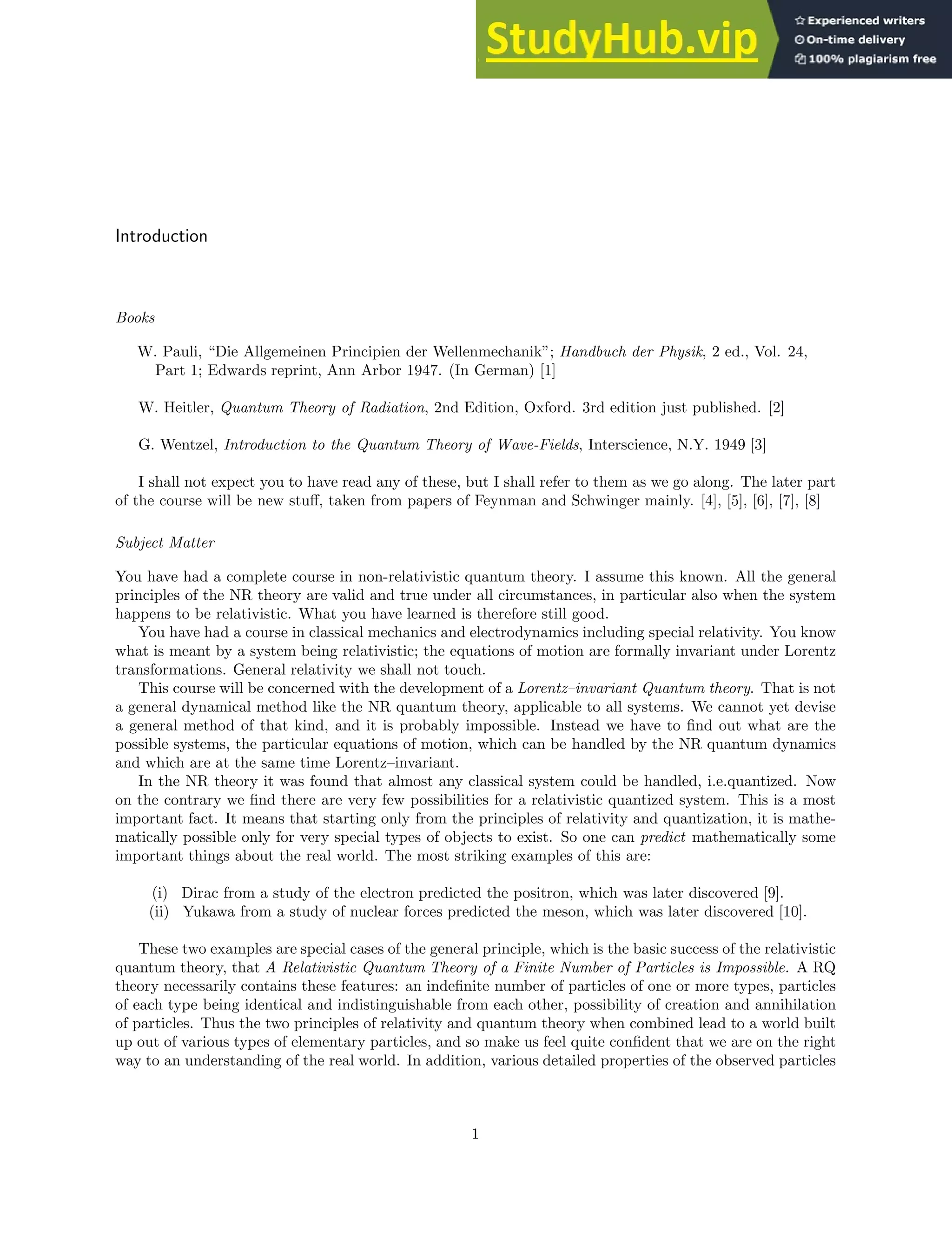 Introduction
Books
W. Pauli, “Die Allgemeinen Principien der Wellenmechanik”; Handbuch der Physik, 2 ed., Vol. 24,
Part 1; Edwards reprint, Ann Arbor 1947. (In German) [1]
W. Heitler, Quantum Theory of Radiation, 2nd Edition, Oxford. 3rd edition just published. [2]
G. Wentzel, Introduction to the Quantum Theory of Wave-Fields, Interscience, N.Y. 1949 [3]
I shall not expect you to have read any of these, but I shall refer to them as we go along. The later part
of the course will be new stuff, taken from papers of Feynman and Schwinger mainly. [4], [5], [6], [7], [8]
Subject Matter
You have had a complete course in non-relativistic quantum theory. I assume this known. All the general
principles of the NR theory are valid and true under all circumstances, in particular also when the system
happens to be relativistic. What you have learned is therefore still good.
You have had a course in classical mechanics and electrodynamics including special relativity. You know
what is meant by a system being relativistic; the equations of motion are formally invariant under Lorentz
transformations. General relativity we shall not touch.
This course will be concerned with the development of a Lorentz–invariant Quantum theory. That is not
a general dynamical method like the NR quantum theory, applicable to all systems. We cannot yet devise
a general method of that kind, and it is probably impossible. Instead we have to find out what are the
possible systems, the particular equations of motion, which can be handled by the NR quantum dynamics
and which are at the same time Lorentz–invariant.
In the NR theory it was found that almost any classical system could be handled, i.e.quantized. Now
on the contrary we find there are very few possibilities for a relativistic quantized system. This is a most
important fact. It means that starting only from the principles of relativity and quantization, it is mathe-
matically possible only for very special types of objects to exist. So one can predict mathematically some
important things about the real world. The most striking examples of this are:
(i) Dirac from a study of the electron predicted the positron, which was later discovered [9].
(ii) Yukawa from a study of nuclear forces predicted the meson, which was later discovered [10].
These two examples are special cases of the general principle, which is the basic success of the relativistic
quantum theory, that A Relativistic Quantum Theory of a Finite Number of Particles is Impossible. A RQ
theory necessarily contains these features: an indefinite number of particles of one or more types, particles
of each type being identical and indistinguishable from each other, possibility of creation and annihilation
of particles. Thus the two principles of relativity and quantum theory when combined lead to a world built
up out of various types of elementary particles, and so make us feel quite confident that we are on the right
way to an understanding of the real world. In addition, various detailed properties of the observed particles
1
 
