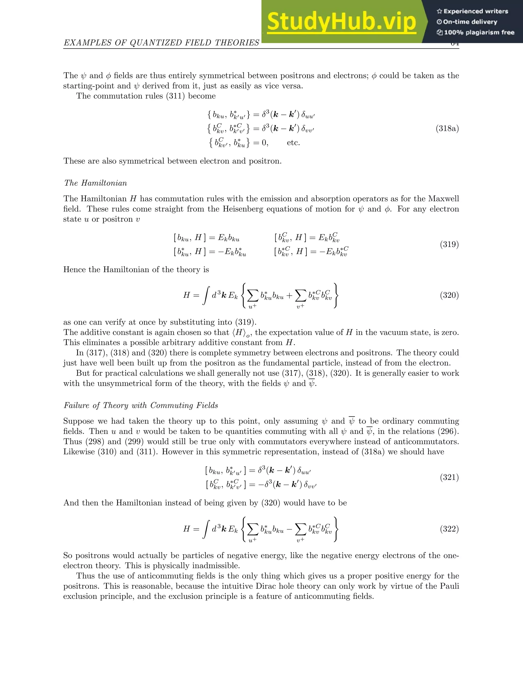 EXAMPLES OF QUANTIZED FIELD THEORIES 64
The ψ and φ fields are thus entirely symmetrical between positrons and electrons; φ could be taken as the
starting-point and ψ derived from it, just as easily as vice versa.
The commutation rules (311) become
{ bku, b∗
k′u′ } = δ3
(k − k′
) δuu′

bC
kv, b∗C
k′v′ = δ3
(k − k′
) δvv′ (318a)

bC
kv′ , b∗
ku = 0, etc.
These are also symmetrical between electron and positron.
The Hamiltonian
The Hamiltonian H has commutation rules with the emission and absorption operators as for the Maxwell
field. These rules come straight from the Heisenberg equations of motion for ψ and φ. For any electron
state u or positron v
[ bku, H ] = Ekbku [ bC
kv, H ] = EkbC
kv
[ b∗
ku, H ] = −Ekb∗
ku [ b∗C
kv , H ] = −Ekb∗C
kv
(319)
Hence the Hamiltonian of the theory is
H =
Z
d3
k Ek
(
X
u+
b∗
kubku +
X
v+
b∗C
kv bC
kv
)
(320)
as one can verify at once by substituting into (319).
The additive constant is again chosen so that hHio, the expectation value of H in the vacuum state, is zero.
This eliminates a possible arbitrary additive constant from H.
In (317), (318) and (320) there is complete symmetry between electrons and positrons. The theory could
just have well been built up from the positron as the fundamental particle, instead of from the electron.
But for practical calculations we shall generally not use (317), (318), (320). It is generally easier to work
with the unsymmetrical form of the theory, with the fields ψ and ψ.
Failure of Theory with Commuting Fields
Suppose we had taken the theory up to this point, only assuming ψ and ψ to be ordinary commuting
fields. Then u and v would be taken to be quantities commuting with all ψ and ψ, in the relations (296).
Thus (298) and (299) would still be true only with commutators everywhere instead of anticommutators.
Likewise (310) and (311). However in this symmetric representation, instead of (318a) we should have
[ bku, b∗
k′u′ ] = δ3
(k − k′
) δuu′
[ bC
kv, b∗C
k′v′ ] = −δ3
(k − k′
) δvv′
(321)
And then the Hamiltonian instead of being given by (320) would have to be
H =
Z
d3
k Ek
(
X
u+
b∗
kubku −
X
v+
b∗C
kv bC
kv
)
(322)
So positrons would actually be particles of negative energy, like the negative energy electrons of the one-
electron theory. This is physically inadmissible.
Thus the use of anticommuting fields is the only thing which gives us a proper positive energy for the
positrons. This is reasonable, because the intuitive Dirac hole theory can only work by virtue of the Pauli
exclusion principle, and the exclusion principle is a feature of anticommuting fields.
 