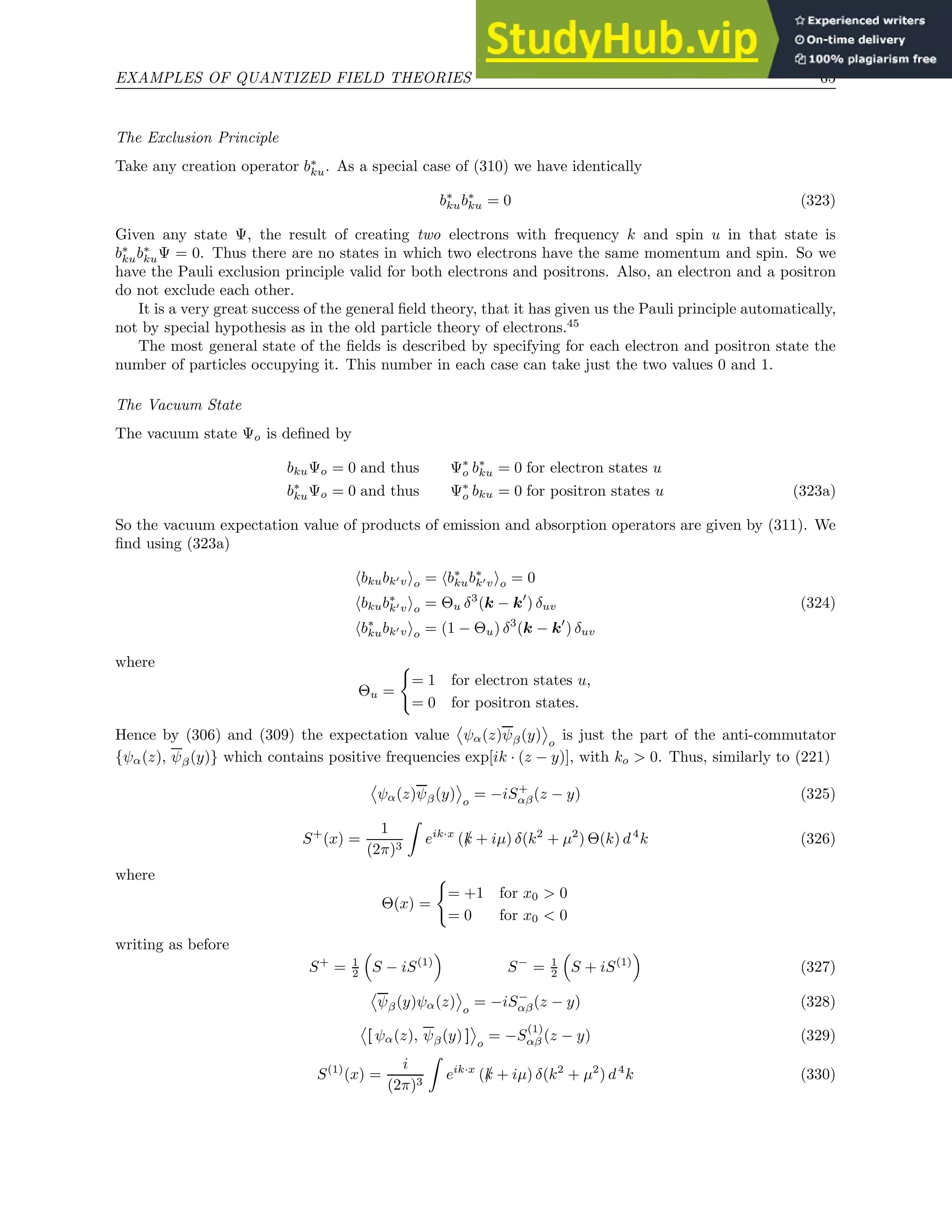 EXAMPLES OF QUANTIZED FIELD THEORIES 65
The Exclusion Principle
Take any creation operator b∗
ku. As a special case of (310) we have identically
b∗
kub∗
ku = 0 (323)
Given any state Ψ, the result of creating two electrons with frequency k and spin u in that state is
b∗
kub∗
kuΨ = 0. Thus there are no states in which two electrons have the same momentum and spin. So we
have the Pauli exclusion principle valid for both electrons and positrons. Also, an electron and a positron
do not exclude each other.
It is a very great success of the general field theory, that it has given us the Pauli principle automatically,
not by special hypothesis as in the old particle theory of electrons.45
The most general state of the fields is described by specifying for each electron and positron state the
number of particles occupying it. This number in each case can take just the two values 0 and 1.
The Vacuum State
The vacuum state Ψo is defined by
bkuΨo = 0 and thus Ψ∗
o b∗
ku = 0 for electron states u
b∗
kuΨo = 0 and thus Ψ∗
o bku = 0 for positron states u (323a)
So the vacuum expectation value of products of emission and absorption operators are given by (311). We
find using (323a)
hbkubk′vio = hb∗
kub∗
k′vio = 0
hbkub∗
k′vio = Θu δ3
(k − k′
) δuv (324)
hb∗
kubk′vio = (1 − Θu) δ3
(k − k′
) δuv
where
Θu =
(
= 1 for electron states u,
= 0 for positron states.
Hence by (306) and (309) the expectation value ψα(z)ψβ(y) o
is just the part of the anti-commutator
{ψα(z), ψβ(y)} which contains positive frequencies exp[ik · (z − y)], with ko  0. Thus, similarly to (221)
ψα(z)ψβ(y) o
= −iS+
αβ(z − y) (325)
S+
(x) =
1
(2π)3
Z
eik·x
(/
k + iµ) δ(k2
+ µ2
) Θ(k) d4
k (326)
where
Θ(x) =
(
= +1 for x0  0
= 0 for x0  0
writing as before
S+
= 1
2

S − iS(1)

S−
= 1
2

S + iS(1)

(327)
ψβ(y)ψα(z) o
= −iS−
αβ(z − y) (328)
[ ψα(z), ψβ(y) ] o
= −S
(1)
αβ (z − y) (329)
S(1)
(x) =
i
(2π)3
Z
eik·x
(/
k + iµ) δ(k2
+ µ2
) d4
k (330)
 