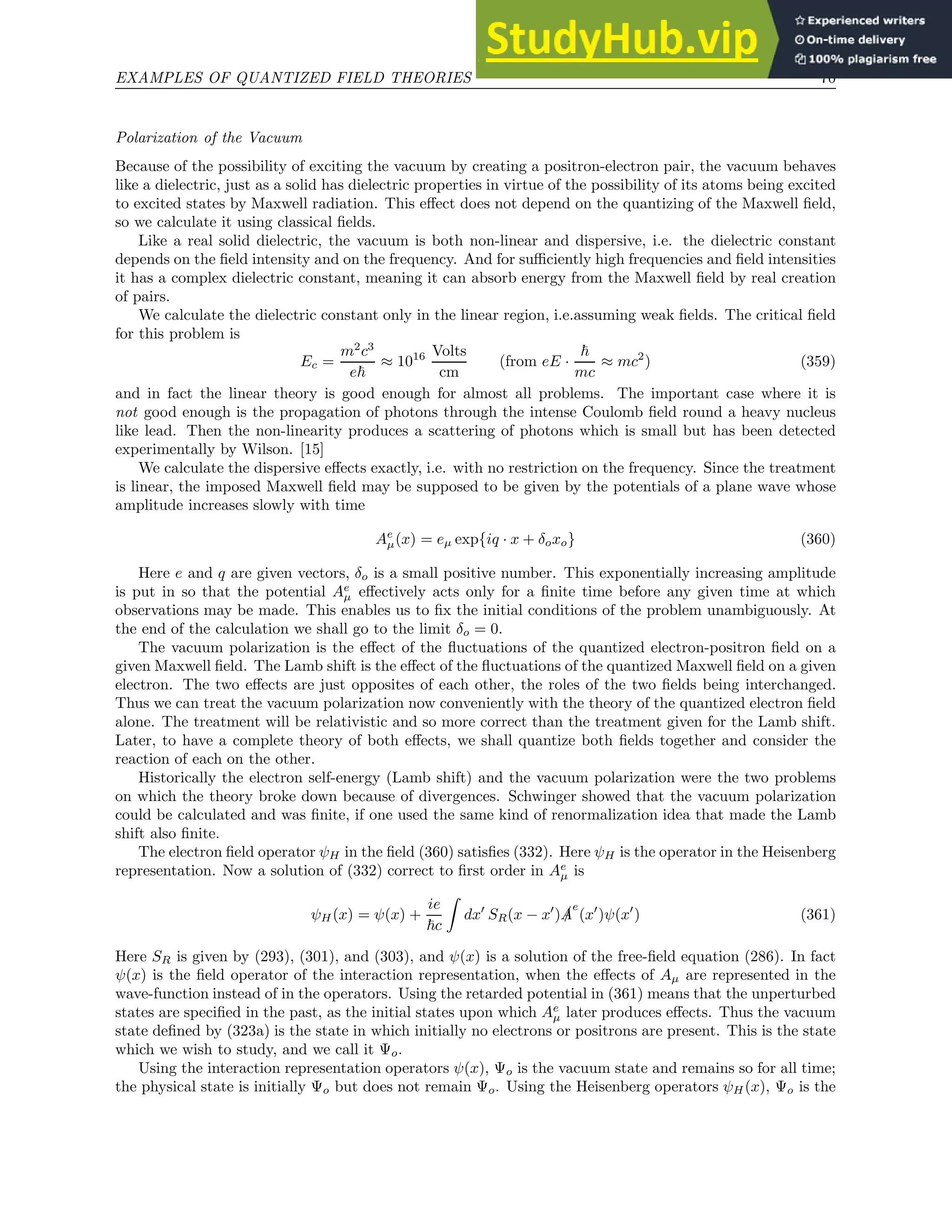 EXAMPLES OF QUANTIZED FIELD THEORIES 70
Polarization of the Vacuum
Because of the possibility of exciting the vacuum by creating a positron-electron pair, the vacuum behaves
like a dielectric, just as a solid has dielectric properties in virtue of the possibility of its atoms being excited
to excited states by Maxwell radiation. This effect does not depend on the quantizing of the Maxwell field,
so we calculate it using classical fields.
Like a real solid dielectric, the vacuum is both non-linear and dispersive, i.e. the dielectric constant
depends on the field intensity and on the frequency. And for sufficiently high frequencies and field intensities
it has a complex dielectric constant, meaning it can absorb energy from the Maxwell field by real creation
of pairs.
We calculate the dielectric constant only in the linear region, i.e.assuming weak fields. The critical field
for this problem is
Ec =
m2
c3
e~
≈ 1016 Volts
cm
(from eE ·
~
mc
≈ mc2
) (359)
and in fact the linear theory is good enough for almost all problems. The important case where it is
not good enough is the propagation of photons through the intense Coulomb field round a heavy nucleus
like lead. Then the non-linearity produces a scattering of photons which is small but has been detected
experimentally by Wilson. [15]
We calculate the dispersive effects exactly, i.e. with no restriction on the frequency. Since the treatment
is linear, the imposed Maxwell field may be supposed to be given by the potentials of a plane wave whose
amplitude increases slowly with time
Ae
µ(x) = eµ exp{iq · x + δoxo} (360)
Here e and q are given vectors, δo is a small positive number. This exponentially increasing amplitude
is put in so that the potential Ae
µ effectively acts only for a finite time before any given time at which
observations may be made. This enables us to fix the initial conditions of the problem unambiguously. At
the end of the calculation we shall go to the limit δo = 0.
The vacuum polarization is the effect of the fluctuations of the quantized electron-positron field on a
given Maxwell field. The Lamb shift is the effect of the fluctuations of the quantized Maxwell field on a given
electron. The two effects are just opposites of each other, the roles of the two fields being interchanged.
Thus we can treat the vacuum polarization now conveniently with the theory of the quantized electron field
alone. The treatment will be relativistic and so more correct than the treatment given for the Lamb shift.
Later, to have a complete theory of both effects, we shall quantize both fields together and consider the
reaction of each on the other.
Historically the electron self-energy (Lamb shift) and the vacuum polarization were the two problems
on which the theory broke down because of divergences. Schwinger showed that the vacuum polarization
could be calculated and was finite, if one used the same kind of renormalization idea that made the Lamb
shift also finite.
The electron field operator ψH in the field (360) satisfies (332). Here ψH is the operator in the Heisenberg
representation. Now a solution of (332) correct to first order in Ae
µ is
ψH(x) = ψ(x) +
ie
~c
Z
dx′
SR(x − x′
) /
A
e
(x′
)ψ(x′
) (361)
Here SR is given by (293), (301), and (303), and ψ(x) is a solution of the free-field equation (286). In fact
ψ(x) is the field operator of the interaction representation, when the effects of Aµ are represented in the
wave-function instead of in the operators. Using the retarded potential in (361) means that the unperturbed
states are specified in the past, as the initial states upon which Ae
µ later produces effects. Thus the vacuum
state defined by (323a) is the state in which initially no electrons or positrons are present. This is the state
which we wish to study, and we call it Ψo.
Using the interaction representation operators ψ(x), Ψo is the vacuum state and remains so for all time;
the physical state is initially Ψo but does not remain Ψo. Using the Heisenberg operators ψH(x), Ψo is the
 