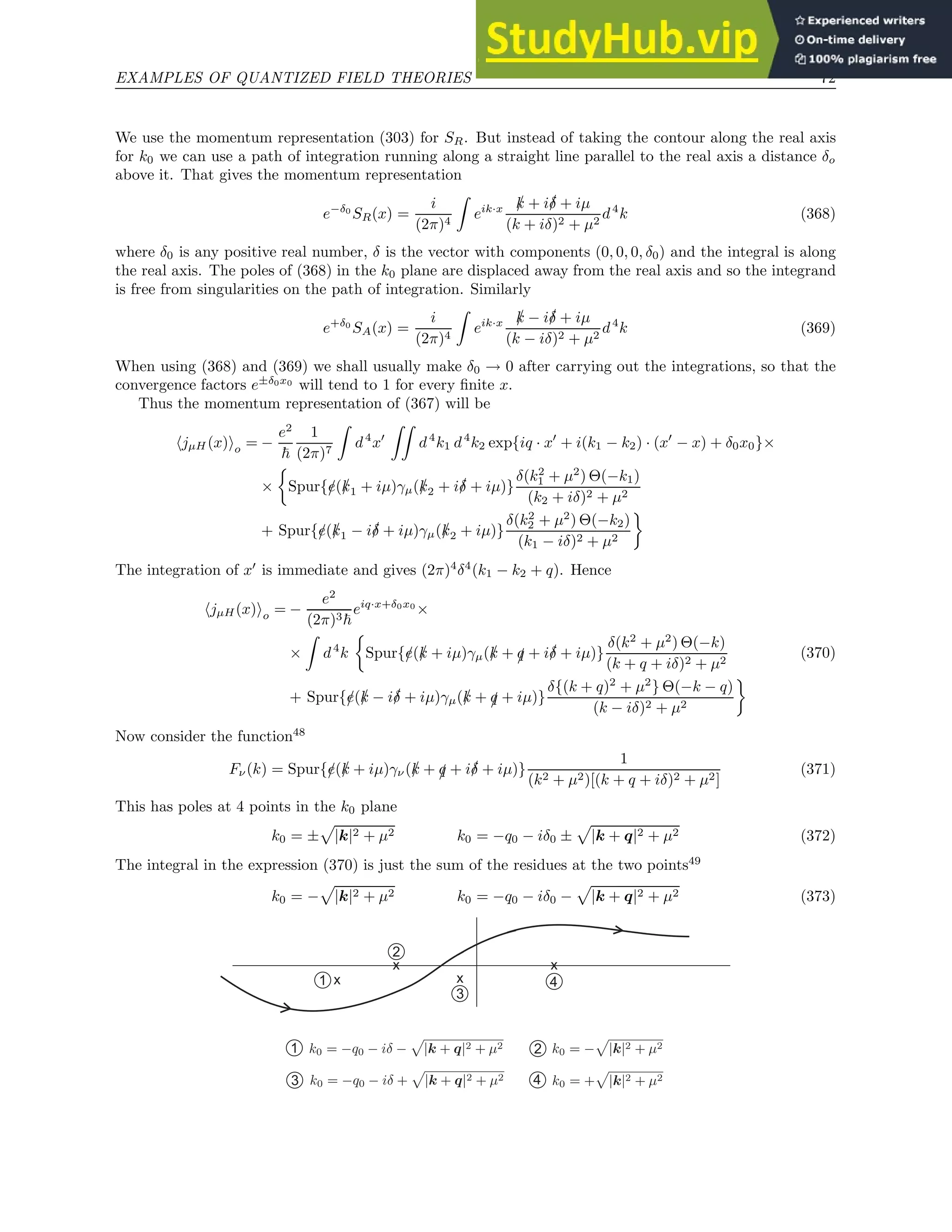 EXAMPLES OF QUANTIZED FIELD THEORIES 72
We use the momentum representation (303) for SR. But instead of taking the contour along the real axis
for k0 we can use a path of integration running along a straight line parallel to the real axis a distance δo
above it. That gives the momentum representation
e−δ0
SR(x) =
i
(2π)4
Z
eik·x /
k + i/
δ + iµ
(k + iδ)2 + µ2
d4
k (368)
where δ0 is any positive real number, δ is the vector with components (0, 0, 0, δ0) and the integral is along
the real axis. The poles of (368) in the k0 plane are displaced away from the real axis and so the integrand
is free from singularities on the path of integration. Similarly
e+δ0
SA(x) =
i
(2π)4
Z
eik·x /
k − i/
δ + iµ
(k − iδ)2 + µ2
d4
k (369)
When using (368) and (369) we shall usually make δ0 → 0 after carrying out the integrations, so that the
convergence factors e±δ0x0
will tend to 1 for every finite x.
Thus the momentum representation of (367) will be
hjµH (x)io = −
e2
~
1
(2π)7
Z
d4
x′
ZZ
d4
k1 d4
k2 exp{iq · x′
+ i(k1 − k2) · (x′
− x) + δ0x0}×
×

Spur{/
e(/
k1 + iµ)γµ(/
k2 + i/
δ + iµ)}
δ(k2
1 + µ2
) Θ(−k1)
(k2 + iδ)2 + µ2
+ Spur{/
e(/
k1 − i/
δ + iµ)γµ(/
k2 + iµ)}
δ(k2
2 + µ2
) Θ(−k2)
(k1 − iδ)2 + µ2

The integration of x′
is immediate and gives (2π)4
δ4
(k1 − k2 + q). Hence
hjµH(x)io = −
e2
(2π)3~
eiq·x+δ0x0
×
×
Z
d4
k

Spur{/
e(/
k + iµ)γµ(/
k + /
q + i/
δ + iµ)}
δ(k2
+ µ2
) Θ(−k)
(k + q + iδ)2 + µ2
+ Spur{/
e(/
k − i/
δ + iµ)γµ(/
k + /
q + iµ)}
δ{(k + q)2
+ µ2
} Θ(−k − q)
(k − iδ)2 + µ2

(370)
Now consider the function48
Fν(k) = Spur{/
e(/
k + iµ)γν(/
k + /
q + i/
δ + iµ)}
1
(k2 + µ2)[(k + q + iδ)2 + µ2]
(371)
This has poles at 4 points in the k0 plane
k0 = ±
p
|k|2 + µ2 k0 = −q0 − iδ0 ±
p
|k + q|2 + µ2 (372)
The integral in the expression (370) is just the sum of the residues at the two points49
k0 = −
p
|k|2 + µ2 k0 = −q0 − iδ0 −
p
|k + q|2 + µ2 (373)
x
x x
x
1
2
3
4
1
3
2
4
 