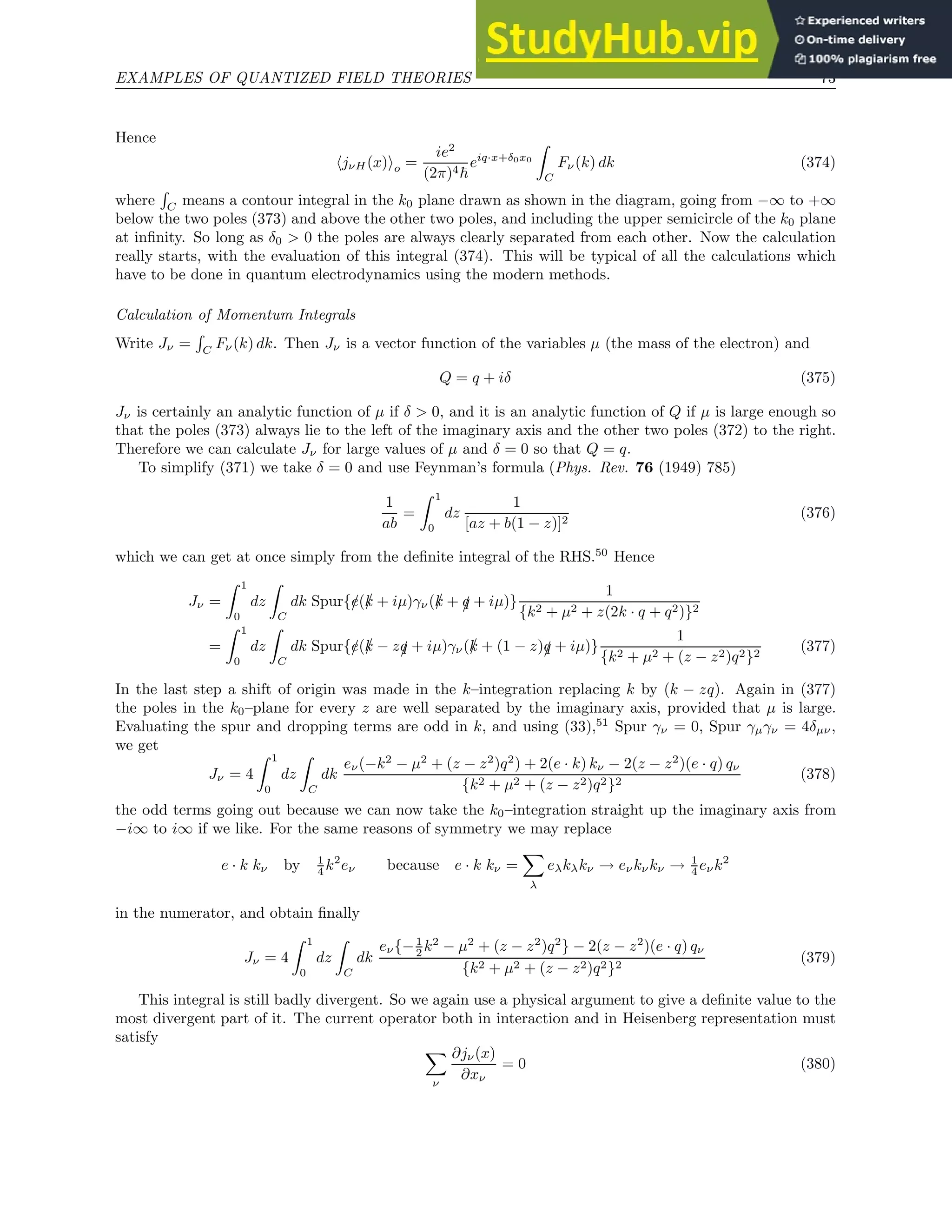 EXAMPLES OF QUANTIZED FIELD THEORIES 73
Hence
hjνH(x)io =
ie2
(2π)4~
eiq·x+δ0x0
Z
C
Fν(k) dk (374)
where
R
C means a contour integral in the k0 plane drawn as shown in the diagram, going from −∞ to +∞
below the two poles (373) and above the other two poles, and including the upper semicircle of the k0 plane
at infinity. So long as δ0  0 the poles are always clearly separated from each other. Now the calculation
really starts, with the evaluation of this integral (374). This will be typical of all the calculations which
have to be done in quantum electrodynamics using the modern methods.
Calculation of Momentum Integrals
Write Jν =
R
C
Fν(k) dk. Then Jν is a vector function of the variables µ (the mass of the electron) and
Q = q + iδ (375)
Jν is certainly an analytic function of µ if δ  0, and it is an analytic function of Q if µ is large enough so
that the poles (373) always lie to the left of the imaginary axis and the other two poles (372) to the right.
Therefore we can calculate Jν for large values of µ and δ = 0 so that Q = q.
To simplify (371) we take δ = 0 and use Feynman’s formula (Phys. Rev. 76 (1949) 785)
1
ab
=
Z 1
0
dz
1
[az + b(1 − z)]2
(376)
which we can get at once simply from the definite integral of the RHS.50
Hence
Jν =
Z 1
0
dz
Z
C
dk Spur{/
e(/
k + iµ)γν(/
k + /
q + iµ)}
1
{k2 + µ2 + z(2k · q + q2)}2
=
Z 1
0
dz
Z
C
dk Spur{/
e(/
k − z/
q + iµ)γν(/
k + (1 − z)/
q + iµ)}
1
{k2 + µ2 + (z − z2)q2}2
(377)
In the last step a shift of origin was made in the k–integration replacing k by (k − zq). Again in (377)
the poles in the k0–plane for every z are well separated by the imaginary axis, provided that µ is large.
Evaluating the spur and dropping terms are odd in k, and using (33),51
Spur γν = 0, Spur γµγν = 4δµν,
we get
Jν = 4
Z 1
0
dz
Z
C
dk
eν(−k2
− µ2
+ (z − z2
)q2
) + 2(e · k) kν − 2(z − z2
)(e · q) qν
{k2 + µ2 + (z − z2)q2}2
(378)
the odd terms going out because we can now take the k0–integration straight up the imaginary axis from
−i∞ to i∞ if we like. For the same reasons of symmetry we may replace
e · k kν by 1
4 k2
eν because e · k kν =
X
λ
eλkλkν → eνkνkν → 1
4 eνk2
in the numerator, and obtain finally
Jν = 4
Z 1
0
dz
Z
C
dk
eν{−1
2 k2
− µ2
+ (z − z2
)q2
} − 2(z − z2
)(e · q) qν
{k2 + µ2 + (z − z2)q2}2
(379)
This integral is still badly divergent. So we again use a physical argument to give a definite value to the
most divergent part of it. The current operator both in interaction and in Heisenberg representation must
satisfy
X
ν
∂jν(x)
∂xν
= 0 (380)
 