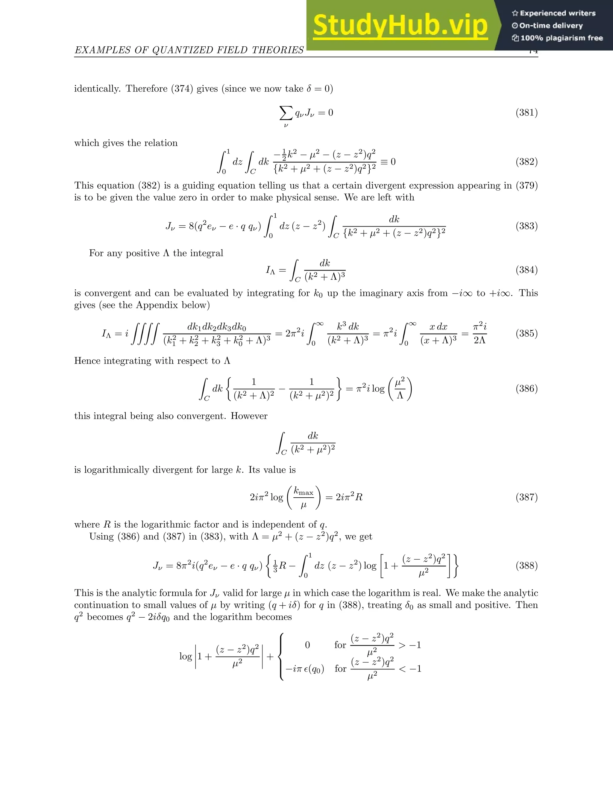 EXAMPLES OF QUANTIZED FIELD THEORIES 74
identically. Therefore (374) gives (since we now take δ = 0)
X
ν
qνJν = 0 (381)
which gives the relation
Z 1
0
dz
Z
C
dk
−1
2 k2
− µ2
− (z − z2
)q2
{k2 + µ2 + (z − z2)q2}2
≡ 0 (382)
This equation (382) is a guiding equation telling us that a certain divergent expression appearing in (379)
is to be given the value zero in order to make physical sense. We are left with
Jν = 8(q2
eν − e · q qν)
Z 1
0
dz (z − z2
)
Z
C
dk
{k2 + µ2 + (z − z2)q2}2
(383)
For any positive Λ the integral
IΛ =
Z
C
dk
(k2 + Λ)3
(384)
is convergent and can be evaluated by integrating for k0 up the imaginary axis from −i∞ to +i∞. This
gives (see the Appendix below)
IΛ = i
ZZZZ
dk1dk2dk3dk0
(k2
1 + k2
2 + k2
3 + k2
0 + Λ)3
= 2π2
i
Z ∞
0
k3
dk
(k2 + Λ)3
= π2
i
Z ∞
0
x dx
(x + Λ)3
=
π2
i
2Λ
(385)
Hence integrating with respect to Λ
Z
C
dk

1
(k2 + Λ)2
−
1
(k2 + µ2)2

= π2
i log

µ2
Λ

(386)
this integral being also convergent. However
Z
C
dk
(k2 + µ2)2
is logarithmically divergent for large k. Its value is
2iπ2
log

kmax
µ

= 2iπ2
R (387)
where R is the logarithmic factor and is independent of q.
Using (386) and (387) in (383), with Λ = µ2
+ (z − z2
)q2
, we get
Jν = 8π2
i(q2
eν − e · q qν)

1
3 R −
Z 1
0
dz (z − z2
) log

1 +
(z − z2
)q2
µ2

(388)
This is the analytic formula for Jν valid for large µ in which case the logarithm is real. We make the analytic
continuation to small values of µ by writing (q + iδ) for q in (388), treating δ0 as small and positive. Then
q2
becomes q2
− 2iδq0 and the logarithm becomes
log 1 +
(z − z2
)q2
µ2
+







0 for
(z − z2
)q2
µ2
 −1
−iπ ǫ(q0) for
(z − z2
)q2
µ2
 −1
 