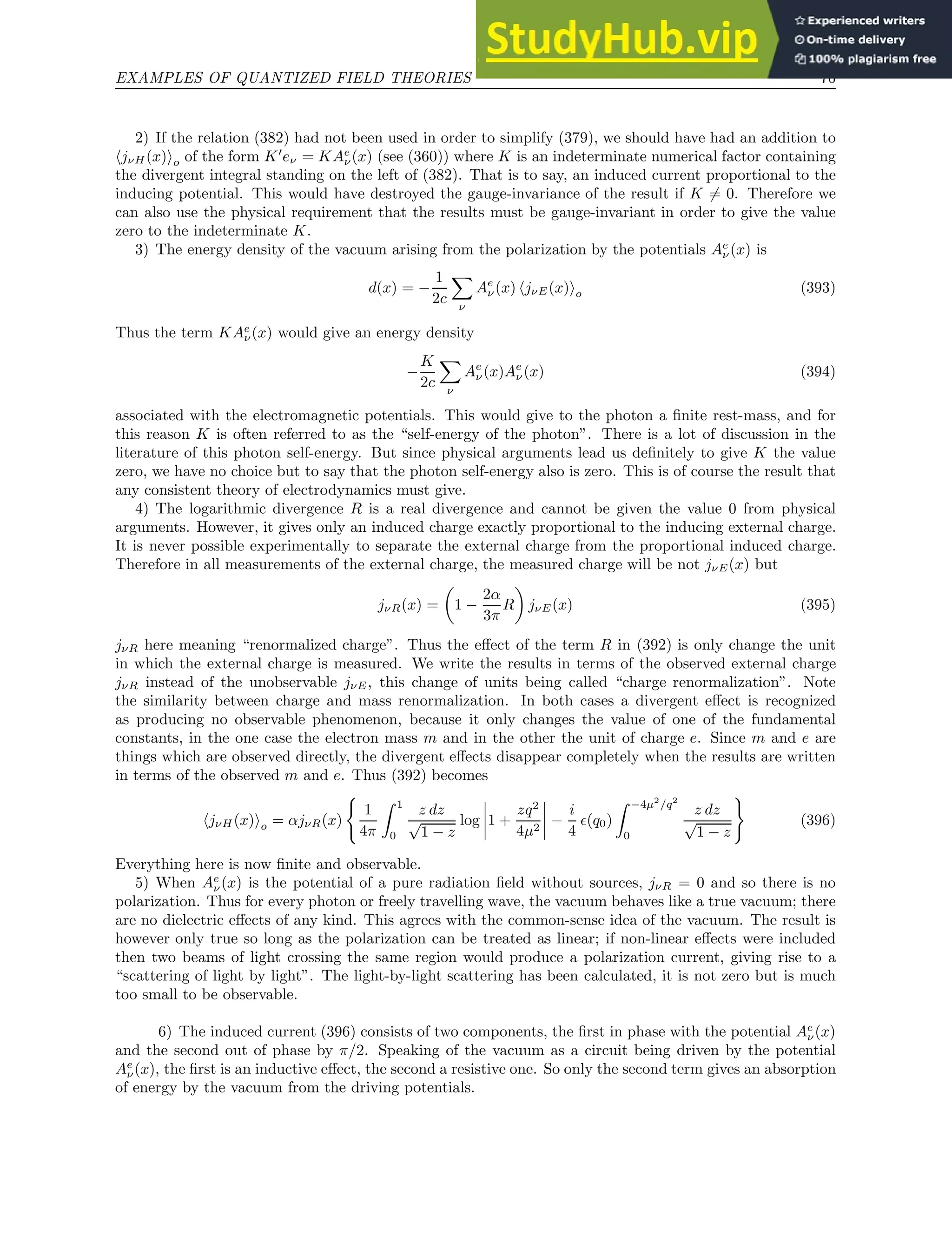 EXAMPLES OF QUANTIZED FIELD THEORIES 76
2) If the relation (382) had not been used in order to simplify (379), we should have had an addition to
hjνH(x)io of the form K′
eν = KAe
ν(x) (see (360)) where K is an indeterminate numerical factor containing
the divergent integral standing on the left of (382). That is to say, an induced current proportional to the
inducing potential. This would have destroyed the gauge-invariance of the result if K 6= 0. Therefore we
can also use the physical requirement that the results must be gauge-invariant in order to give the value
zero to the indeterminate K.
3) The energy density of the vacuum arising from the polarization by the potentials Ae
ν(x) is
d(x) = −
1
2c
X
ν
Ae
ν(x) hjνE(x)io (393)
Thus the term KAe
ν(x) would give an energy density
−
K
2c
X
ν
Ae
ν(x)Ae
ν(x) (394)
associated with the electromagnetic potentials. This would give to the photon a finite rest-mass, and for
this reason K is often referred to as the “self-energy of the photon”. There is a lot of discussion in the
literature of this photon self-energy. But since physical arguments lead us definitely to give K the value
zero, we have no choice but to say that the photon self-energy also is zero. This is of course the result that
any consistent theory of electrodynamics must give.
4) The logarithmic divergence R is a real divergence and cannot be given the value 0 from physical
arguments. However, it gives only an induced charge exactly proportional to the inducing external charge.
It is never possible experimentally to separate the external charge from the proportional induced charge.
Therefore in all measurements of the external charge, the measured charge will be not jνE(x) but
jνR(x) =

1 −
2α
3π
R

jνE(x) (395)
jνR here meaning “renormalized charge”. Thus the effect of the term R in (392) is only change the unit
in which the external charge is measured. We write the results in terms of the observed external charge
jνR instead of the unobservable jνE, this change of units being called “charge renormalization”. Note
the similarity between charge and mass renormalization. In both cases a divergent effect is recognized
as producing no observable phenomenon, because it only changes the value of one of the fundamental
constants, in the one case the electron mass m and in the other the unit of charge e. Since m and e are
things which are observed directly, the divergent effects disappear completely when the results are written
in terms of the observed m and e. Thus (392) becomes
hjνH(x)io = αjνR(x)
(
1
4π
Z 1
0
z dz
√
1 − z
log 1 +
zq2
4µ2
−
i
4
ǫ(q0)
Z −4µ2
/q2
0
z dz
√
1 − z
)
(396)
Everything here is now finite and observable.
5) When Ae
ν(x) is the potential of a pure radiation field without sources, jνR = 0 and so there is no
polarization. Thus for every photon or freely travelling wave, the vacuum behaves like a true vacuum; there
are no dielectric effects of any kind. This agrees with the common-sense idea of the vacuum. The result is
however only true so long as the polarization can be treated as linear; if non-linear effects were included
then two beams of light crossing the same region would produce a polarization current, giving rise to a
“scattering of light by light”. The light-by-light scattering has been calculated, it is not zero but is much
too small to be observable.
6) The induced current (396) consists of two components, the first in phase with the potential Ae
ν(x)
and the second out of phase by π/2. Speaking of the vacuum as a circuit being driven by the potential
Ae
ν(x), the first is an inductive effect, the second a resistive one. So only the second term gives an absorption
of energy by the vacuum from the driving potentials.
 