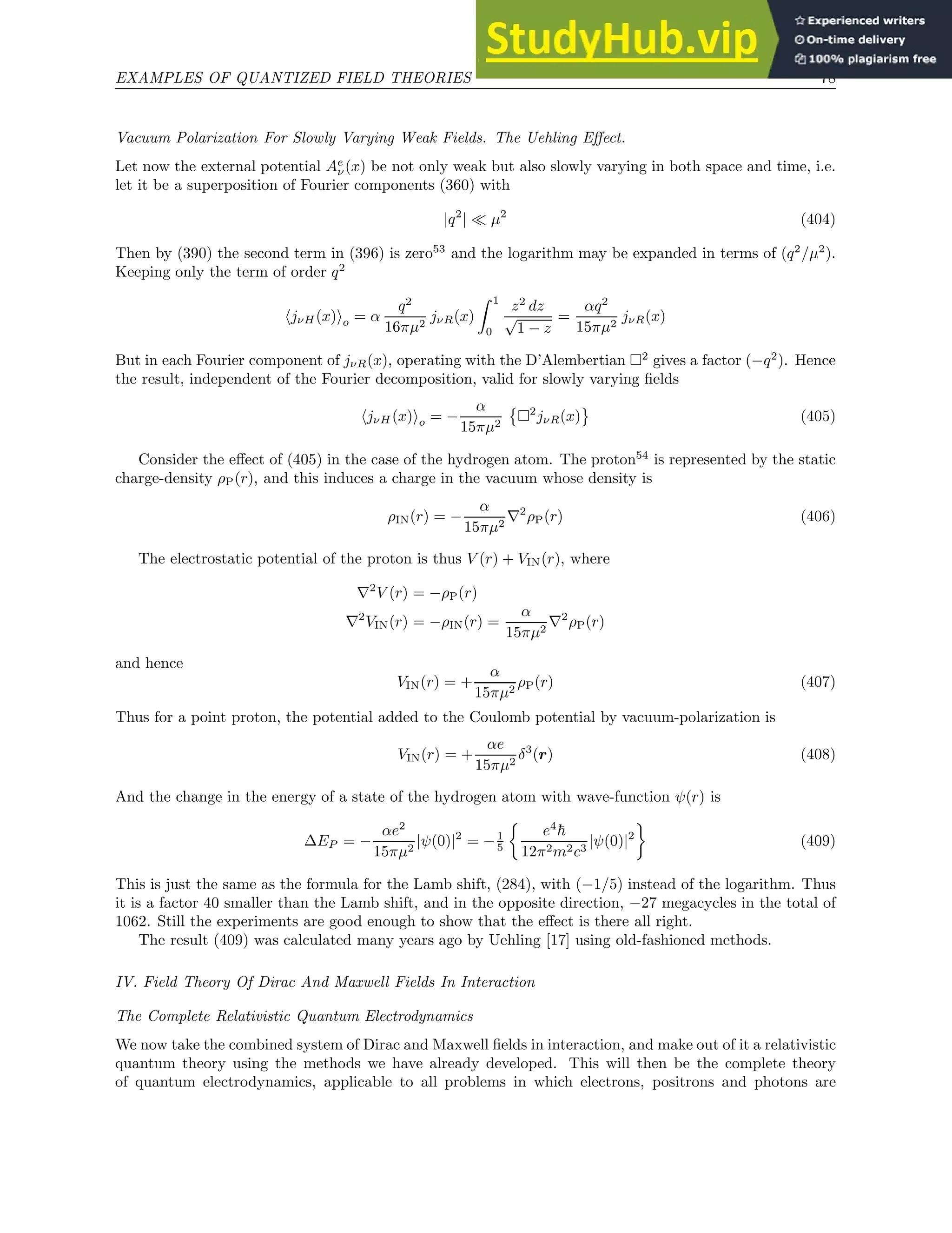 EXAMPLES OF QUANTIZED FIELD THEORIES 78
Vacuum Polarization For Slowly Varying Weak Fields. The Uehling Effect.
Let now the external potential Ae
ν(x) be not only weak but also slowly varying in both space and time, i.e.
let it be a superposition of Fourier components (360) with
|q2
| ≪ µ2
(404)
Then by (390) the second term in (396) is zero53
and the logarithm may be expanded in terms of (q2
/µ2
).
Keeping only the term of order q2
hjνH(x)io = α
q2
16πµ2
jνR(x)
Z 1
0
z2
dz
√
1 − z
=
αq2
15πµ2
jνR(x)
But in each Fourier component of jνR(x), operating with the D’Alembertian 2
gives a factor (−q2
). Hence
the result, independent of the Fourier decomposition, valid for slowly varying fields
hjνH (x)io = −
α
15πµ2

2
jνR(x) (405)
Consider the effect of (405) in the case of the hydrogen atom. The proton54
is represented by the static
charge-density ρP(r), and this induces a charge in the vacuum whose density is
ρIN(r) = −
α
15πµ2
∇2
ρP(r) (406)
The electrostatic potential of the proton is thus V (r) + VIN(r), where
∇2
V (r) = −ρP(r)
∇2
VIN(r) = −ρIN(r) =
α
15πµ2
∇2
ρP(r)
and hence
VIN(r) = +
α
15πµ2
ρP(r) (407)
Thus for a point proton, the potential added to the Coulomb potential by vacuum-polarization is
VIN(r) = +
αe
15πµ2
δ3
(r) (408)
And the change in the energy of a state of the hydrogen atom with wave-function ψ(r) is
∆EP = −
αe2
15πµ2
|ψ(0)|2
= −1
5

e4
~
12π2m2c3
|ψ(0)|2

(409)
This is just the same as the formula for the Lamb shift, (284), with (−1/5) instead of the logarithm. Thus
it is a factor 40 smaller than the Lamb shift, and in the opposite direction, −27 megacycles in the total of
1062. Still the experiments are good enough to show that the effect is there all right.
The result (409) was calculated many years ago by Uehling [17] using old-fashioned methods.
IV. Field Theory Of Dirac And Maxwell Fields In Interaction
The Complete Relativistic Quantum Electrodynamics
We now take the combined system of Dirac and Maxwell fields in interaction, and make out of it a relativistic
quantum theory using the methods we have already developed. This will then be the complete theory
of quantum electrodynamics, applicable to all problems in which electrons, positrons and photons are
 