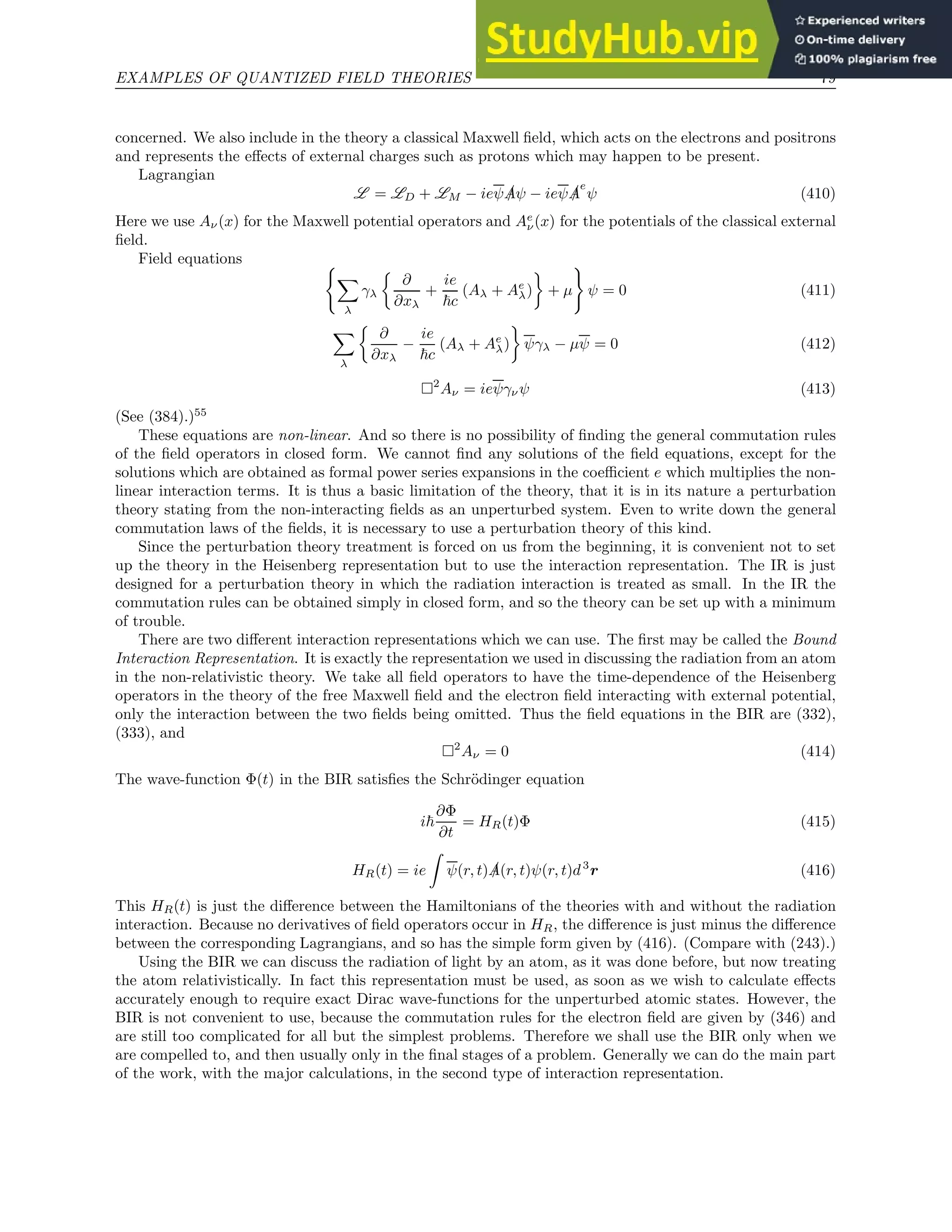 EXAMPLES OF QUANTIZED FIELD THEORIES 79
concerned. We also include in the theory a classical Maxwell field, which acts on the electrons and positrons
and represents the effects of external charges such as protons which may happen to be present.
Lagrangian
L = LD + LM − ieψ /
Aψ − ieψ /
A
e
ψ (410)
Here we use Aν(x) for the Maxwell potential operators and Ae
ν(x) for the potentials of the classical external
field.
Field equations (
X
λ
γλ

∂
∂xλ
+
ie
~c
(Aλ + Ae
λ)

+ µ
)
ψ = 0 (411)
X
λ

∂
∂xλ
−
ie
~c
(Aλ + Ae
λ)

ψγλ − µψ = 0 (412)
2
Aν = ieψγνψ (413)
(See (384).)55
These equations are non-linear. And so there is no possibility of finding the general commutation rules
of the field operators in closed form. We cannot find any solutions of the field equations, except for the
solutions which are obtained as formal power series expansions in the coefficient e which multiplies the non-
linear interaction terms. It is thus a basic limitation of the theory, that it is in its nature a perturbation
theory stating from the non-interacting fields as an unperturbed system. Even to write down the general
commutation laws of the fields, it is necessary to use a perturbation theory of this kind.
Since the perturbation theory treatment is forced on us from the beginning, it is convenient not to set
up the theory in the Heisenberg representation but to use the interaction representation. The IR is just
designed for a perturbation theory in which the radiation interaction is treated as small. In the IR the
commutation rules can be obtained simply in closed form, and so the theory can be set up with a minimum
of trouble.
There are two different interaction representations which we can use. The first may be called the Bound
Interaction Representation. It is exactly the representation we used in discussing the radiation from an atom
in the non-relativistic theory. We take all field operators to have the time-dependence of the Heisenberg
operators in the theory of the free Maxwell field and the electron field interacting with external potential,
only the interaction between the two fields being omitted. Thus the field equations in the BIR are (332),
(333), and
2
Aν = 0 (414)
The wave-function Φ(t) in the BIR satisfies the Schrödinger equation
i~
∂Φ
∂t
= HR(t)Φ (415)
HR(t) = ie
Z
ψ(r, t) /
A(r, t)ψ(r, t)d3
r (416)
This HR(t) is just the difference between the Hamiltonians of the theories with and without the radiation
interaction. Because no derivatives of field operators occur in HR, the difference is just minus the difference
between the corresponding Lagrangians, and so has the simple form given by (416). (Compare with (243).)
Using the BIR we can discuss the radiation of light by an atom, as it was done before, but now treating
the atom relativistically. In fact this representation must be used, as soon as we wish to calculate effects
accurately enough to require exact Dirac wave-functions for the unperturbed atomic states. However, the
BIR is not convenient to use, because the commutation rules for the electron field are given by (346) and
are still too complicated for all but the simplest problems. Therefore we shall use the BIR only when we
are compelled to, and then usually only in the final stages of a problem. Generally we can do the main part
of the work, with the major calculations, in the second type of interaction representation.
 