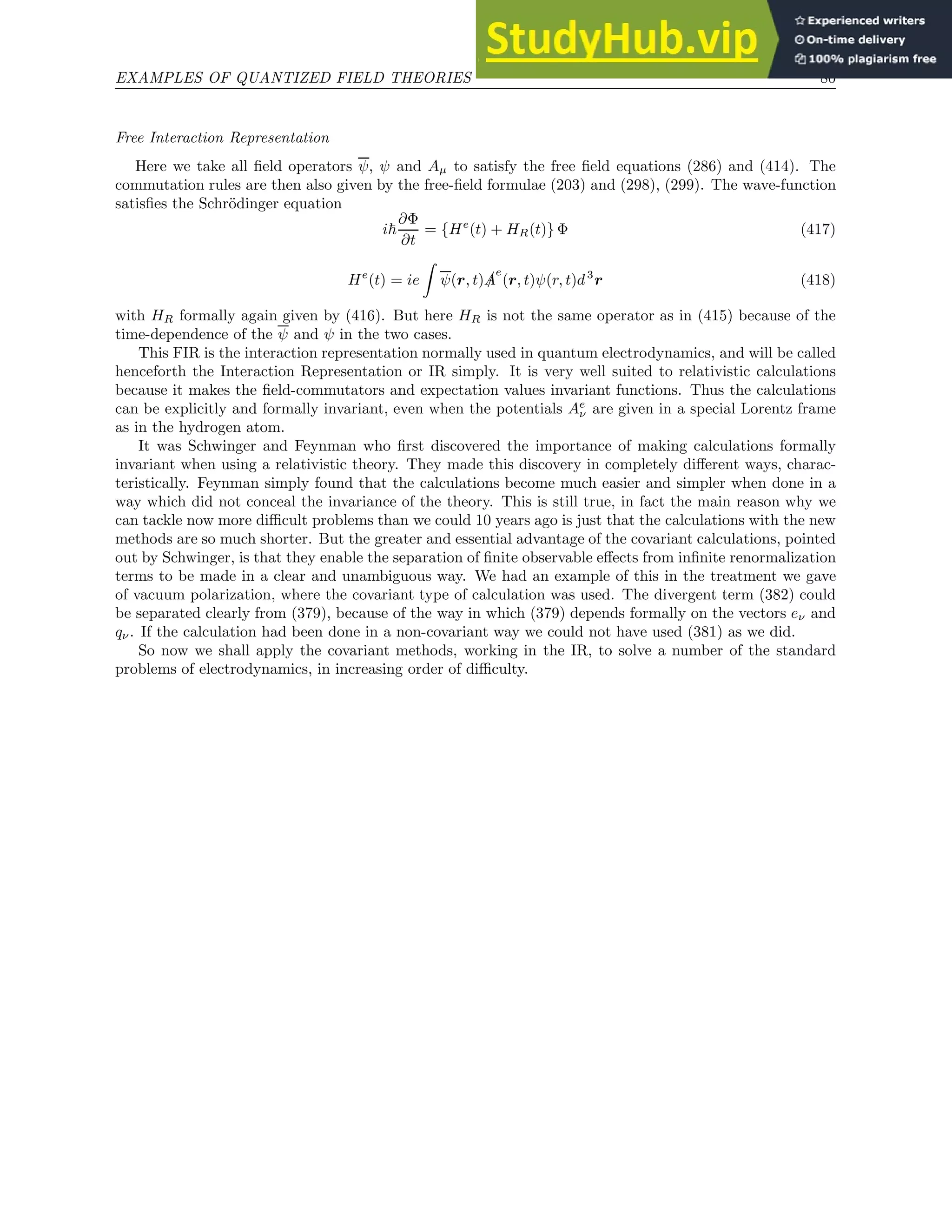 EXAMPLES OF QUANTIZED FIELD THEORIES 80
Free Interaction Representation
Here we take all field operators ψ, ψ and Aµ to satisfy the free field equations (286) and (414). The
commutation rules are then also given by the free-field formulae (203) and (298), (299). The wave-function
satisfies the Schrödinger equation
i~
∂Φ
∂t
= {He
(t) + HR(t)} Φ (417)
He
(t) = ie
Z
ψ(r, t) /
A
e
(r, t)ψ(r, t)d3
r (418)
with HR formally again given by (416). But here HR is not the same operator as in (415) because of the
time-dependence of the ψ and ψ in the two cases.
This FIR is the interaction representation normally used in quantum electrodynamics, and will be called
henceforth the Interaction Representation or IR simply. It is very well suited to relativistic calculations
because it makes the field-commutators and expectation values invariant functions. Thus the calculations
can be explicitly and formally invariant, even when the potentials Ae
ν are given in a special Lorentz frame
as in the hydrogen atom.
It was Schwinger and Feynman who first discovered the importance of making calculations formally
invariant when using a relativistic theory. They made this discovery in completely different ways, charac-
teristically. Feynman simply found that the calculations become much easier and simpler when done in a
way which did not conceal the invariance of the theory. This is still true, in fact the main reason why we
can tackle now more difficult problems than we could 10 years ago is just that the calculations with the new
methods are so much shorter. But the greater and essential advantage of the covariant calculations, pointed
out by Schwinger, is that they enable the separation of finite observable effects from infinite renormalization
terms to be made in a clear and unambiguous way. We had an example of this in the treatment we gave
of vacuum polarization, where the covariant type of calculation was used. The divergent term (382) could
be separated clearly from (379), because of the way in which (379) depends formally on the vectors eν and
qν. If the calculation had been done in a non-covariant way we could not have used (381) as we did.
So now we shall apply the covariant methods, working in the IR, to solve a number of the standard
problems of electrodynamics, in increasing order of difficulty.
 