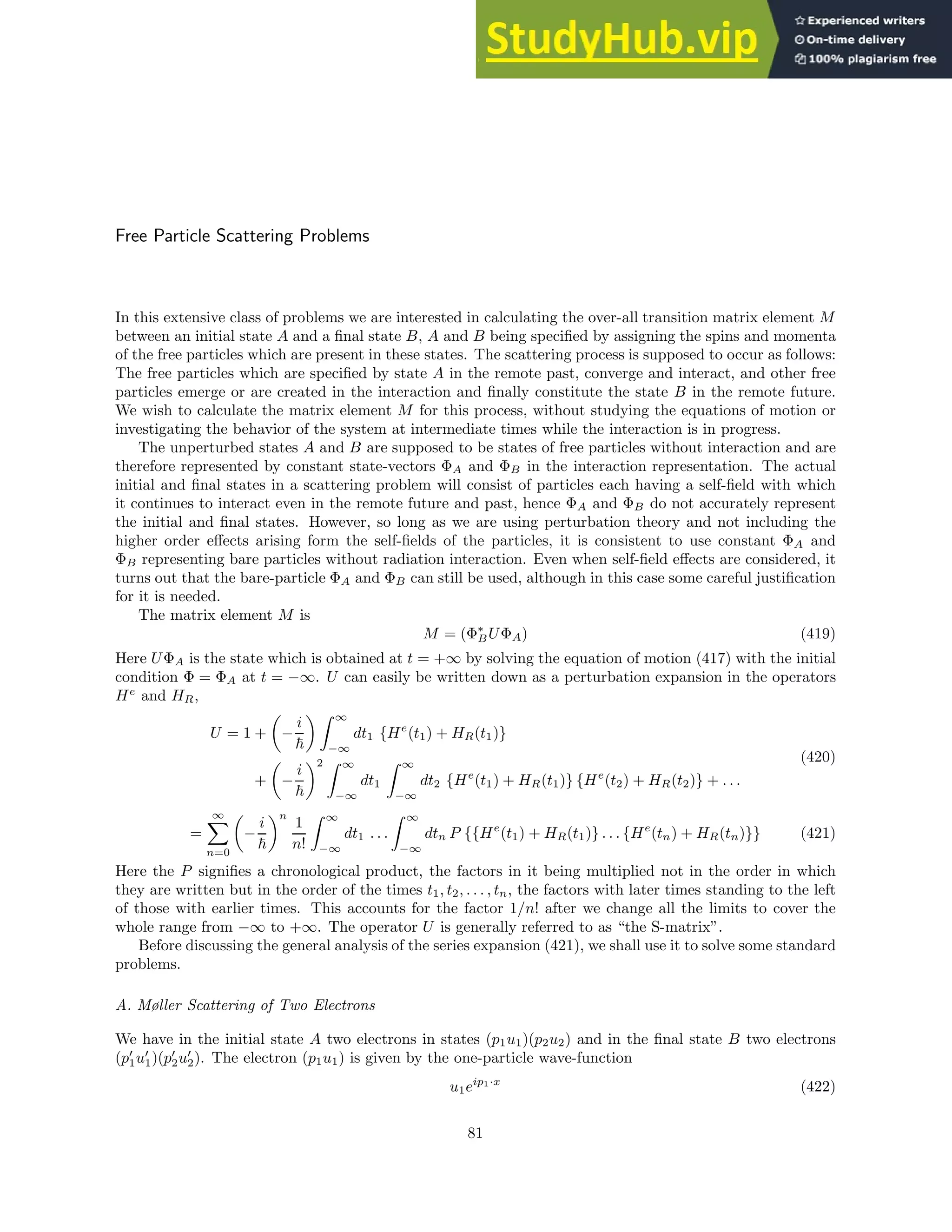 Free Particle Scattering Problems
In this extensive class of problems we are interested in calculating the over-all transition matrix element M
between an initial state A and a final state B, A and B being specified by assigning the spins and momenta
of the free particles which are present in these states. The scattering process is supposed to occur as follows:
The free particles which are specified by state A in the remote past, converge and interact, and other free
particles emerge or are created in the interaction and finally constitute the state B in the remote future.
We wish to calculate the matrix element M for this process, without studying the equations of motion or
investigating the behavior of the system at intermediate times while the interaction is in progress.
The unperturbed states A and B are supposed to be states of free particles without interaction and are
therefore represented by constant state-vectors ΦA and ΦB in the interaction representation. The actual
initial and final states in a scattering problem will consist of particles each having a self-field with which
it continues to interact even in the remote future and past, hence ΦA and ΦB do not accurately represent
the initial and final states. However, so long as we are using perturbation theory and not including the
higher order effects arising form the self-fields of the particles, it is consistent to use constant ΦA and
ΦB representing bare particles without radiation interaction. Even when self-field effects are considered, it
turns out that the bare-particle ΦA and ΦB can still be used, although in this case some careful justification
for it is needed.
The matrix element M is
M = (Φ∗
BUΦA) (419)
Here UΦA is the state which is obtained at t = +∞ by solving the equation of motion (417) with the initial
condition Φ = ΦA at t = −∞. U can easily be written down as a perturbation expansion in the operators
He
and HR,
U = 1 +

−
i
~
 Z ∞
−∞
dt1 {He
(t1) + HR(t1)}
+

−
i
~
2 Z ∞
−∞
dt1
Z ∞
−∞
dt2 {He
(t1) + HR(t1)} {He
(t2) + HR(t2)} + . . .
(420)
=
∞
X
n=0

−
i
~
n
1
n!
Z ∞
−∞
dt1 . . .
Z ∞
−∞
dtn P {{He
(t1) + HR(t1)} . . . {He
(tn) + HR(tn)}} (421)
Here the P signifies a chronological product, the factors in it being multiplied not in the order in which
they are written but in the order of the times t1, t2, . . . , tn, the factors with later times standing to the left
of those with earlier times. This accounts for the factor 1/n! after we change all the limits to cover the
whole range from −∞ to +∞. The operator U is generally referred to as “the S-matrix”.
Before discussing the general analysis of the series expansion (421), we shall use it to solve some standard
problems.
A. Møller Scattering of Two Electrons
We have in the initial state A two electrons in states (p1u1)(p2u2) and in the final state B two electrons
(p′
1u′
1)(p′
2u′
2). The electron (p1u1) is given by the one-particle wave-function
u1eip1·x
(422)
81
 