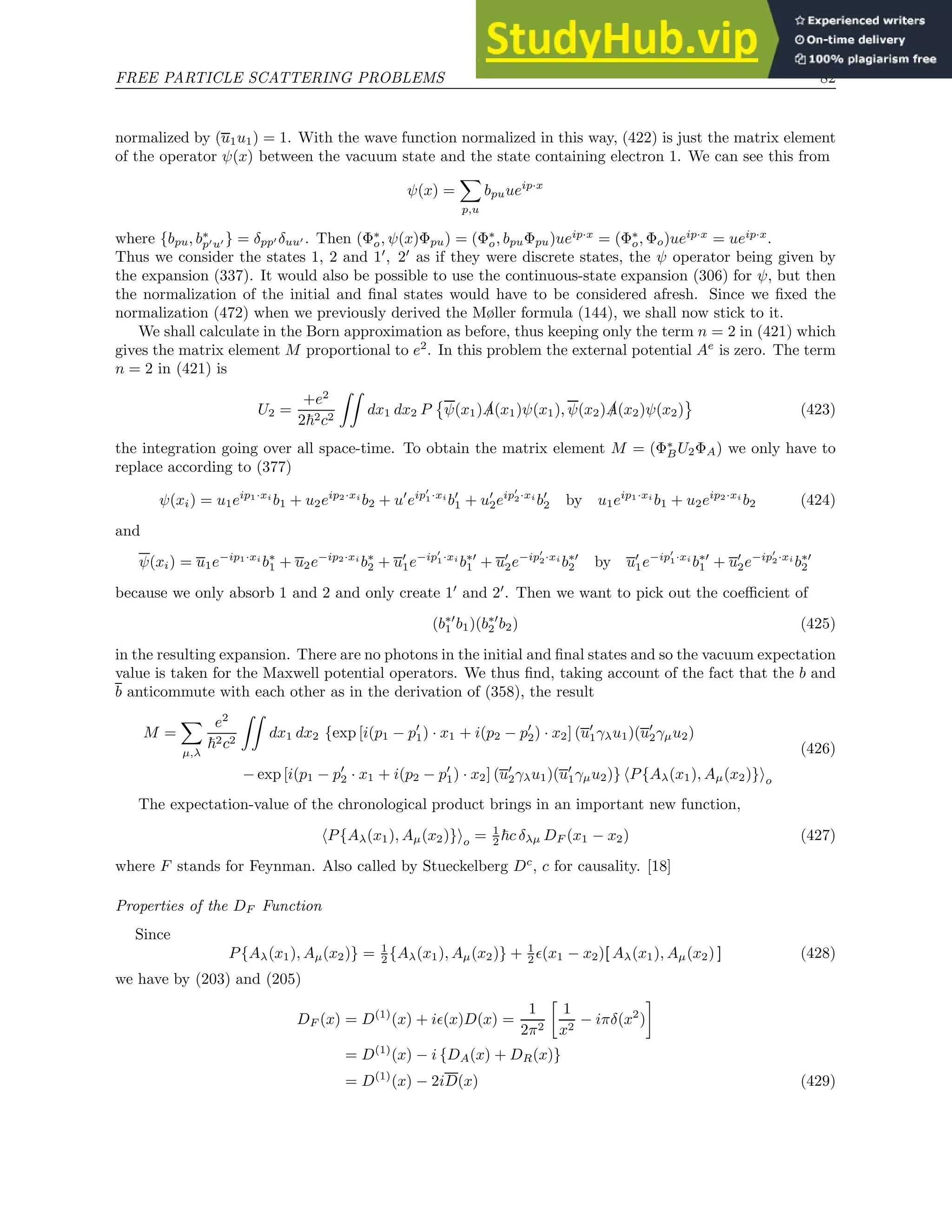 FREE PARTICLE SCATTERING PROBLEMS 82
normalized by (u1u1) = 1. With the wave function normalized in this way, (422) is just the matrix element
of the operator ψ(x) between the vacuum state and the state containing electron 1. We can see this from
ψ(x) =
X
p,u
bpuueip·x
where {bpu, b∗
p′u′ } = δpp′ δuu′ . Then (Φ∗
o, ψ(x)Φpu) = (Φ∗
o, bpuΦpu)ueip·x
= (Φ∗
o, Φo)ueip·x
= ueip·x
.
Thus we consider the states 1, 2 and 1′
, 2′
as if they were discrete states, the ψ operator being given by
the expansion (337). It would also be possible to use the continuous-state expansion (306) for ψ, but then
the normalization of the initial and final states would have to be considered afresh. Since we fixed the
normalization (472) when we previously derived the Møller formula (144), we shall now stick to it.
We shall calculate in the Born approximation as before, thus keeping only the term n = 2 in (421) which
gives the matrix element M proportional to e2
. In this problem the external potential Ae
is zero. The term
n = 2 in (421) is
U2 =
+e2
2~2c2
ZZ
dx1 dx2 P

ψ(x1) /
A(x1)ψ(x1), ψ(x2) /
A(x2)ψ(x2) (423)
the integration going over all space-time. To obtain the matrix element M = (Φ∗
BU2ΦA) we only have to
replace according to (377)
ψ(xi) = u1eip1·xi
b1 + u2eip2·xi
b2 + u′
eip′
1·xi
b′
1 + u′
2eip′
2·xi
b′
2 by u1eip1·xi
b1 + u2eip2·xi
b2 (424)
and
ψ(xi) = u1e−ip1·xi
b∗
1 + u2e−ip2·xi
b∗
2 + u′
1e−ip′
1·xi
b∗′
1 + u′
2e−ip′
2·xi
b∗′
2 by u′
1e−ip′
1·xi
b∗′
1 + u′
2e−ip′
2·xi
b∗′
2
because we only absorb 1 and 2 and only create 1′
and 2′
. Then we want to pick out the coefficient of
(b∗′
1 b1)(b∗′
2 b2) (425)
in the resulting expansion. There are no photons in the initial and final states and so the vacuum expectation
value is taken for the Maxwell potential operators. We thus find, taking account of the fact that the b and
b anticommute with each other as in the derivation of (358), the result
M =
X
µ,λ
e2
~2c2
ZZ
dx1 dx2 {exp [i(p1 − p′
1) · x1 + i(p2 − p′
2) · x2] (u′
1γλu1)(u′
2γµu2)
− exp [i(p1 − p′
2 · x1 + i(p2 − p′
1) · x2] (u′
2γλu1)(u′
1γµu2)} hP{Aλ(x1), Aµ(x2)}io
(426)
The expectation-value of the chronological product brings in an important new function,
hP{Aλ(x1), Aµ(x2)}io = 1
2 ~c δλµ DF (x1 − x2) (427)
where F stands for Feynman. Also called by Stueckelberg Dc
, c for causality. [18]
Properties of the DF Function
Since
P{Aλ(x1), Aµ(x2)} = 1
2 {Aλ(x1), Aµ(x2)} + 1
2 ǫ(x1 − x2)[ Aλ(x1), Aµ(x2) ] (428)
we have by (203) and (205)
DF (x) = D(1)
(x) + iǫ(x)D(x) =
1
2π2

1
x2
− iπδ(x2
)

= D(1)
(x) − i {DA(x) + DR(x)}
= D(1)
(x) − 2iD(x) (429)
 