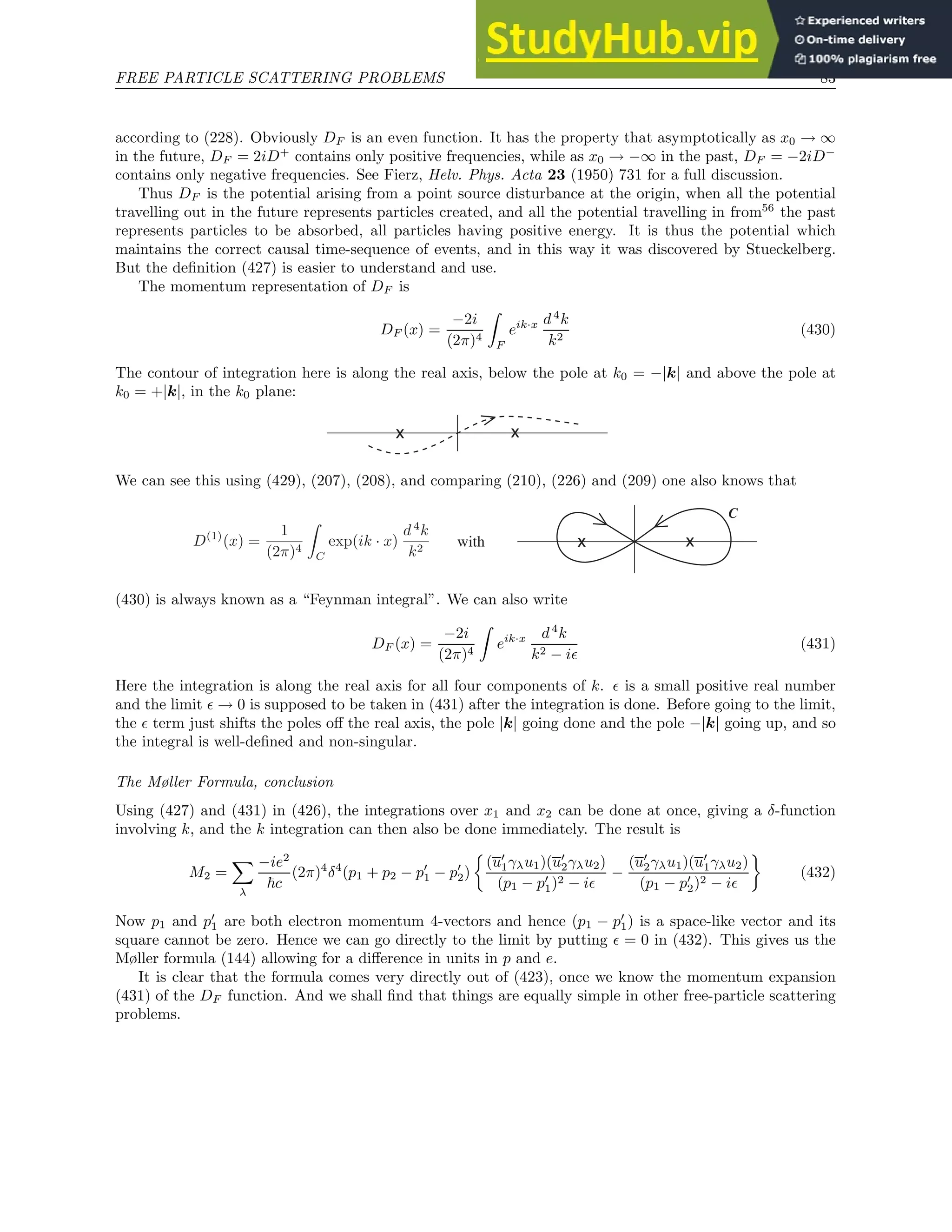FREE PARTICLE SCATTERING PROBLEMS 83
according to (228). Obviously DF is an even function. It has the property that asymptotically as x0 → ∞
in the future, DF = 2iD+
contains only positive frequencies, while as x0 → −∞ in the past, DF = −2iD−
contains only negative frequencies. See Fierz, Helv. Phys. Acta 23 (1950) 731 for a full discussion.
Thus DF is the potential arising from a point source disturbance at the origin, when all the potential
travelling out in the future represents particles created, and all the potential travelling in from56
the past
represents particles to be absorbed, all particles having positive energy. It is thus the potential which
maintains the correct causal time-sequence of events, and in this way it was discovered by Stueckelberg.
But the definition (427) is easier to understand and use.
The momentum representation of DF is
DF (x) =
−2i
(2π)4
Z
F
eik·x d4
k
k2
(430)
The contour of integration here is along the real axis, below the pole at k0 = −|k| and above the pole at
k0 = +|k|, in the k0 plane:
x x
We can see this using (429), (207), (208), and comparing (210), (226) and (209) one also knows that
x x
C
with
(430) is always known as a “Feynman integral”. We can also write
DF (x) =
−2i
(2π)4
Z
eik·x d4
k
k2 − iǫ
(431)
Here the integration is along the real axis for all four components of k. ǫ is a small positive real number
and the limit ǫ → 0 is supposed to be taken in (431) after the integration is done. Before going to the limit,
the ǫ term just shifts the poles off the real axis, the pole |k| going done and the pole −|k| going up, and so
the integral is well-defined and non-singular.
The Møller Formula, conclusion
Using (427) and (431) in (426), the integrations over x1 and x2 can be done at once, giving a δ-function
involving k, and the k integration can then also be done immediately. The result is
M2 =
X
λ
−ie2
~c
(2π)4
δ4
(p1 + p2 − p′
1 − p′
2)

(u′
1γλu1)(u′
2γλu2)
(p1 − p′
1)2 − iǫ
−
(u′
2γλu1)(u′
1γλu2)
(p1 − p′
2)2 − iǫ

(432)
Now p1 and p′
1 are both electron momentum 4-vectors and hence (p1 − p′
1) is a space-like vector and its
square cannot be zero. Hence we can go directly to the limit by putting ǫ = 0 in (432). This gives us the
Møller formula (144) allowing for a difference in units in p and e.
It is clear that the formula comes very directly out of (423), once we know the momentum expansion
(431) of the DF function. And we shall find that things are equally simple in other free-particle scattering
problems.
 