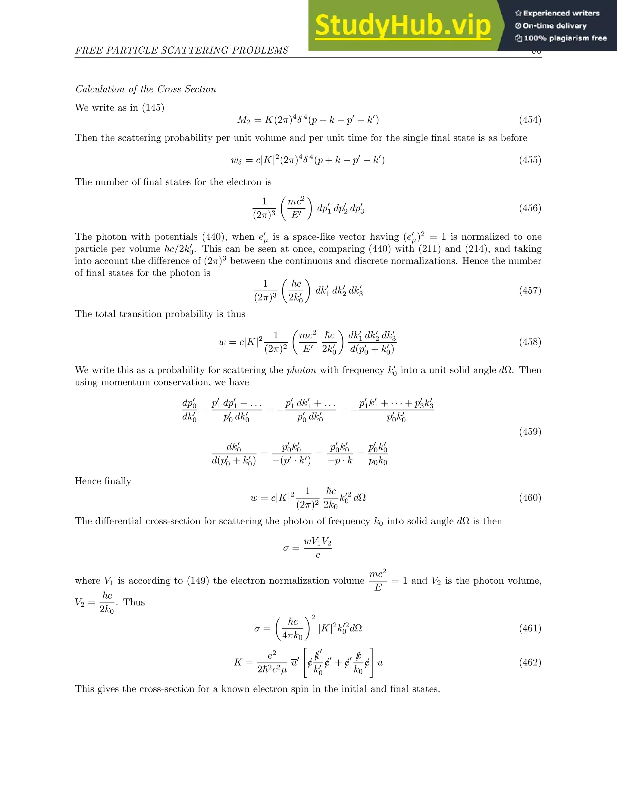 FREE PARTICLE SCATTERING PROBLEMS 86
Calculation of the Cross-Section
We write as in (145)
M2 = K(2π)4
δ 4
(p + k − p′
− k′
) (454)
Then the scattering probability per unit volume and per unit time for the single final state is as before
wδ = c|K|2
(2π)4
δ 4
(p + k − p′
− k′
) (455)
The number of final states for the electron is
1
(2π)3

mc2
E′

dp′
1 dp′
2 dp′
3 (456)
The photon with potentials (440), when e′
µ is a space-like vector having (e′
µ)2
= 1 is normalized to one
particle per volume ~c/2k′
0. This can be seen at once, comparing (440) with (211) and (214), and taking
into account the difference of (2π)3
between the continuous and discrete normalizations. Hence the number
of final states for the photon is
1
(2π)3

~c
2k′
0

dk′
1 dk′
2 dk′
3 (457)
The total transition probability is thus
w = c|K|2 1
(2π)2

mc2
E′
~c
2k′
0

dk′
1 dk′
2 dk′
3
d(p′
0 + k′
0)
(458)
We write this as a probability for scattering the photon with frequency k′
0 into a unit solid angle dΩ. Then
using momentum conservation, we have
dp′
0
dk′
0
=
p′
1 dp′
1 + . . .
p′
0 dk′
0
= −
p′
1 dk′
1 + . . .
p′
0 dk′
0
= −
p′
1k′
1 + · · · + p′
3k′
3
p′
0k′
0
dk′
0
d(p′
0 + k′
0)
=
p′
0k′
0
−(p′ · k′)
=
p′
0k′
0
−p · k
=
p′
0k′
0
p0k0
(459)
Hence finally
w = c|K|2 1
(2π)2
~c
2k0
k′2
0 dΩ (460)
The differential cross-section for scattering the photon of frequency k0 into solid angle dΩ is then
σ =
wV1V2
c
where V1 is according to (149) the electron normalization volume
mc2
E
= 1 and V2 is the photon volume,
V2 =
~c
2k0
. Thus
σ =

~c
4πk0
2
|K|2
k′2
0 dΩ (461)
K =
e2
2~2c2µ
u′

/
e
/
k
′
k′
0
/
e′
+ /
e′ /
k
k0
/
e
#
u (462)
This gives the cross-section for a known electron spin in the initial and final states.
 
