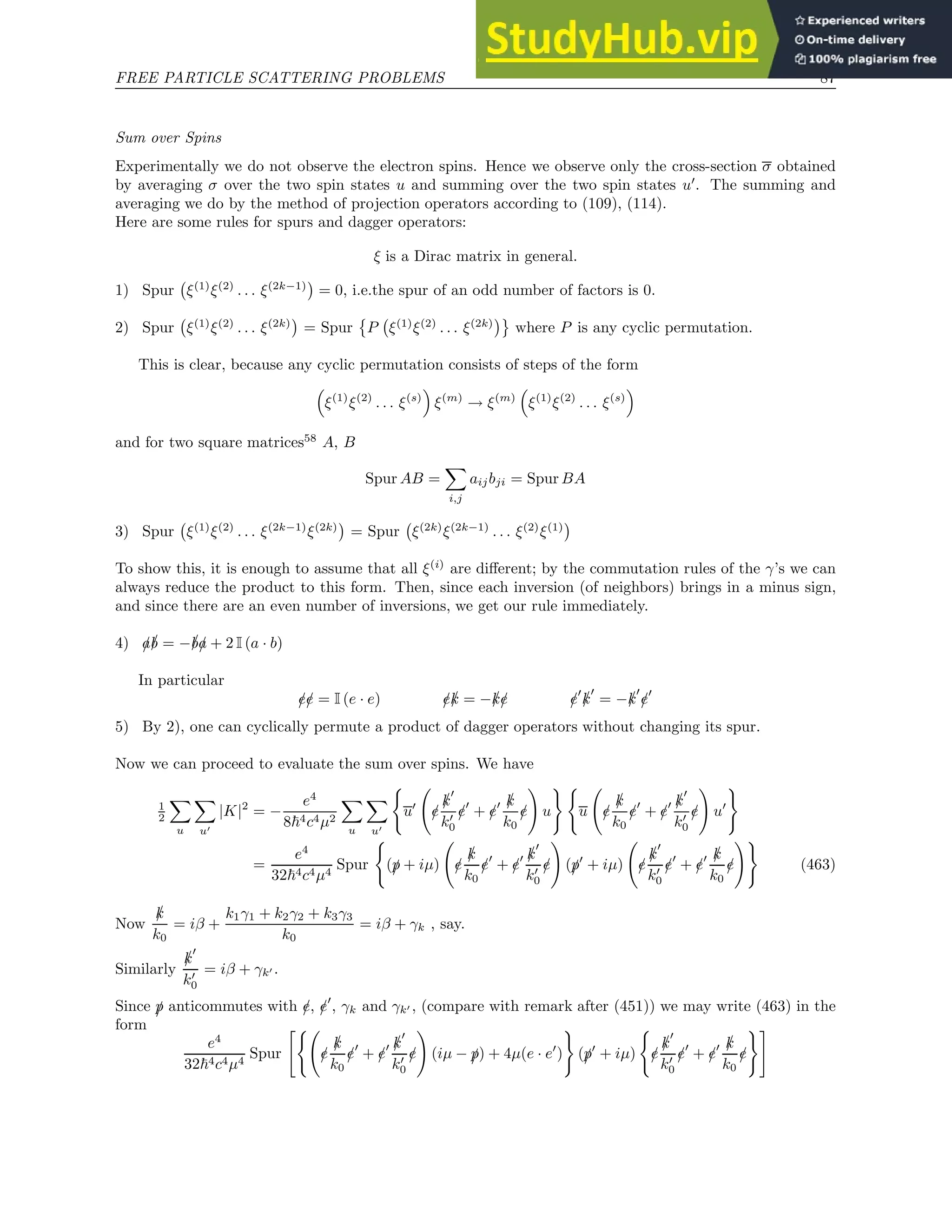 FREE PARTICLE SCATTERING PROBLEMS 87
Sum over Spins
Experimentally we do not observe the electron spins. Hence we observe only the cross-section σ obtained
by averaging σ over the two spin states u and summing over the two spin states u′
. The summing and
averaging we do by the method of projection operators according to (109), (114).
Here are some rules for spurs and dagger operators:
ξ is a Dirac matrix in general.
1) Spur ξ(1)
ξ(2)
. . . ξ(2k−1)

= 0, i.e.the spur of an odd number of factors is 0.
2) Spur ξ(1)
ξ(2)
. . . ξ(2k)

= Spur

P ξ(1)
ξ(2)
. . . ξ(2k)

where P is any cyclic permutation.
This is clear, because any cyclic permutation consists of steps of the form

ξ(1)
ξ(2)
. . . ξ(s)

ξ(m)
→ ξ(m)

ξ(1)
ξ(2)
. . . ξ(s)

and for two square matrices58
A, B
Spur AB =
X
i,j
aijbji = Spur BA
3) Spur ξ(1)
ξ(2)
. . . ξ(2k−1)
ξ(2k)

= Spur ξ(2k)
ξ(2k−1)
. . . ξ(2)
ξ(1)

To show this, it is enough to assume that all ξ(i)
are different; by the commutation rules of the γ’s we can
always reduce the product to this form. Then, since each inversion (of neighbors) brings in a minus sign,
and since there are an even number of inversions, we get our rule immediately.
4) /
a/
b = −/
b/
a + 2 I (a · b)
In particular
/
e/
e = I (e · e) /
e/
k = −/
k/
e /
e′
/
k
′
= −/
k
′
/
e′
5) By 2), one can cyclically permute a product of dagger operators without changing its spur.
Now we can proceed to evaluate the sum over spins. We have
1
2
X
u
X
u′
|K|2
= −
e4
8~4c4µ2
X
u
X
u′
(
u′
/
e
/
k
′
k′
0
/
e′
+ /
e′ /
k
k0
/
e
!
u
) (
u /
e
/
k
k0
/
e′
+ /
e′ /
k
′
k′
0
/
e
!
u′
)
=
e4
32~4c4µ4
Spur
(
(/
p + iµ) /
e
/
k
k0
/
e′
+ /
e′ /
k
′
k′
0
/
e
!
(/
p′
+ iµ) /
e
/
k
′
k′
0
/
e′
+ /
e′ /
k
k0
/
e
!)
(463)
Now
/
k
k0
= iβ +
k1γ1 + k2γ2 + k3γ3
k0
= iβ + γk , say.
Similarly
/
k
′
k′
0
= iβ + γk′ .
Since /
p anticommutes with /
e, /
e′
, γk and γk′ , (compare with remark after (451)) we may write (463) in the
form
e4
32~4c4µ4
Spur
(
/
e
/
k
k0
/
e′
+ /
e′ /
k
′
k′
0
/
e
!
(iµ − /
p) + 4µ(e · e′
)
)
(/
p′
+ iµ)
(
/
e
/
k
′
k′
0
/
e′
+ /
e′ /
k
k0
/
e
)#
 