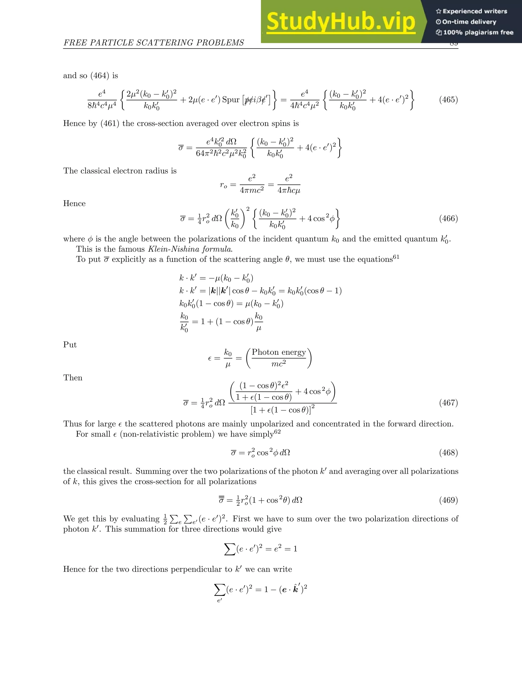 FREE PARTICLE SCATTERING PROBLEMS 89
and so (464) is
e4
8~4c4µ4

2µ2
(k0 − k′
0)2
k0k′
0
+ 2µ(e · e′
) Spur

/
p/
eiβ/
e′

=
e4
4~4c4µ2

(k0 − k′
0)2
k0k′
0
+ 4(e · e′
)2

(465)
Hence by (461) the cross-section averaged over electron spins is
σ =
e4
k′2
0 dΩ
64π2~2c2µ2k2
0

(k0 − k′
0)2
k0k′
0
+ 4(e · e′
)2

The classical electron radius is
ro =
e2
4πmc2
=
e2
4π~cµ
Hence
σ = 1
4 r2
o dΩ

k′
0
k0
2 
(k0 − k′
0)2
k0k′
0
+ 4 cos2
φ

(466)
where φ is the angle between the polarizations of the incident quantum k0 and the emitted quantum k′
0.
This is the famous Klein-Nishina formula.
To put σ explicitly as a function of the scattering angle θ, we must use the equations61
k · k′
= −µ(k0 − k′
0)
k · k′
= |k||k′
| cos θ − k0k′
0 = k0k′
0(cos θ − 1)
k0k′
0(1 − cos θ) = µ(k0 − k′
0)
k0
k′
0
= 1 + (1 − cos θ)
k0
µ
Put
ǫ =
k0
µ
=

Photon energy
mc2

Then
σ = 1
4 r2
o dΩ

(1 − cos θ)2
ǫ2
1 + ǫ(1 − cos θ)
+ 4 cos2
φ

[1 + ǫ(1 − cos θ)]
2 (467)
Thus for large ǫ the scattered photons are mainly unpolarized and concentrated in the forward direction.
For small ǫ (non-relativistic problem) we have simply62
σ = r2
o cos2
φ dΩ (468)
the classical result. Summing over the two polarizations of the photon k′
and averaging over all polarizations
of k, this gives the cross-section for all polarizations
σ = 1
2 r2
o(1 + cos2
θ) dΩ (469)
We get this by evaluating 1
2
P
e
P
e′ (e · e′
)2
. First we have to sum over the two polarization directions of
photon k′
. This summation for three directions would give
X
(e · e′
)2
= e2
= 1
Hence for the two directions perpendicular to k′
we can write
X
e′
(e · e′
)2
= 1 − (e · k̂
′
)2
 