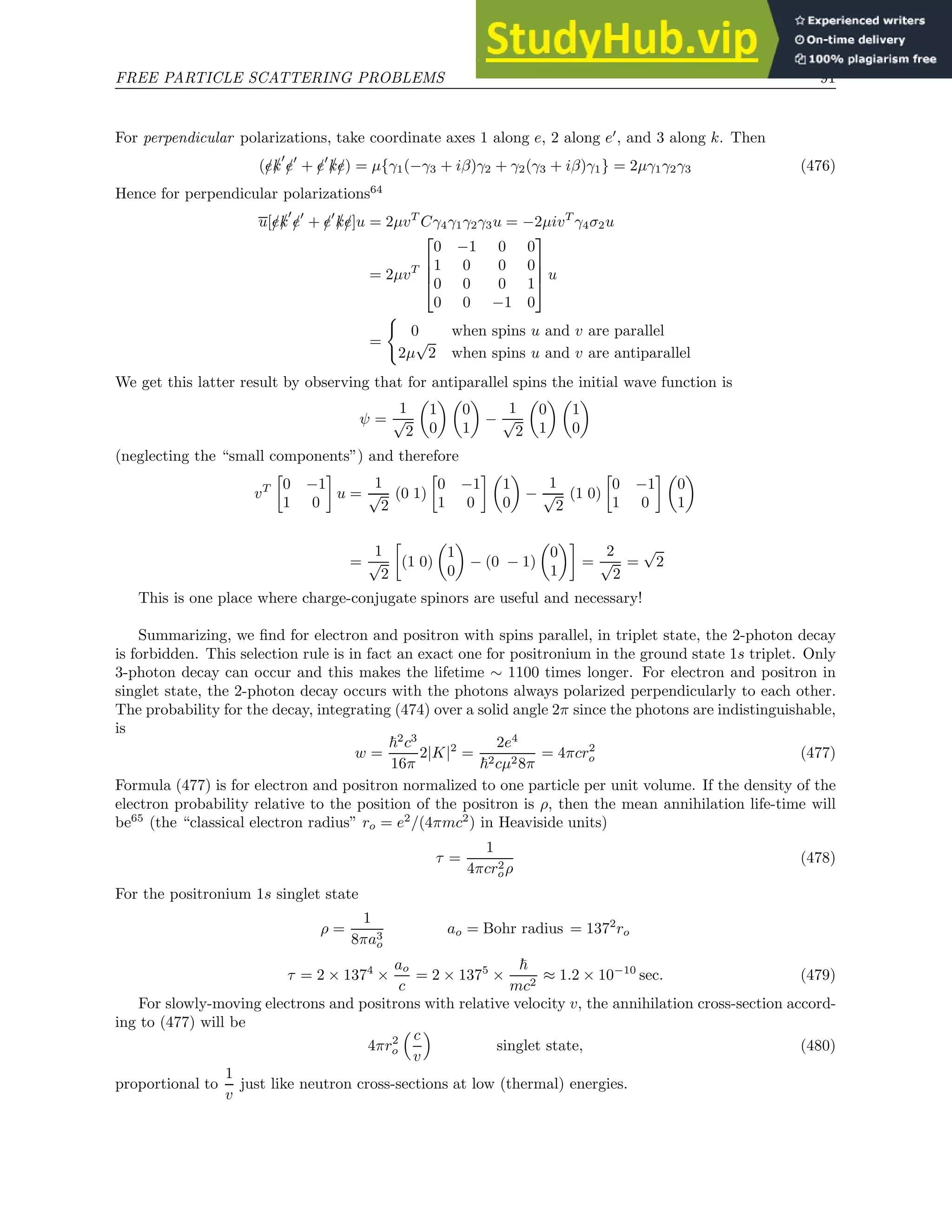 FREE PARTICLE SCATTERING PROBLEMS 91
For perpendicular polarizations, take coordinate axes 1 along e, 2 along e′
, and 3 along k. Then
(/
e/
k
′
/
e′
+ /
e′
/
k/
e) = µ{γ1(−γ3 + iβ)γ2 + γ2(γ3 + iβ)γ1} = 2µγ1γ2γ3 (476)
Hence for perpendicular polarizations64
u[/
e/
k
′
/
e′
+ /
e′
/
k/
e]u = 2µvT
Cγ4γ1γ2γ3u = −2µivT
γ4σ2u
= 2µvT




0 −1 0 0
1 0 0 0
0 0 0 1
0 0 −1 0



 u
=
(
0 when spins u and v are parallel
2µ
√
2 when spins u and v are antiparallel
We get this latter result by observing that for antiparallel spins the initial wave function is
ψ =
1
√
2

1
0
 
0
1

−
1
√
2

0
1
 
1
0

(neglecting the “small components”) and therefore
vT

0 −1
1 0

u =
1
√
2
(0 1)

0 −1
1 0
 
1
0

−
1
√
2
(1 0)

0 −1
1 0
 
0
1

=
1
√
2

(1 0)

1
0

− (0 − 1)

0
1

=
2
√
2
=
√
2
This is one place where charge-conjugate spinors are useful and necessary!
Summarizing, we find for electron and positron with spins parallel, in triplet state, the 2-photon decay
is forbidden. This selection rule is in fact an exact one for positronium in the ground state 1s triplet. Only
3-photon decay can occur and this makes the lifetime ∼ 1100 times longer. For electron and positron in
singlet state, the 2-photon decay occurs with the photons always polarized perpendicularly to each other.
The probability for the decay, integrating (474) over a solid angle 2π since the photons are indistinguishable,
is
w =
~2
c3
16π
2|K|2
=
2e4
~2cµ28π
= 4πcr2
o (477)
Formula (477) is for electron and positron normalized to one particle per unit volume. If the density of the
electron probability relative to the position of the positron is ρ, then the mean annihilation life-time will
be65
(the “classical electron radius” ro = e2
/(4πmc2
) in Heaviside units)
τ =
1
4πcr2
oρ
(478)
For the positronium 1s singlet state
ρ =
1
8πa3
o
ao = Bohr radius = 1372
ro
τ = 2 × 1374
×
ao
c
= 2 × 1375
×
~
mc2
≈ 1.2 × 10−10
sec. (479)
For slowly-moving electrons and positrons with relative velocity v, the annihilation cross-section accord-
ing to (477) will be
4πr2
o
 c
v

singlet state, (480)
proportional to
1
v
just like neutron cross-sections at low (thermal) energies.
 